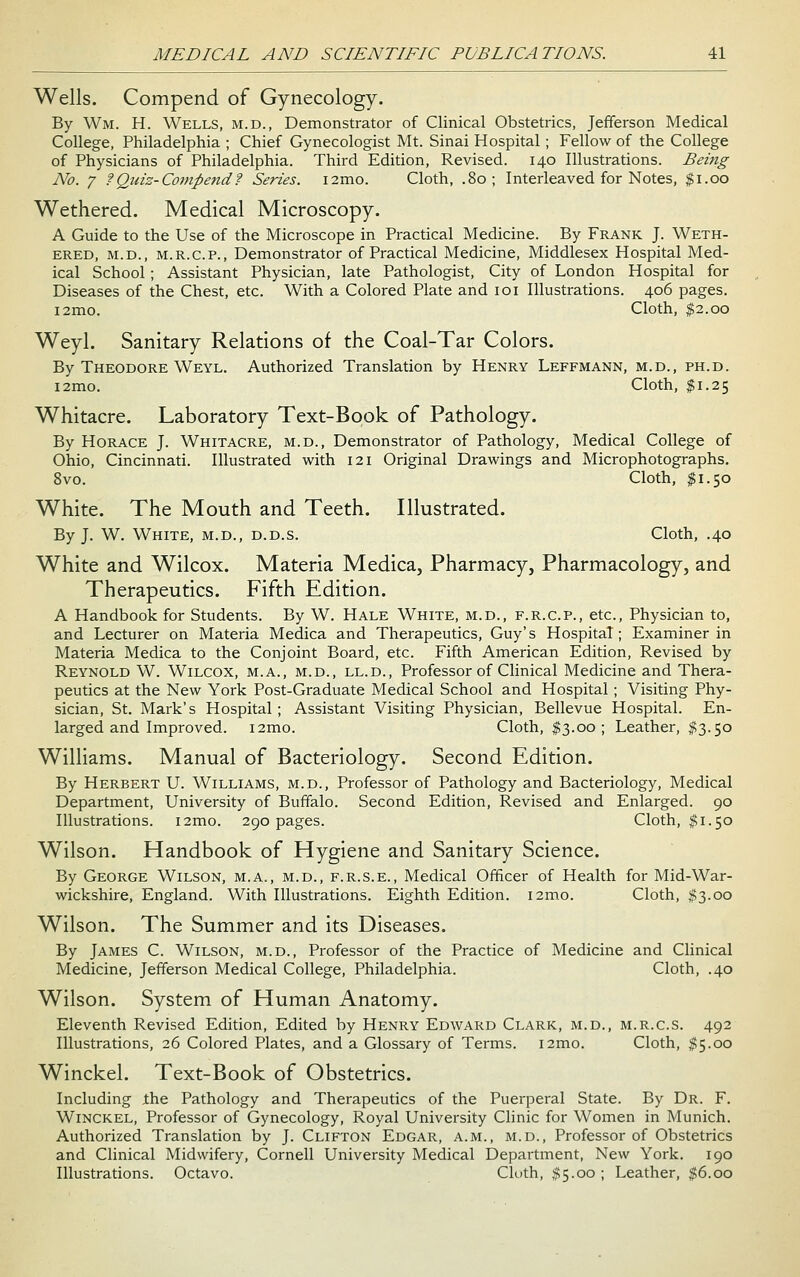 Wells. Compend of Gynecology. By Wm. H. Wells, m.d., Demonstrator of Clinical Obstetrics, Jefiferson Medical College, Philadelphia ; Chief Gynecologist Mt. Sinai Hospital ; Fellow of the College of Physicians of Philadelphia. Third Edition, Revised. 140 Illustrations. Being No. 1 ?Quis-Compend? Series. i2mo. Cloth, .80; Interleaved for Notes, $1.00 Wethered. Medical Microscopy. A Guide to the Use of the Microscope in Practical Medicine. By Frank J. Weth- ered, M.D., M.R.C.P., Demonstrator of Practical Medicine, Middlesex Hospital Med- ical School ; Assistant Physician, late Pathologist, City of London Hospital for Diseases of the Chest, etc. With a Colored Plate and loi Illustrations. 406 pages. i2mo. Cloth, $2.00 Weyl. Sanitary Relations of the Coal-Tar Colors. By Theodore Weyl. Authorized Translation by Henry Leffmann, m.d., ph.d. i2mo. Cloth, $1.25 Whitacre. Laboratory Text-Book of Pathology. By Horace J. Whitacre, m.d.. Demonstrator of Pathology, Medical College of Ohio, Cincinnati. Illustrated with 121 Original Drawings and Microphotographs. 8vo. Cloth, ^1.50 White. The Mouth and Teeth. Illustrated. By J. W. White, m.d., d.d.s. Cloth, .40 White and Wilcox. Materia Medica, Pharmacy, Pharmacology, and Therapeutics. Fifth Edition. A Handbook for Students. By W. Hale White, m.d., f.r.c.p., etc., Physician to, and Lecturer on Materia Medica and Therapeutics, Guy's Hospital; Examiner in Materia Medica to the Conjoint Board, etc. Fifth American Edition, Revised by Reynold W. Wilcox, m.a., m.d., ll.d.. Professor of Clinical Medicine and Thera- peutics at the New York Post-Graduate Medical School and Hospital ; Visiting Phy- sician, St. Mark's Hospital ; Assistant Visiting Physician, Bellevue Hospital. En- larged and Improved. i2mo. Cloth, $3.00; Leather, ^3.50 Williams. Manual of Bacteriology. Second Edition. By Herbert U. Williams, m.d.. Professor of Pathology and Bacteriology, Medical Department, University of Buffalo. Second Edition, Revised and Enlarged. 90 Illustrations. i2mo. 290 pages. Cloth, ^1.50 Wilson. Handbook of Hygiene and Sanitary Science. By George Wilson, m.a., m.d., f.r.s.e.. Medical Officer of Health for Mid-War- wickshire, England. With Illustrations. Eighth Edition. i2mo. Cloth, $3.00 Wilson. The Summer and its Diseases. By James C. Wilson, m.d.. Professor of the Practice of Medicine and Clinical Medicine, Jefferson Medical College, Philadelphia. Cloth, .40 Wilson. System of Human Anatomy. Eleventh Revised Edition, Edited by Henry Edward Clark, m.d., m.r.c.s. 492 Illustrations, 26 Colored Plates, and a Glossary of Terms. i2mo. Cloth, #5.00 Winckel. Text-Book of Obstetrics. Including jthe Pathology and Therapeutics of the Puerperal State. By Dr. F. Winckel, Professor of Gynecology, Royal University Clinic for Women in Munich. Authorized Translation by J. Clifton Edgar, a.m., m.d., Professor of Obstetrics and Clinical Midwifery, Cornell University Medical Department, New York. 190 Illustrations. Octavo. Ckith, #5.00; Leather, $6.00