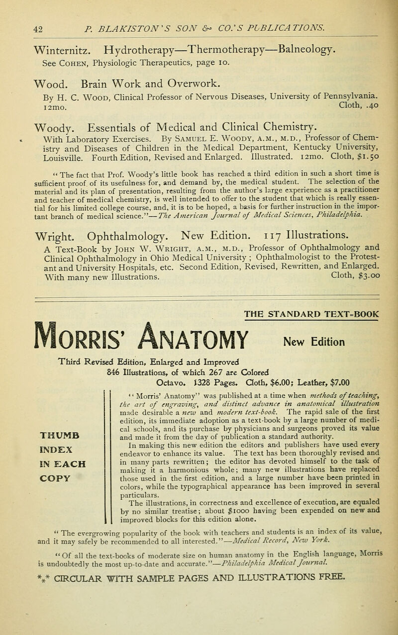 Winternitz. Hydrotherapy—Thermotherapy—Balneology. See Cohen, Physiologic Therapeutics, page lo. Wood. Brain Work and Overwork. By H. C. Wood, CHnical Professor of Nervous Diseases, University of Pennsylvania, i2mo. Cloth, .40 Woody. Essentials of Medical and Clinical Chemistry. With Laboratory Exercises. By Samuel E. Woody, a.m., m.d.. Professor of Chem- istry and Diseases of Children in the Medical Department, Kentucky University, Louisville. Fourth Edition, Revised and Enlarged. Illustrated. i2mo. Cloth, $1.50  The fact that Prof. Woody's little book has reached a third edition in such a short time is sufficient proof of its usefulness for, and demand by, the medical student. The selection of the material and its plan of presentation, resulting from the author's large experience as a practitioner and teacher of medical chemistry, is well intended to offer to the student that which is really essen- tial for his limited college course, and, it is to be hoped, a basis for further instruction in the impor- tant branch of medical science.—The American Jotirnal of Medical Sciences, Philadelphia. Wright. Ophthalmology. New Edition. 117 Illustrations. A Text-Book by John W. Wright, a.m., m.d.. Professor of Ophthalmology and CHnical Ophthalmology in Ohio Medical University ; Ophthalmologist to the Protest- ant and University Hospitals, etc. Second Edition, Revised, Rewritten, and Enlarged. With many new Illustrations. Cloth, $3.00 THE STANDARD TEXT=BOOK NATOMY New Edition Third Revised Edition, Enlarged and Improved 846 Illustrations, of which 267 are Gilored Octavo. i328 Pages. Qoth, $6.00; Leather, $7.00  Morris' Anatomy was published at a time when methods of teaching, the art of engraving, a7td distijtcl advance in anatomical illustration made desirable a 7iew and modern text-book. The rapid sale of the first edition, its immediate adoption as a text-book by a large number of medi- cal schools, and its purchase by physicians and surgeons proved its value and made it from the day of publication a standard authority. In making this new edition the editors and publishers have used every endeavor to enhance its value. The text has been thoroughly revised and in many parts rewritten; the editor has devoted himself to the task of making it a harmonious whole; many new illustrations have replaced those used in the first edition, and a large number have been printed in colors, while the typographical appearance has been improved in several particulars. The illustrations, in correctness and excellence of execution, are equaled by no similar treatise; about ^1000 having been expended on new and improved blocks for this edition alone.  The evergrowing popularity of the book with teachers and students is an index of its value, and it may safely be recommended to all interested.—Medical Record, New York.  Of all the text-books of moderate size on human anatomy in the English language, Morris is undoubtedly the most up-to-date and accurate.—Philadelphia Medical Journal. %* CIRCULAR WITH SAMPLE PAGES AND ILLUSTRATIONS FREE. THUMB INDEX IN EACH copy