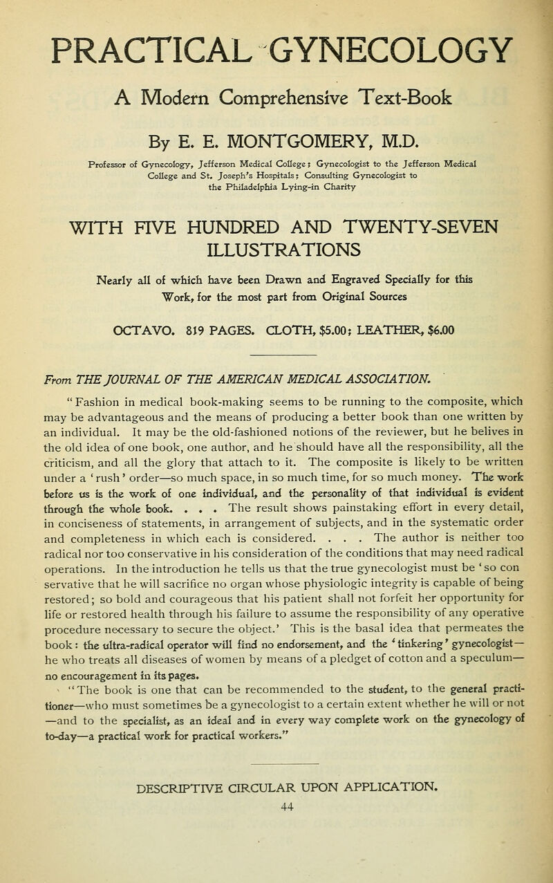 PRACTICAL GYNECOLOGY A Modern Comprehensive Text-Book By E. E. MONTGOMERY, M.D. Professor of Gynecology, Jefferson Medical College? Gynecologist to the Jefferson Medical College and St. Joseph's Hospitals; Consulting Gynecologist to the Philadelphia Lying-in Charity WITH FIVE HUNDRED AND TWENTY-SEVEN ILLUSTRATIONS Nearly all of which have been Drawn and Engraved Specially for this Work, for the most part from Original Sources OCTAVO. 819 PAGES. CLOTH, $5.00; LEATHER, $6.00 From THE JOURNAL OF THE AMERICAN MEDICAL ASSOCIATION,  Fashion in medical book-making seems to be running to the composite, which may be advantageous and the means of producing a better book than one written by an individual. It may be the old-fashioned notions of the reviewer, but he belives in the old idea of one book, one author, and he should have all the responsibility, all the criticism, and all the glory that attach to it. The composite is likely to be written under a ' rush' order—so much space, in so much time, for so much money. The work before «s is the work of one individual, and the personality of that individual is evident through the whole book. . . . The result shows painstaking effort in every detail, in conciseness of statements, in arrangement of subjects, and in the systematic order and completeness in which each is considered. , . . The author is neither too radical nor too conservative in his consideration of the conditions that may need radical operations. In the introduction he tells us that the true gynecologist must be ' so con servative that he will sacrifice no organ whose physiologic integrity is capable of being restored; so bold and courageous that his patient shall not forfeit her opportunity for life or restored health through his failure to assume the responsibility of any operative procedure necessary to secure the object.' This is the basal idea that permeates the book : the ultra-radical operator will find no endorsement, and the * tinkering* gynecologist— he who treats all diseases of women by means of a pledget of cotton and a speculum- no encouragement in its pages. ^ The book is one that can be recommended to the student, to the general practi- tioner—who must sometimes be a gynecologist to a certain extent whether he will or not —and to the specialist, as an ideal and in every way complete work on the gynecology of to-day—a practical work for practical workers. DESCRIPTIVE CIRCULAR UPON APPLICATION.