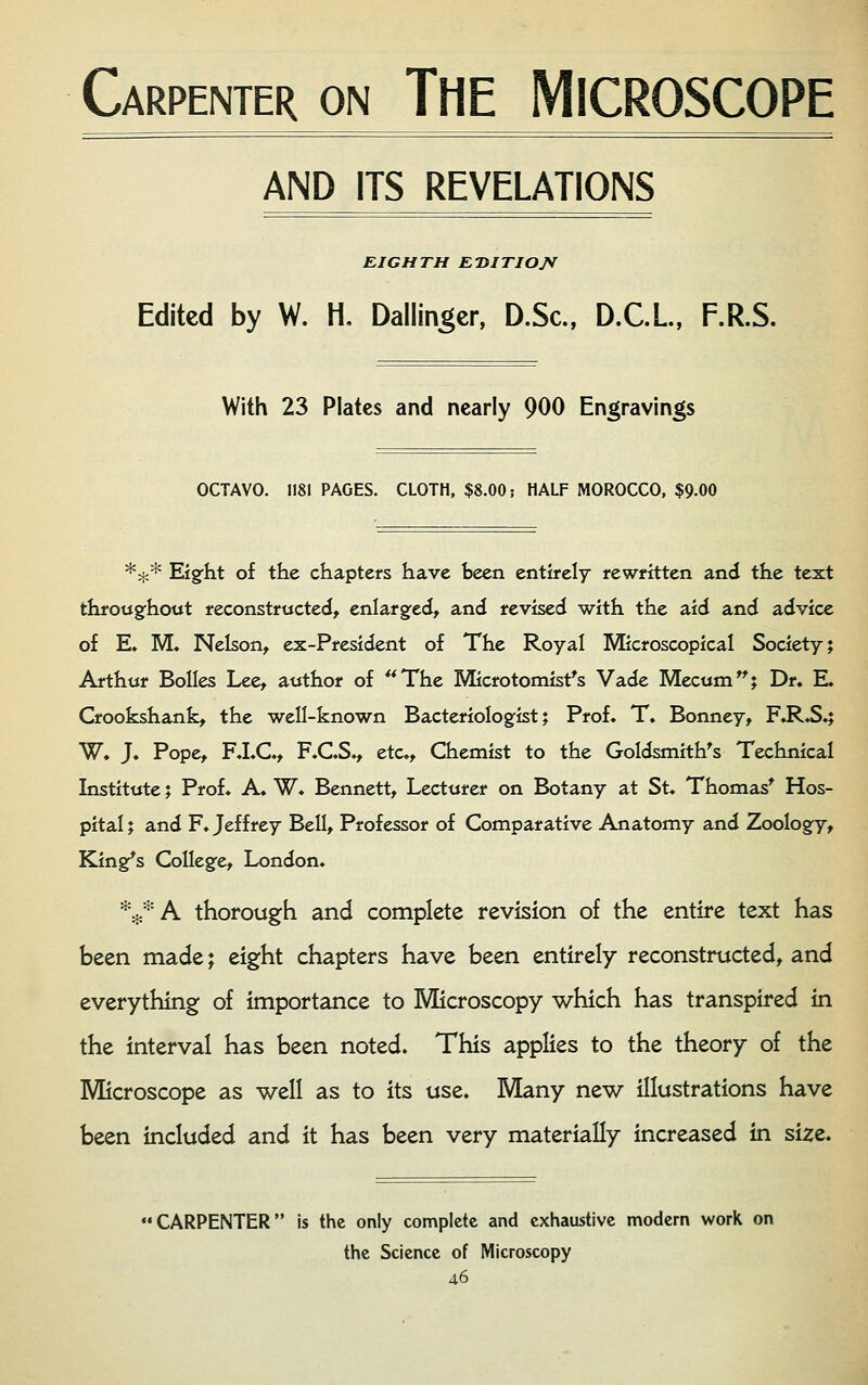 Carpenter on THE MICROSCOPE AND ITS REVELATIONS EIGHTH E-DITIO/f Edited by W. H, Dallin^cr, D.Sc, D.C.L, F.R.S. With 23 Plates and nearly 900 Engravings OCTAVO. 1181 PAGES. CLOTH, $8.00 j HALF MOROCCO, $9.00 *^* Eigfht of the chapters have been entirely rewritten and the text throttgfhout reconstructed, enlarged, and revised with the aid and advice of E. M. Nelson, ex-President of The Royal Microscopical Society; Arthur BoIIes Lee, author of ^^The Microtomist's Vade Mecum^; Dr. E. Crookshank, the well-known Bacteriolog:ist; Prof. T. Bonney, F.R.S.; W. J. Pope, F.I.C., F.C.S., etc.. Chemist to the GoIdsmith^s Technical Institute; Prof. A. W. Bennett, Lecturer on Botany at St. Thomas* Hos- pital ; and F. Jeffrey Bell, Professor of Comparative Anatomy and Zoology, King^s College, London. *:j:*A thorough and complete revision of the entire text has been made; eight chapters have been entirely reconstructed, and everything of importance to Microscopy which has transpired in the interval has been noted. This applies to the theory of the Microscope as well as to its use. Many new illustrations have been included and it has been very materially increased in size. CARPENTER is the only complete and exhaustive modern work on the Science of Microscopy