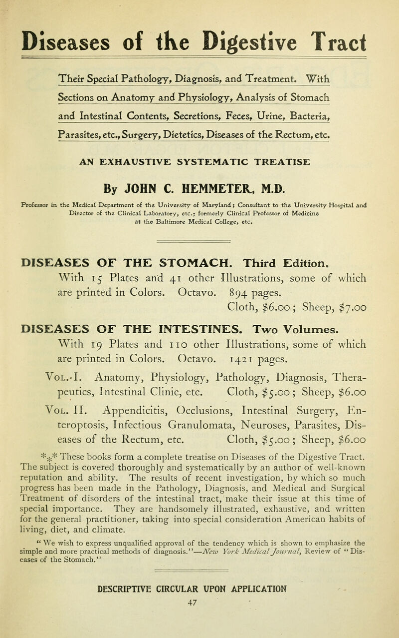 Diseases of tKe Digestive Tract Their Special Pathologfy-y Diagnosis^ and Treatment. With Sections on Anatomy and Physiology^ Analysis of Stomach and Intestinal Contents^ Secretions^ FeceSy Ufine^ Bacteria^ Parasites^ etc.^ Surgery^ Dietetics^ Diseases of the Rectom^ etc« AN EXHAUSTIVE SYSTEMATIC TREATISE By JOHN C. HEMMETEH, M.D. Professor in the Medical Department of the University of Maryland; Consultant to the University Hospital and Director of the Clinical Laboratory, etc.; formerly Clinical Professor of Medicine at the Baltimore Medical College, etc. DISEASES OF THE STOMACH. Third Edition. With 15 Plates and 41 other Illustrations, some of which are printed in Colors. Octavo. 894 pages. Cloth, $6.00 ; Sheep, ^7.00 DISEASES OF THE INTESTINES. Two Volumes. With 19 Plates and no other Illustrations, some of which are printed in Colors. Octavo. 1421 pages. Vol.-I. Anatomy, Physiology, Pathology, Diagnosis, Thera- peutics, Intestinal Clinic, etc. Cloth, $5.00 ; Sheep, $6.00 Vol. II. Appendicitis, Occlusions, Intestinal Surgery, En- teroptosis. Infectious Granulomata, Neuroses, Parasites, Dis- eases of the Rectum, etc. Cloth, ^5.00; Sheep, ^6.00 *5j;* These books form a complete treatise on Diseases of the Digestive Tract. The subject is covered thoroughly and systematically by an author of well-known reputation and ability. The results of recent investigation, by which so much progress has been made in the Pathology, Diagnosis, and Medical and Surgical Treatment of disorders of the intestinal tract, make their issue at this time of special importance. They are handsomely illustrated, exhaustive, and written for the general practitioner, taking into special consideration American habits of hving, diet, and climate.  We wish to express unqualified approval of the tendency which is shown to emphasize the simple and more practical methods of diagnosis.—Neiu York Aledical Journal, Review of  Dis- eases of the Stomach. DESCRIPTIVE CIRCULAR UPON APPLICATION