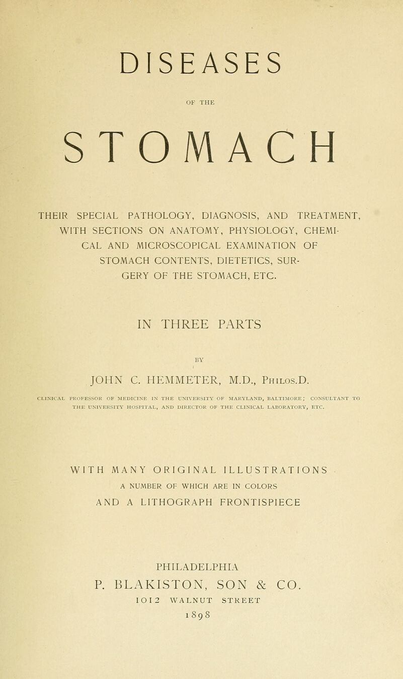 DISEASES STOMACH THEIR SPECIAL PATHOLOGY, DIAGNOSIS, AND TREATMENT, WITH SECTIONS ON ANATOMY, PHYSIOLOGY, CHEMI- CAL AND MICROSCOPICAL EXAMINATION OF STOMACH CONTENTS, DIETETICS, SUR- GERY OF THE STOMACH, ETC. IN THREE PARTS JOHN C. HEMMETER, M.D., Philos.D. CLINICAL PROFESSOR OF MEDICINE IN THE UNIVERSITY OF MARYLAND, BALTIMORE; CONSULTANT TO THE UNIVERSITY HOSPITAL, AND DIRECTOR OF THE CLINICAL LABORATORY, ETC. WITH MANY ORIGINAL ILLUSTRATIONS A NUMBER OF WHICH ARE IN COLORS AND A LITHOGRAPH FRONTISPIECE PHILADELPHLA R BLAKISTON, SON & CO, IOI2 WALNUT STREET 1898