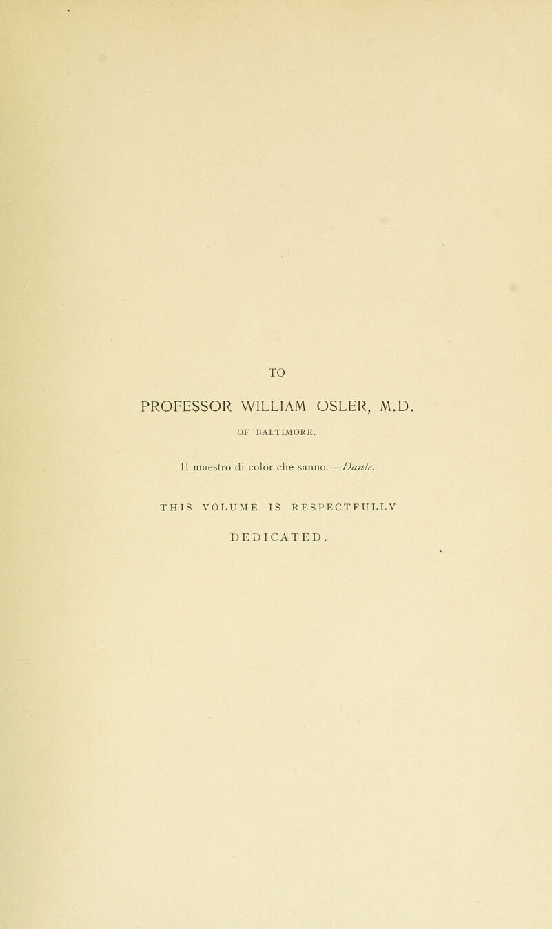 TO PROFESSOR WILLIAM OSLER, M.D. OF BALTIMORE. II maestro di color che sanno.—Dante. THIS VOLUME IS RESPECTFULLY DEDICATED.