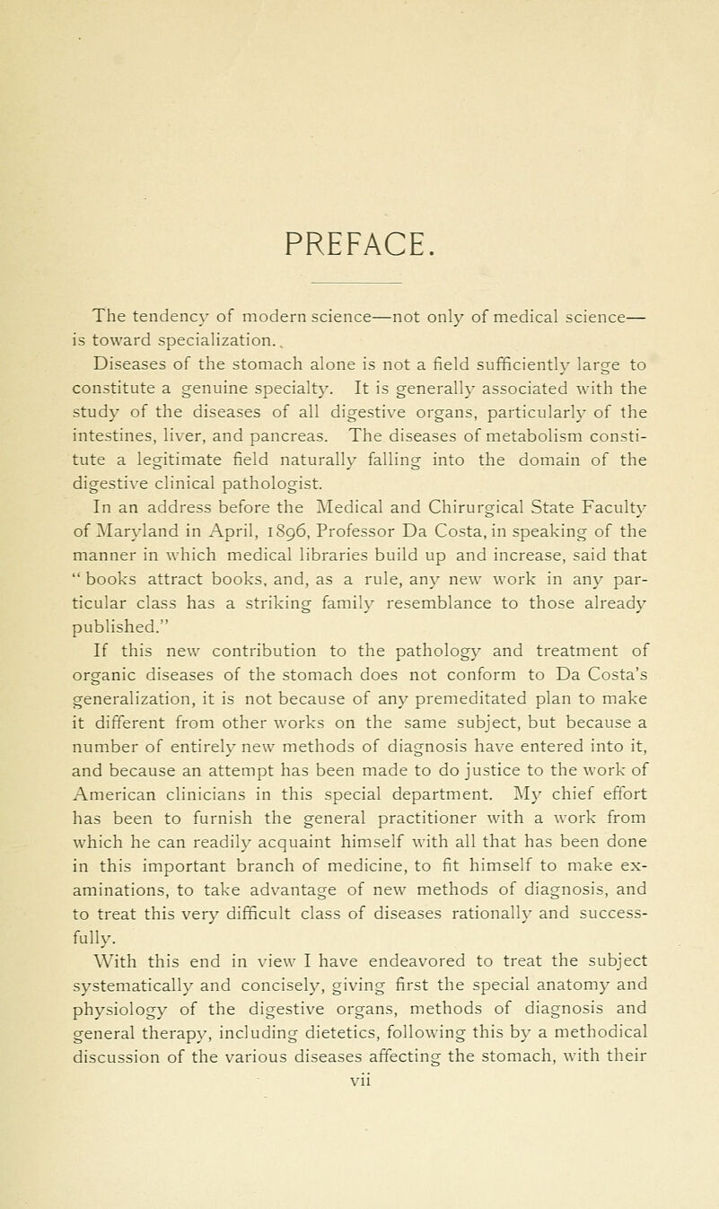 PREFACE. The tendency of modern science—not only of medical science— is toward specialization., Diseases of the stomach alone is not a field sufficiently large to constitute a genuine specialty. It is generally associated with the study of the diseases of all digestive organs, particularly of the intestines, liver, and pancreas. The diseases of metabolism consti- tute a legitimate field naturally falling into the domain of the digestive clinical pathologist. In an address before the iNIedical and Chirurgical State Faculty of Maryland in April, 1896, Professor Da Costa, in speaking of the manner in which medical libraries build up and increase, said that  books attract books, and, as a rule, any new work in any par- ticular class has a striking family resemblance to those already published. If this new contribution to the pathology and treatment of organic diseases of the stomach does not conform to Da Costa's generalization, it is not because of any premeditated plan to make it different from other works on the same subject, but because a number of entirely new methods of diagnosis have entered into it, and because an attempt has been made to do justice to the work of American clinicians in this special department. My chief effort has been to furnish the general practitioner with a work from which he can readily acquaint himself with all that has been done in this important branch of medicine, to fit himself to make ex- aminations, to take advantage of new methods of diagnosis, and to treat this very difficult class of diseases rationally and success- fully. With this end in view I have endeavored to treat the subject systematically and concisely, giving first the special anatomy and physiology of the digestive organs, methods of diagnosis and general therapy, including dietetics, following this by a methodical discussion of the various diseases affecting the stomach, with their