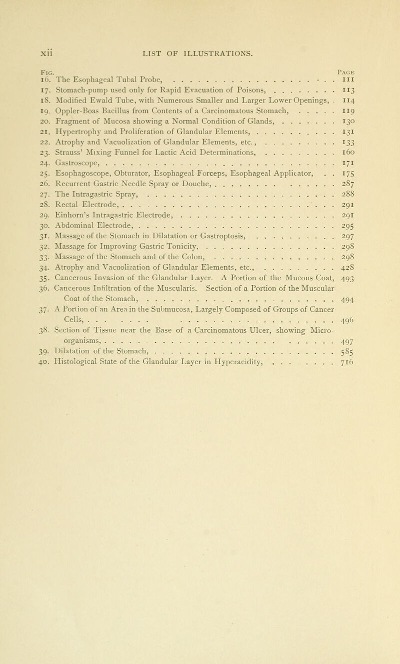 Fig. Page 16. The Esophageal Tubal Probe, ...Ill 17. Stomach-pump used only for Rapid Evacuation of Poisons, 113 18. Modified Ewald Tube, witli Numerous Smaller and Larger Lower Openings, . I14 19. Oppler-Boas Bacillus from Contents of a Carcinomatous Stomach, I19 20. Fragment of Mucosa showing a Normal Condition of Glands, 130 21. Hypertrophy and Proliferation of Glandular Elements, 131 22. Atrophy and Vacuolization of Glandular Elements, etc., 133 23. Strauss' Mixing Funnel for Lactic Acid Determinations, 160 24. Gastroscope, 171 25. Esophagoscope, Obturator, Esophageal Forceps, Esophageal Applicator, . . 175 26. Recurrent Gastric Needle Spray or Douche, 287 27. The Intragastric Spray, 288 28. Rectal Electrode, 291 29. Einhorn's Intragastric Electrode, 291 30. Abdominal Electrode, 295 31. Massage of the Stomach in Dilatation or Gastroptosis, 297 32. Massage for Improving Gastric Tonicity, 298 33. Massage of the Stomach and of the Colon, 298 34. Atrophy and Vacuolization of Glandular Elements, etc., 428 35. Cancerous Invasion of the Glandular Layer. A Portion of the Mucous Coat, 493 36. Cancerous Infiltration of the Muscularis. Section of a Portion of the Muscular Coat of the Stomach, 494 37. A Portion of an Area in the Submucosa, Largely Composed of Groups of Cancer Cells, 496 38. Section of Tissue near the Base of a Carcinomatous Ulcer, showing Micro- organisms, 497 39. Dilatation of the Stomach, 585 40. Histological State of the Glandular Layer in Hyperacidity, 716