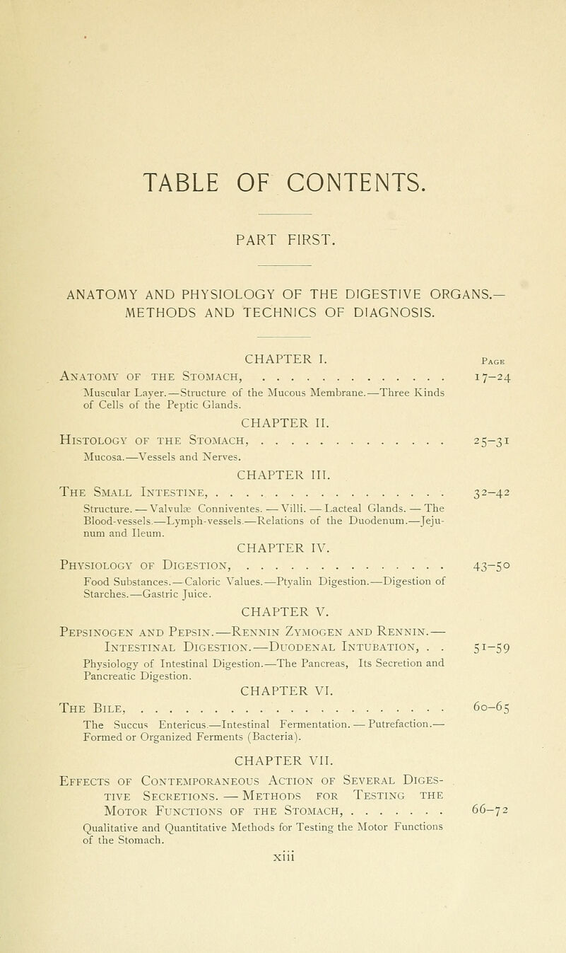 TABLE OF CONTENTS. PART FIRST. ANATOMY AND PHYSIOLOGY OF THE DIGESTIVE ORGANS. METHODS AND TECHNICS OF DIAGNOSIS. CHAPTER I. Page Anatomy of the Stomach, 17-24 Muscular Layer.—Structure of the Mucous Membrane.—Three Kinds of Cells of the Peptic Glands. CHAPTER n. Histology of the Stomach, 25-31 Mucosa.—Vessels and Nerves. CHAPTER HI. The Small Intestine, 32-42 Structure. — Valvulse Conniventes.—Villi.—Lacteal Glands.—The Blood-vessels.—Lymph-vessels.—Relations of the Duodenum.—Jeju- num and Ileum. CHAPTER IV. Physiology of Digestion, 43-5° Food Substances.—Caloric Values.—Ptyalin Digestion.—Digestion of Starches.—Gastric Juice. CHAPTER V. Pepsinogen and Pepsin.—Rennin Zymogen and Rennin.— Intestinal Digestion.—Duodenal Intubation, . . 51-59 Physiology of Intestinal Digestion.—The Pancreas, Its Secretion and Pancreatic Digestion. CHAPTER VI. The Bile, 60-65 The Succus Entericus.—Intestinal Fennentation. — Putrefaction.— Formed or Organized Ferments (Bacteria). CHAPTER VII. Effects of Contemporaneous Action of Several Dices- ^ TivE Secretions. — Methods for Testing the Motor Functions of the Stomach, 66-72 Qualitative and Quantitative Methods for Testing the Motor Functions of the Stomach.