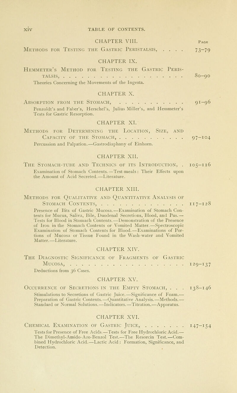 CHAPTER VIII. Page Methods for Testing the Gastric Peristalsis, .... 73-79 CHAPTER IX. Hemmeter's Method for Testing the Gastric Peris- talsis, 80-90 Theories Concerning the ^Movements of the Ingesta. CHAPTER X. Absorption from the Stomach, 91-96 Penzoldt's and Faber's, Herschel's, Julius Miller's, and Hemmeter's Tests for Gastric Resorption. CHAPTER XI. Methods for Determining the Location, Size, and Capacity of the Stomach, 97-104 Percussion and Palpation.—Gastrodiaphany of Einhorn. CHAPTER XII. The Stomach-tube and Technics of its Introduction, . 105-116 Examination of Stomach Contents.—Test-meals: Their Effects upon the Amount of Acid Secreted.—Literature. CHAPTER XIII. Methods for Qualitative and Quantitative Analysis of Stomach Contents, 117-128 Presence of Bits of Gastric Mucosa.—Examination of Stomach Con- tents for Mucus, Saliva, Bile, Duodenal Secretions, Blood, and Pus.— Tests for Blood in Stomach Contents.—Demonstration of the Presence of Iron in the Stomach Contents or Vomited Matter.—Spectroscopic E.\amination of Stomach Contents for Blood.—Examinations of Por- tions of Mucosa or Tissue Found in the Wash-water and Vomited Matter.—Literature. CHAPTER XIV. The Diagnostic Significance of Fragments of Gastric Mucosa, . 129-137 Deductions from 36 Cases. CHAPTER XV. Occurrence of Secretions in the Empty Stomach, . . . 138-146 Stimulations to Secretions of Gastric Juice.—Significance of Foam.— Preparation of Gastric Contents.—Quantitative Analysis.—Methods.— Standard or Normal Solutions.—Indicators.—Titration.—Apparatus. CHAPTER XVL Chemical Examination of Gastric Juice, 147-154 Tests for Presence of Free Acids.—Tests for Free Hydrochloric Acid.— The Dimethyl-Amido-Azo-Benzol Test.—The Resorcin Test.—Com- bined Hydrochloric Acid.—Lactic Acid : Formation, Significance, and Detection.