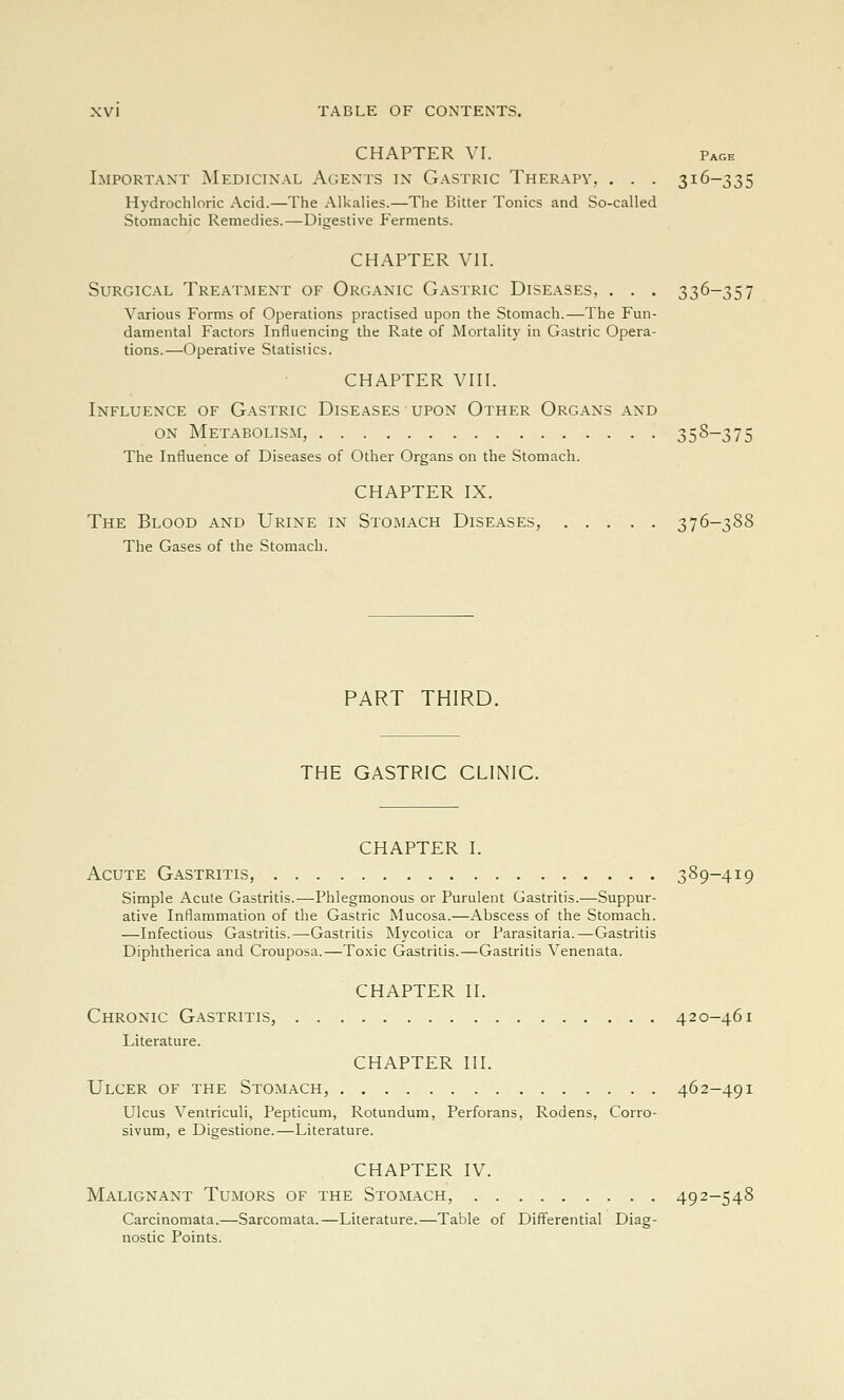 CHAPTER VI. Page Important Medicinal Agents in Gastric Therapy, . . . 316-335 Hydrochloric Acid.—The Alkalies.—The Bitter Tonics and So-called Stomachic Remedies.—Digestive P'erments. CHAPTER Vn. Surgical Treatment of Organic Gastric Diseases, . . . 336-357 Various Forms of Operations practised upon the Stomach.—The Fun- damental Factors Influencing the Rate of Mortality in Gastric Opera- tions.—Operative Statistics. CHAPTER VHI. Influence of G.-vstric Diseases upon Other Organs and ON Metabolism, 358-375 The Influence of Diseases of Other Organs on the Stomach. CHAPTER IX. The Blood and Urine in Stoimach Diseases, ..... 376-3S8 The Gases of the Stomach. PART THIRD. THE GASTRIC CLINIC. CHAPTER I. Acute Gastritis, 389-419 Simple Acute Gastritis.—Phlegmonous or Purulent Gastritis.—Suppur- ative Inflammation of the Gastric Mucosa.—Abscess of the Stomach. —Infectious Gastritis.—Gastritis Mycotica or Parasitaria.—Gastritis Diphtherica and Crouposa.—Toxic Gastritis.—Gastritis Venenata. CHAPTER II. Chronic Gastritis, 420-461 Literature. CHAPTER III. Ulcer of the Stomach, 462-491 Ulcus Ventriculi, Pepticum, Rotundum, Perforans, Rodens, Corro- sivum, e Digestione.—Literature. CHAPTER IV. Malignant Tumors of the Stomach, 492-548 Carcinomata.—Sarcomata.—Literature.—Table of Differential Diag- nostic Points.