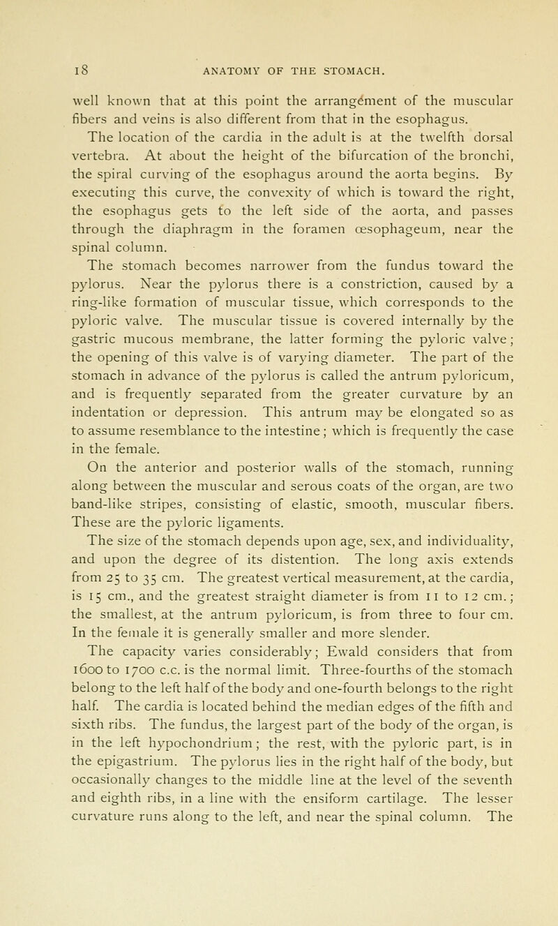 well known that at this point the arrangement of the muscular fibers and veins is also different from that in the esophagus. The location of the cardia in the adult is at the twelfth dorsal vertebra. At about the height of the bifurcation of the bronchi, the spiral curving of the esophagus around the aorta begins. By executing this curve, the convexity of which is toward the I'ight, the esophagus gets to the left side of the aorta, and passes through the diaphragm in the foramen oesophageum, near the spinal column. The stomach becomes narrower from the fundus toward the pylorus. Near the pylorus there is a constriction, caused by a ring-like formation of muscular tissue, which corresponds to the pyloric valve. The muscular tissue is covered internally by the gastric mucous membrane, the latter forming the pyloric valve; the opening of this valve is of varying diameter. The part of the stomach in advance of the pylorus is called the antrum pyloricum, and is frequently separated from the greater curvature by an indentation or depression. This antrum may be elongated so as to assume resemblance to the intestine; which is frequently the case in the female. On the anterior and posterior walls of the stomach, running along between the muscular and serous coats of the organ, are two band-like stripes, consisting of elastic, smooth, muscular fibers. These are the pyloric ligaments. The size of the stomach depends upon age, sex, and individuality, and upon the degree of its distention. The long axis extends from 25 to 35 cm. The greatest vertical measurement, at the cardia, is 15 cm., and the greatest straight diameter is from 11 to 12 cm.; the smallest, at the antrum pyloricum, is from three to four cm. In the female it is generally smaller and more slender. The capacity varies considerably; Ewald considers that from 1600 to 1700 c.c. is the normal limit. Three-fourths of the stomach belong to the left half of the body and one-fourth belongs to the right half The cardia is located behind the median edges of the fifth and sixth ribs. The fundus, the largest part of the body of the organ, is in the left hypochondrium; the rest, with the pyloric part, is in the epigastrium. The pylorus lies in the right half of the body, but occasionally changes to the middle line at the level of the seventh and eighth ribs, in a line with the ensiform cartilage. The lesser curvature runs along to the left, and near the spinal column. The