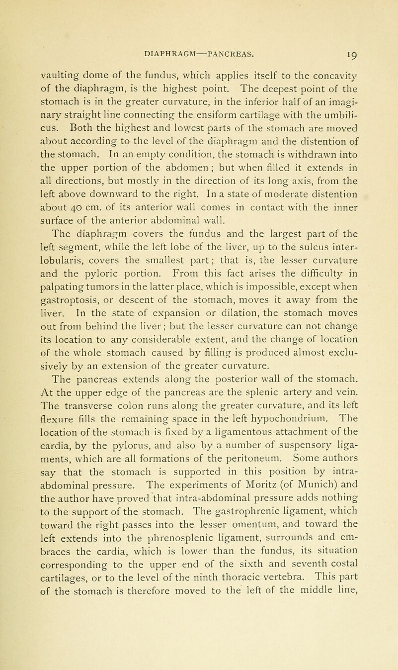 vaulting dome of the fundus, which applies itself to the concavity of the diaphragm, is the highest point. The deepest point of the stomach is in the greater curvature, in the inferior half of an imagi- nary straight line connecting the ensiform cartilage with the umbili- cus. Both the highest and lowest parts of the stomach are moved about according to the level of the diaphragm and the distention of the stomach. In an empty condition, the stomach is withdrawn into the upper portion of the abdomen ; but when filled it extends in all directions, but mostly in the direction of its long axis, from the left above downward to the right. In a state of moderate distention about 40 cm. of its anterior wall comes in contact with the inner surface of the anterior abdominal wall. The diaphragm covers the fundus and the largest part of the left segment, while the left lobe of the liver, up to the sulcus inter- lobularis, covers the smallest part; that is, the lesser curvature and the pyloric portion. From this fact arises the difficulty in palpating tumors in the latter place, which is impossible, except when gastroptosis, or descent of the stomach, moves it away from the liver. In the state of expansion or dilation, the stomach moves out from behind the liver; but the lesser curvature can not change its location to any considerable extent, and the change of location of the whole stomach caused by filling is produced almost exclu- sively by an extension of the greater curvature. The pancreas extends along the posterior wall of the stomach. At the upper edge of the pancreas are the splenic artery and vein. The transverse colon runs along the greater curvature, and its left flexure fills the remaining space in the left hypochondrium. The location of the stomach is fixed by a ligamentous attachment of the cardia, by the pylorus, and also by a number of suspensory liga- ments, which are all formations of the peritoneum. Some authors say that the stomach is supported in this position by intra- abdominal pressure. The experiments of Moritz (of Munich) and the author have proved that intra-abdominal pressure adds nothing to the support of the stomach. The gastrophrenic ligament, which toward the right passes into the lesser omentum, and toward the left extends into the phrenosplenic ligament, surrounds and em- braces the cardia, which is lower than the fundus, its situation corresponding to the upper end of the sixth and seventh costal cartilages, or to the level of the ninth thoracic vertebra. This part of the stomach is therefore moved to the left of the middle line,