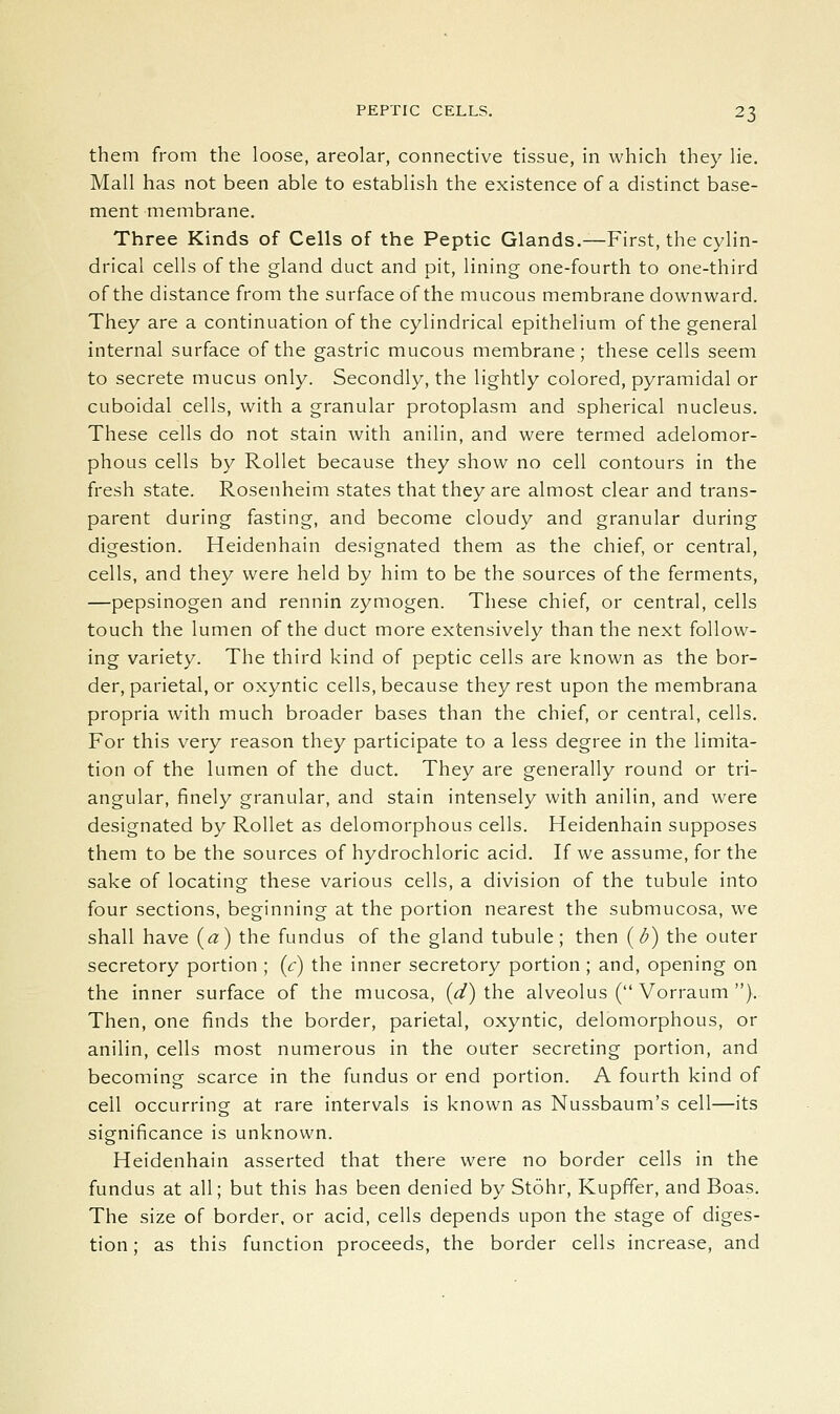 them from the loose, areolar, connective tissue, in which they lie. Mall has not been able to establish the existence of a distinct base- ment membrane. Three Kinds of Cells of the Peptic Glands.—First, the cylin- drical cells of the gland duct and pit, lining one-fourth to one-third of the distance from the surface of the mucous membrane downward. They are a continuation of the cylindrical epithelium of the general internal surface of the gastric mucous membrane; these cells seem to secrete mucus only. Secondly, the lightly colored, pyramidal or cuboidal cells, with a granular protoplasm and spherical nucleus. These cells do not stain with anilin, and were termed adelomor- phous cells by Rollet because they show no cell contours in the fresh state. Rosenheim states that they are almost clear and trans- parent during fasting, and become cloudy and granular during digestion. Heidenhain designated them as the chief, or central, cells, and they were held by him to be the sources of the ferments, —pepsinogen and rennin zymogen. These chief, or central, cells touch the lumen of the duct more extensively than the next follow- ing variety. The third kind of peptic cells are known as the bor- der, parietal, or oxyntic cells, because they rest upon the membrana propria with much broader bases than the chief, or central, cells. For this very reason they participate to a less degree in the limita- tion of the lumen of the duct. They are generally round or tri- angular, finely granular, and stain intensely with anilin, and were designated by Rollet as delomorphous cells. Heidenhain supposes them to be the sources of hydrochloric acid. If we assume, for the sake of locating these various cells, a division of the tubule into four sections, beginning at the portion nearest the submucosa, we shall have (a) the fundus of the gland tubule; then (d) the outer secretory portion ; (c) the inner secretory portion ; and, opening on the inner surface of the mucosa, (<^) the alveolus ( Vorraum ). Then, one finds the border, parietal, oxyntic, delomorphous, or anilin, cells most numerous in the outer secreting portion, and becoming scarce in the fundus or end portion. A fourth kind of cell occurring at rare intervals is known as Nussbaum's cell—its significance is unknown. Heidenhain asserted that there were no border cells in the fundus at all; but this has been denied by Stohr, Kupffer, and Boas. The size of border, or acid, cells depends upon the stage of diges- tion ; as this function proceeds, the border cells increase, and