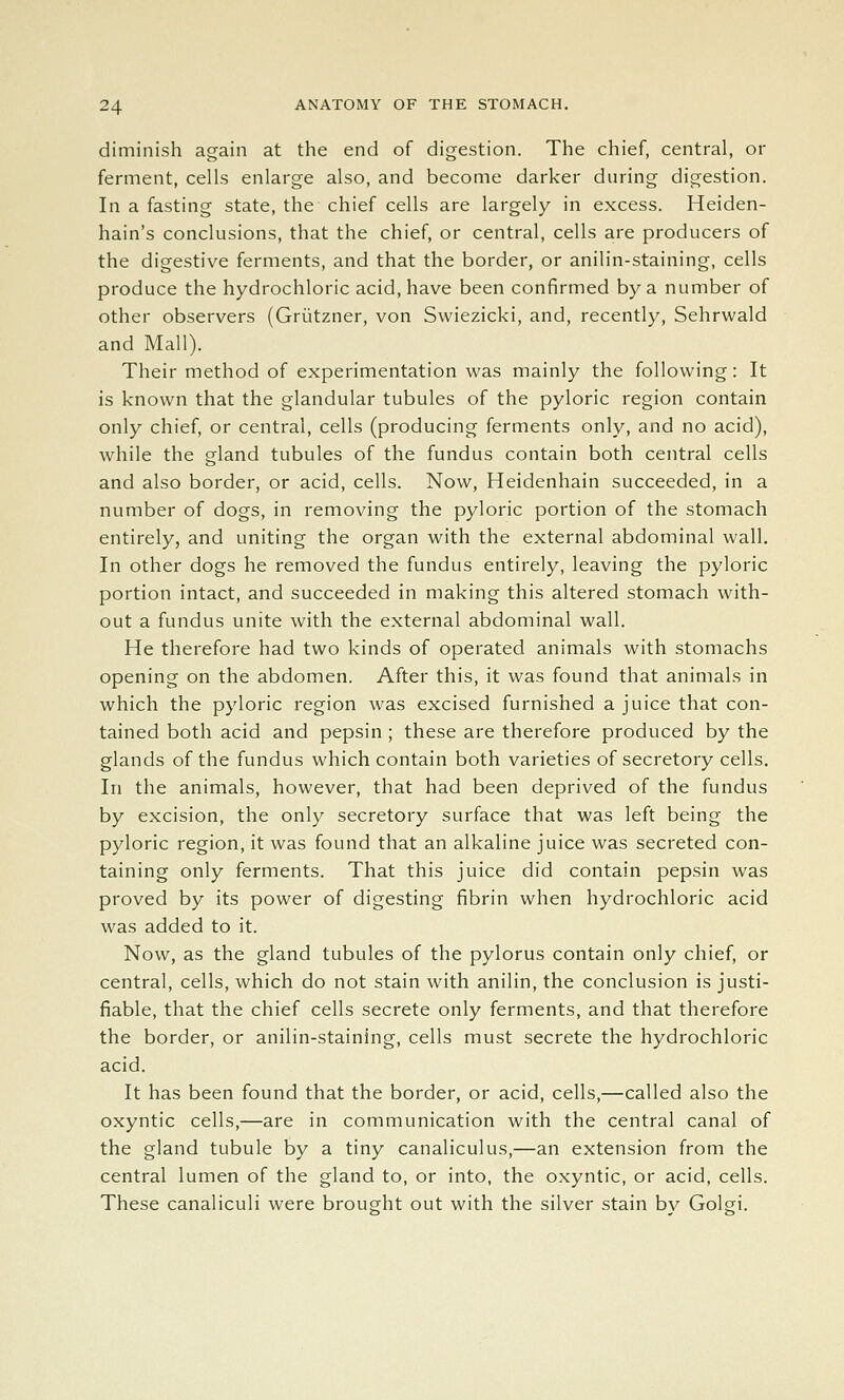 diminish again at the end of digestion. The chief, central, or ferment, cells enlarge also, and become darker during digestion. In a fasting state, the chief cells are largely in excess. Heiden- hain's conclusions, that the chief, or central, cells are producers of the digestive ferments, and that the border, or anilin-staining, cells produce the hydrochloric acid, have been confirmed by a number of other observers (Griitzner, von Swiezicki, and, recently, Sehrwald and Mall). Their method of experimentation was mainly the following: It is known that the glandular tubules of the pyloric region contain only chief, or central, cells (producing ferments only, and no acid), while the gland tubules of the fundus contain both central cells and also border, or acid, cells. Now, Heidenhain succeeded, in a number of dogs, in removing the pyloric portion of the stomach entirely, and uniting the organ with the external abdominal wall. In other dogs he removed the fundus entirely, leaving the pyloric portion intact, and succeeded in making this altered stomach with- out a fundus unite with the external abdominal wall. He therefore had two kinds of operated animals with stomachs opening on the abdomen. After this, it was found that animals in which the pyloric region was excised furnished a juice that con- tained both acid and pepsin ; these are therefore produced by the glands of the fundus which contain both varieties of secretory cells. In the animals, however, that had been deprived of the fundus by excision, the only secretory surface that was left being the pyloric region, it was found that an alkaline juice was secreted con- taining only ferments. That this juice did contain pepsin was proved by its power of digesting fibrin when hydrochloric acid was added to it. Now, as the gland tubules of the pylorus contain only chief, or central, cells, which do not stain with anilin, the conclusion is justi- fiable, that the chief cells secrete only ferments, and that therefore the border, or anilin-staining, cells must secrete the hydrochloric acid. It has been found that the border, or acid, cells,—called also the oxyntic cells,—are in communication with the central canal of the gland tubule by a tiny canaliculus,—an extension from the central lumen of the gland to, or into, the oxyntic, or acid, cells. These canaliculi were brought out with the silver stain bv Golgi.