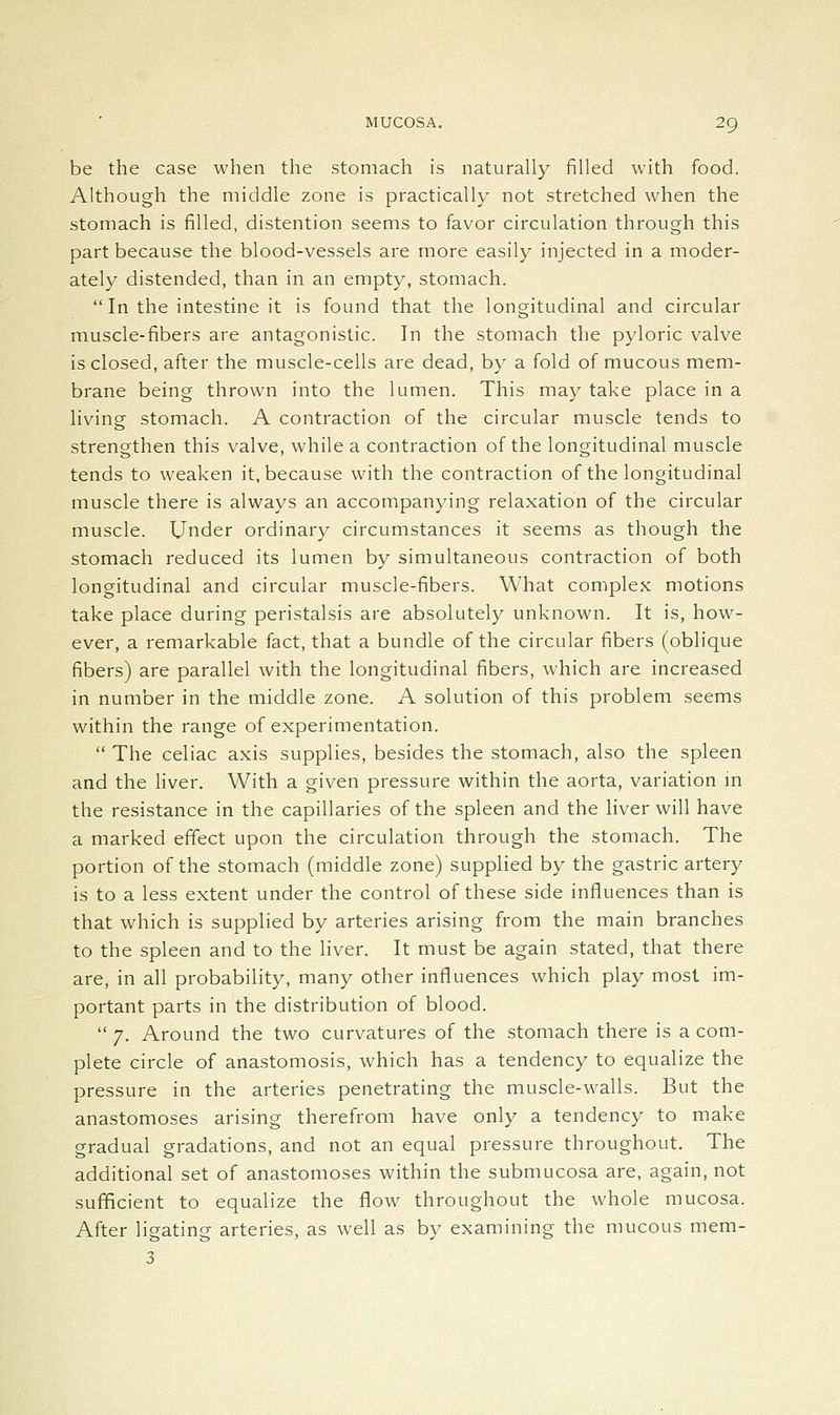 be the case when the stomach is naturally filled with food. Although the middle zone is practically not stretched when the stomach is filled, distention seems to favor circulation through this part because the blood-vessels are more easily injected in a moder- ately distended, than in an empty, stomach. In the intestine it is found that the longitudinal and circular muscle-fibers are antagonistic. In the stomach the pyloric valve is closed, after the muscle-cells are dead, by a fold of mucous mem- brane being thrown into the lumen. This may take place in a living stomach. A contraction of the circular muscle tends to strengthen this valve, while a contraction of the longitudinal muscle tends to weaken it, because with the contraction of the longitudinal muscle there is always an accompanying relaxation of the circular muscle. Under ordinary circumstances it seems as though the stomach reduced its lumen by simultaneous contraction of both longitudinal and circular muscle-fibers. What complex motions take place during peristalsis are absolutely unknown. It is, how- ever, a remarkable fact, that a bundle of the circular fibers (oblique fibers) are parallel with the longitudinal fibers, which are increased in number in the middle zone. A solution of this problem seems within the range of experimentation. The celiac axis supplies, besides the stomach, also the spleen and the hver. With a given pressure within the aorta, variation m the resistance in the capillaries of the spleen and the liver will have a marked effect upon the circulation through the stomach. The portion of the stomach (middle zone) supplied by the gastric artery is to a less extent under the control of these side influences than is that which is supplied by arteries arising from the main branches to the spleen and to the liver. It must be again stated, that there are, in all probability, many other influences which play most im- portant parts in the distribution of blood. 7. Around the two curvatures of the stomach there is a com- plete circle of anastomosis, which has a tendency to equalize the pressure in the arteries penetrating the muscle-walls. But the anastomoses arising therefrom have only a tendency to make gradual gradations, and not an equal pressure throughout. The additional set of anastomoses within the submucosa are, again, not sufficient to equalize the flow throughout the whole mucosa. After ligating arteries, as well as by examining the mucous mem- 3