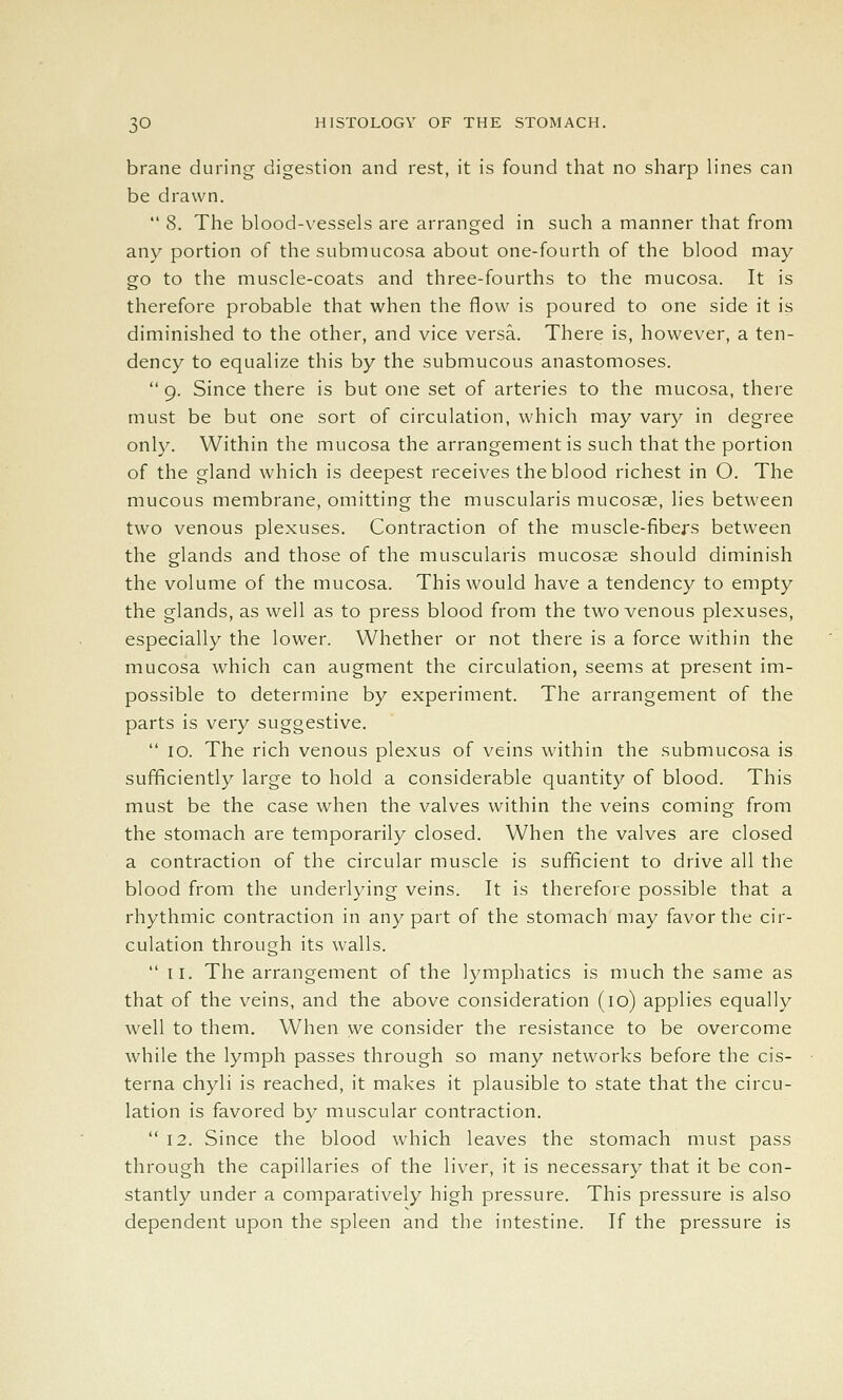brane during digestion and rest, it is found that no sharp lines can be drawn. *' 8. The blood-vessels are arranged in such a manner that from any portion of thesubmucosa about one-fourth of the blood may go to the muscle-coats and three-fourths to the mucosa. It is therefore probable that when the flow is poured to one side it is diminished to the other, and vice versa. There is, however, a ten- dency to equalize this by the submucous anastomoses.  9. Since there is but one set of arteries to the mucosa, there must be but one sort of circulation, which may vary in degree only. Within the mucosa the arrangement is such that the portion of the gland which is deepest receives the blood richest in O. The mucous membrane, omitting the muscularis mucosae, lies between two venous plexuses. Contraction of the muscle-fibers between the glands and those of the muscularis mucosae should diminish the volume of the mucosa. This would have a tendency to empty the glands, as well as to press blood from the two venous plexuses, especially the lower. Whether or not there is a force within the mucosa which can augment the circulation, seems at present im- possible to determine by experiment. The arrangement of the parts is very suggestive.  10. The rich venous plexus of veins within the submucosa is sufficiently large to hold a considerable quantity of blood. This must be the case when the valves within the veins coming from the stomach are temporarily closed. When the valves are closed a contraction of the circular muscle is sufficient to drive all the blood from the underlying veins. It is therefore possible that a rhythmic contraction in any part of the stomach may favor the cir- culation through its walls.  II. The arrangement of the lymphatics is much the same as that of the veins, and the above consideration (10) applies equally well to them. When we consider the resistance to be overcome while the lymph passes through so many networks before the cis- terna chyli is reached, it makes it plausible to state that the circu- lation is favored by muscular contraction.  12. Since the blood which leaves the stomach must pass through the capillaries of the liver, it is necessary that it be con- stantly under a comparatively high pressure. This pressure is also dependent upon the spleen and the intestine. If the pressure is