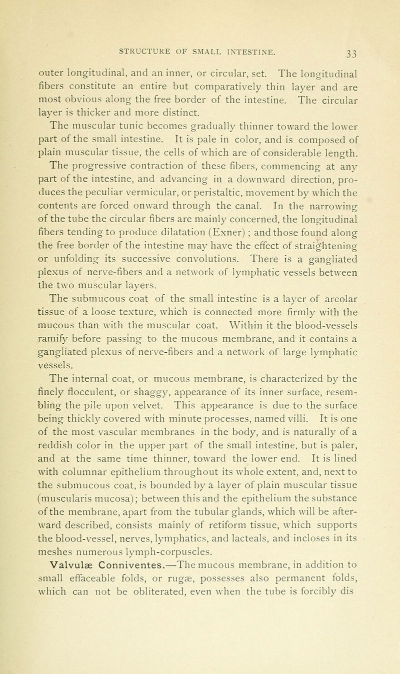 outer longitudinal, and an inner, or circular, set. The longitudinal fibers constitute an entire but comparatively thin layer and are most obvious along the free border of the intestine. The circular layer is thicker and more distinct. The muscular tunic becomes gradually thinner toward the lower part of the small intestine. It is pale in color, and is composed of plain muscular tissue, the cells of which are of considerable length. The progressive contraction of these fibers, commencing at any part of the intestine, and advancing in a downward direction, pro- duces the peculiar vermicular, or peristaltic, movement by which the contents are forced onward through the canal. In the narrowing of the tube the circular fibers are mainly concerned, the longitudinal fibers tending to produce dilatation (Exner); and those found along the free border of the intestine may have the effect of straightening or unfolding its successive convolutions. There is a gangliated plexus of nerve-fibers and a network of lymphatic vessels between the two muscular layers. The submucous coat of the small intestine is a layer of areolar tissue of a loose texture, which is connected more firmly with the mucous than with the muscular coat. Within it the blood-vessels ramify before passing to the mucous membrane, and it contains a gangliated plexus of nerve-fibers and a network of large lymphatic vessels. The internal coat, or mucous membrane, is characterized by the finely flocculent, or shaggy, appearance of its inner surface, resem- bling the pile upon velvet. This appearance is due to the surface being thickly covered with minute processes, named villi. It is one of the most vascular membranes in the body, and is naturally of a reddish color in the upper part of the small intestine, but is paler, and at the same time thinner, toward the lower end. It is lined with columnar epithelium throughout its whole extent, and, next to the submucous coat, is bounded by a layer of plain muscular tissue (muscularis mucosa); between this and the epithelium the substance of the membrane, apart from the tubular glands, which will be after- ward described, consists mainly of retiform tissue, which supports the blood-vessel, nerves, lymphatics, and lacteals, and incloses in its meshes numerous lymph-corpuscles. Valvulae Conniventes.—The mucous membrane, in addition to small effaceable folds, or rugae, possesses also permanent folds, which can not be obliterated, even when the tube is forcibly dis