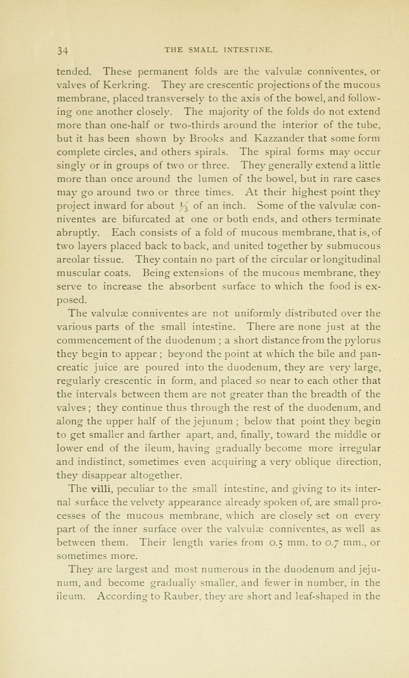 tended. These permanent folds are the \-alvul3e conniventes, or valves of Kerkring. They are crescentic projections of the mucous membrane, placed transversely to the axis of the bowel, and follow- ing one another closeK'. The majority of the folds do not extend more than one-half or two-thirds around the interior of the tube, but it has been shown by Brooks and Kazzander that some form complete circles, and others spirals. The spiral forms may occur singly or in groups of two or three. They generally extend a little more than once around the lumen of the bowel, but in rare cases may go around two or three times. At their highest point they project inward for about I3 of an inch. Some of the valvulse con- niventes are bifurcated at one or both ends, and others terminate abruptly. Each consists of a fold of mucous membrane, that is, of two layers placed back to back, and united together by submucous areolar tissue. They contain no part of the circular or longitudinal muscular coats. Being extensions of the mucous membrane, they serve to increase the absorbent surface to which the food is ex- posed. The valvulse conniventes are not uniformly distributed over the various parts of the small intestine. There are none just at the commencement of the duodenum ; a short distance from the p\-lorus they begin to appear ; beyond the point at which the bile and pan- creatic juice are poured into the duodenum, the}' are very large, regularly crescentic in form, and placed so near to each other that the intervals between them are not greater than the breadth of the valves; they continue thus through the rest of the duodenum, and along the upper half of the jejunum ; below that point they begin to get smaller and farther apart, and, finally, toward the middle or lower end of the ileum, having gradually become more irregular and indistinct, sometimes even acquiring a very oblique direction, they disappear altogether. The villi, peculiar to the small intestine, and giving to its inter- nal surface the velvety appearance already spoken of, are small pro- cesses of the mucous membrane, which are closely set on every part of the inner surface over the valvulse conniventes, as well as between them. Their length varies from 0.5 mm. to 0.7 mm., or sometimes more. They are largest and most numerous in the duodenum and jeju- num, and become gradually smaller, and fewer in number, in the ileum. According to Rauber, they are short and leaf-shaped in the