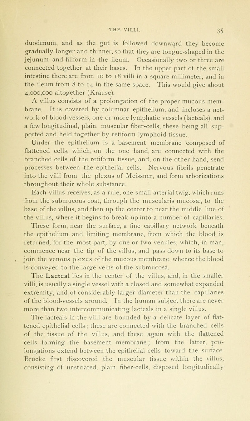 duodenum, and as the gut is followed downward they become gradually longer and thinner, so that they are tongue-shaped in the jejunum and filiform in the ileum. Occasionally two or three are connected together at their bases. In the upper part of the small intestine there are from lo to i8 villi in a square millimeter, and in the ileum from 8 to 14 in the same space. This would give about 4,000,000 altogether (Krause). A villus consists of a prolongation of the proper mucous mem- brane. It is covered by columnar epithelium, and incloses a net- work of blood-vessels, one or more lymphatic vessels (lacteals), and a few longitudinal, plain, muscular fiber-cells, these being all sup- ported and held together by retiform lymphoid tissue. Under the epithelium is a basement membrane composed of flattened cells, which, on the one hand, are connected with the branched cells of the retiform tissue, and, on the other hand, send processes between the epithelial cells. Nervous fibrils penetrate into the villi from the plexus of Meissner, and form arborizations throughout their whole substance. Each villus receives, as a rule, one small arterial twig, which runs from the submucous coat, through the muscularis mucosae, to the base of the villus, and then up the center to near the middle line of the villus, where it begins to break up into a number of capillaries. These form, near the surface, a fine capillary network beneath the epithelium and limiting membrane, from which the blood is returned, for the most part, by one or two venules, which, in man, commence near the tip of the villus, and pass down to its base to join the venous plexus of the mucous membrane, whence the blood is conveyed to the large veins of the submucosa. The Lacteal lies in the center of the villus, and, in the smaller villi, is usually a single vessel with a closed and somewhat expanded extremity, and of considerably larger diameter than the capillaries of the blood-vessels around. In the human subject there are never more than two intercommunicating lacteals in a single villus. The lacteals in the villi are bounded by a delicate layer of flat- tened epithelial cells; these are connected with the branched cells of the tissue of the villus, and these again with the flattened cells forming the basement membrane; from the latter, pro- longations extend between the epithelial cells toward the surface. Briicke first discovered the muscular tissue within the villus, consisting of unstriated, plain fiber-cells, disposed longitudinally