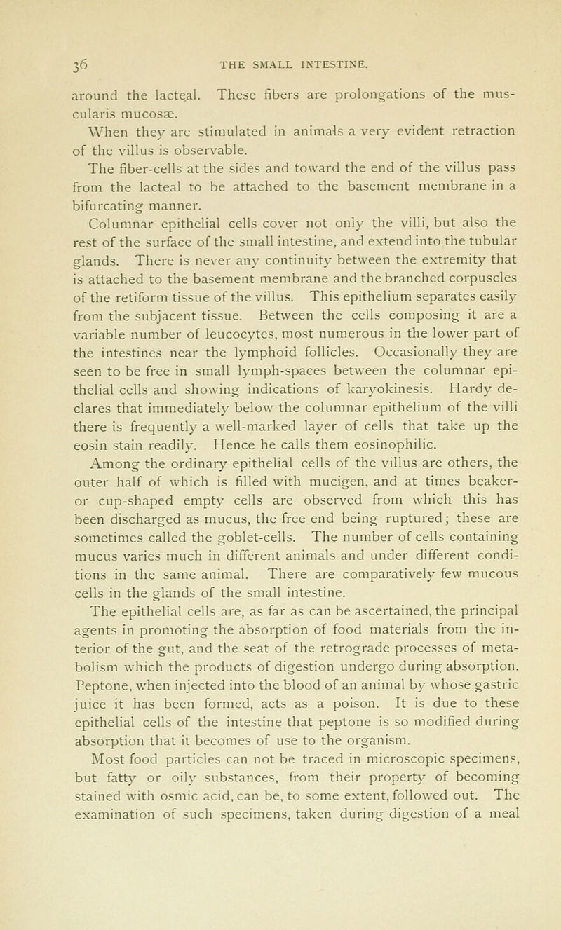 around the lacteal. These fibers are prolongations of the mus- cularis mucosae. When they are stimulated in animals a very evident retraction of the villus is observable. The fiber-cells at the sides and toward the end of the villus pass from the lacteal to be attached to the basement membrane in a bifurcating manner. Columnar epithelial cells cover not only the villi, but also the rest of the surface of the small intestine, and extend into the tubular glands. There is never any continuity between the extremity that is attached to the basement membrane and the branched corpuscles of the retiform tissue of the villus. This epithelium separates easily from the subjacent tissue. Between the cells composing it are a variable number of leucocytes, most numerous in the lower part of the intestines near the lymphoid follicles. Occasionally they are seen to be free in small lymph-spaces between the columnar epi- thelial cells and showing indications of karyokinesis. Hardy de- clares that immediately below the columnar epithelium of the villi there is frequently a well-marked layer of cells that take up the eosin stain readily. Hence he calls them eosinophilic. Among the ordinary epithelial cells of the villus are others, the outer half of which is filled with mucigen, and at times beaker- or cup-shaped empty cells are observed from which this has been discharged as mucus, the free end being ruptured; these are sometimes called the goblet-cells. The number of cells containing mucus varies much in different animals and under different condi- tions in the same animal. There are comparatively few mucous cells in the glands of the small intestine. The epithelial cells are, as far as can be ascertained, the principal agents in promoting the absorption of food materials from the in- terior of the gut, and the seat of the retrograde processes of meta- bolism which the products of digestion undergo during absorption. Peptone, when injected into the blood of an animal by whose gastric juice it has been formed, acts as a poison. It is due to these epithelial cells of the intestine that peptone is so modified during absorption that it becomes of use to the organism. Most food particles can not be traced in microscopic specimens, but fatty or oily substances, from their property of becoming stained with osmic acid, can be, to some extent, followed out. The examination of such specimens, taken during digestion of a meal