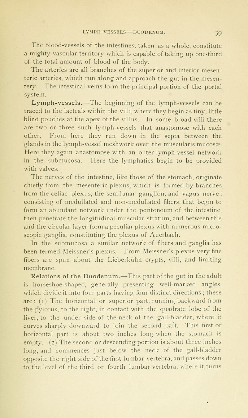 The blood-vessels of the intestines, taken as a whole, constitute a mighty vascular territory which is capable of taking up one-third of the total amount of blood of the body. The arteries are all branches of the superior and inferior mesen- teric arteries, which run along and approach the gut in the mesen- tery. The intestinal veins form the principal portion of the portal system. Lymph-vessels.—The beginning of the lymph-vessels can be traced to the lacteals within the villi, where they begin as tiny, little blind pouches at the apex of the villus. In some broad villi there are two or three such lymph-vessels that anastomose with each other. From here they run down in the septa between the glands in the lymph-vessel meshwork over the muscularis mucosae. Here they again anastomose with an outer lymph-vessel network in the submucosa. Here the lymphatics begin to be provided with valves. The nerves of the intestine, like those of the stomach, originate chiefly from the mesenteric plexus, which is formed by branches from the celiac plexus, the semilunar ganglion, and vagus nerve; consisting of meduUated and non-meduUated fibers, that begin to form an abundant network under the peritoneum of the intestine, then penetrate the longitudinal muscular stratum, and between this and the circular layer form a peculiar plexus with numerous micro- scopic ganglia, constituting the plexus of Auerbach. In the submucosa a similar network of fibers and ganglia has been termed Meissner's plexus. From Meissner's plexus very fine fibers are spun about the Lieberkiihn crypts, villi, and limiting membrane. Relations of the Duodenum.—This part of the gut in the adult is horseshoe-shaped, generally presenting well-marked angles, which divide it into four parts having four distinct directions ; these are: (i) The horizontal or superior part, running backward from the pylorus, to the right, in contact with the quadrate lobe of the liver, to the under side of the neck of the gall-bladder, where it curves sharply downward to join the second part. This first or horizontal part is about two inches long when the stomach is empty. (2) The second or descending portion is about three inches long, and commences just below the neck of the gall-bladder opposite the right side of the first lumbar vertebra, and passes down to the level of the third or fourth lumbar vertebra, where it turns