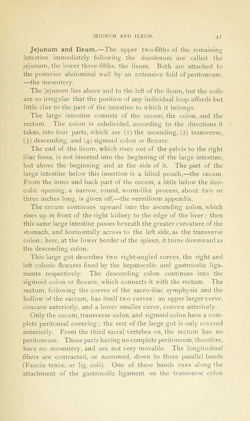 Jejunum and Ileum.—The upper two-fifths of the remaining intestine immediately following the duodenum are called the jejunum, the lower three-fifths, the ileum. Both are attached to the posterior abdominal wall b}- an extensive fold of peritoneum, —the mesentery. The jejunum lies above and to the left of the ileum, but the coils are so irregular that the position of any individual loop affords but little clue to the part of the intestine to which it belongs. The large intestine consists of the cecum, the colon, and the rectum. The colon is subdivided, according to the directions it takes, into four parts, which are (i) the ascending, (2) transverse, (3) descending, and (4) sigmoid colon or flexure. The end of the ileum, which rises out of the pelvis to the right iliac fossa, is not inserted into the beginning of the large intestine, but above the beginning and at the side of it. The part of the large intestine below this insertion is a blind pouch,—the cecum. From the inner and back part of the cecum, a little below the ileo- colic opening, a narrow, round, worm-like process, about two or three inches long, is given off,—the vermiform appendix. The cecum continues upward into the ascending colon, which rises up in front of the right kidney to the edge of the liver; then this same large intestine passes beneath the greater curvature of the stomach, and horizontally across to the left side, as the transverse colon; here, at the lower border of the spleen, it turns downward as the descending colon. This large gut describes two right-angled curves, the right and left colonic flexures fixed by the hepatocolic and gastrocolic liga- ments respectively. The descending colon continues into the sigmoid colon or flexure, which connects it with the rectum. The rectum, following the curves of the sacro-iliac symphysis and the hollow of the sacrum, has itself two curves: an upper larger curve, concave anteriorly, and a lower smaller cur\'e, convex anteriorly. Only the cecum, transverse colon, and sigmoid colon have a com- plete peritoneal covering; the rest of the large gut is only covered anteriorly. From the third sacral vertebra on, the rectum has no peritoneum. Those parts having no complete peritoneum, therefore, have no mesentery, and are not very movable. The longitudinal fibers are contracted, or narrowed, down to three parallel bands (Fasciae tenise, or lig. coli). One of these bands runs along the attachment of the crastrocolic ligament on the transverse colon