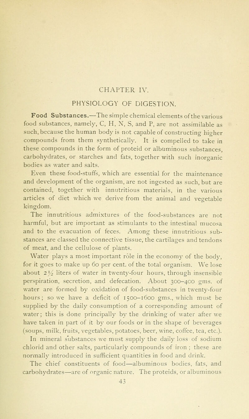 CHAPTER IV. PHYSIOLOGY OF DIGESTION. Food Substances.—The simple chemical elements of the various food substances, namely, C, H, X, S, and P, are not assimilable as such, because the human body is not capable of constructing hicrher compounds from them synthetically. It is compelled to take in these compounds in the form of proteid or albuminous substances, carbohydrates, or starches and fats, together with such inorganic bodies as water and salts. Even these food-stuffs, which are essential for the maintenance and development of the organism, are not ingested as such, but are contained, together with innutritions materials, in the various articles of diet which we deri\-e from the animal and vegetable kingdom. The innutritious admixtures of the food-substances are not harmful, but are important as stimulants to the intestinal mucosa and to the evacuation of feces. Among these innutritious sub- stances are classed the connective tissue, the cartilages and tendons of meat, and the cellulose of plants. Water plays a most important role in the economy of the body, for it goes to make up 60 per cent, of the total organism. We lose about 25^ liters of water in twenty-four hours, through insensible perspiration, secretion, and defecation. About 300-400 gms. of water are formed by oxidation of food-substances in twenty-four hours; so we have a deficit of 1500-1600 gms., which must be supplied by the daily consumption of a corresponding amount of water; this is done principally by the drinking of water after we have taken in part of it by our foods or in the shape of beverages (soups, milk, fruits, vegetables, potatoes, beer, wine, coffee, tea, etc.). In mineral substances we must supply the daily loss of sodium chlorid and other salts, particularly compounds of iron ; these are normally introduced in sufficient quantities in food and drink. The chief constituents of food—albuminous bodies, fats, and carbohydrates—are of organic nature. The proteids, or albuminous