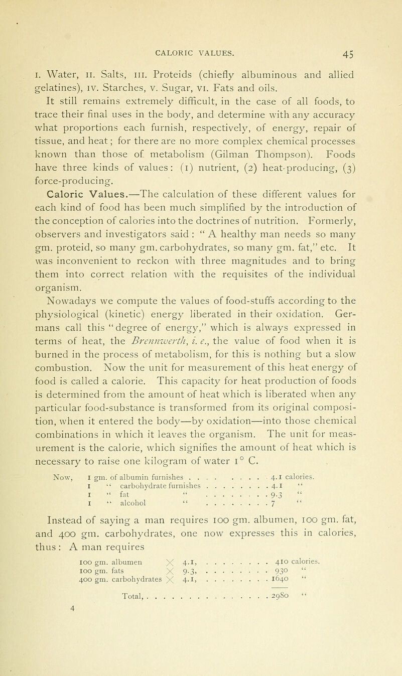 L Water, n. Salts, in. Proteids (chiefly albuminous and allied gelatines), iv. Starches, v. Sugar, vi. Fats and oils. It still remains extremely difficult, in the case of all foods, to trace their final uses in the body, and determine with any accuracy what proportions each furnish, respectively, of energy, repair of tissue, and heat; for there are no more complex chemical processes known than those of metabolism (Oilman Thompson). Foods have three kinds of values : (i) nutrient, (2) heat-producing, (3) force-producing. Caloric Values.—The calculation of these different values for each kind of food has been much simplified by the introduction of the conception of calories into the doctrines of nutrition. Formerly, observers and investigators said :  A healthy man needs so many gm. proteid, so many gm. carbohydrates, so many gm. fat, etc. It was inconvenient to reckon with three magnitudes and to bring them into correct relation with the requisites of the individual organism. Nowadays we compute the values of food-stuffs according to the physiological (kinetic) energy liberated in their oxidation. Ger- mans call this  degree of energy, which is always expressed in terms of heat, the BrenmvertJi, i. e., the value of food when it is burned in the process of metabolism, for this is nothing but a slow combustion. Now the unit for measurement of this heat energy of food is called a calorie. This capacity for heat production of foods is determined from the amount of heat which is liberated when any particular food-substance is transformed from its original composi- tion, when it entered the body—by oxidation—into those chemical combinations in which it leaves the organism. The unit for meas- urement is the calorie, which signifies the amount of heat which is necessary to raise one kilogram of water 1° C. Now, I gm. of albumin furnishes 4.1 calories. I  carboliydrate furnishes 4.1  I  fat  9-3  I  alcohol  7  Instead of saying a man requires 100 gm. albumen, 100 gm. fat, and 400 gm. carbohydrates, one now expresses this in calories, thus : A man requires 100 gm. albumen X 4-l> 4^° calories. 100 gm. fats X 9-3> 93°  400 gm. carbohydrates X 4'^> 1640  Total, 29S0 4