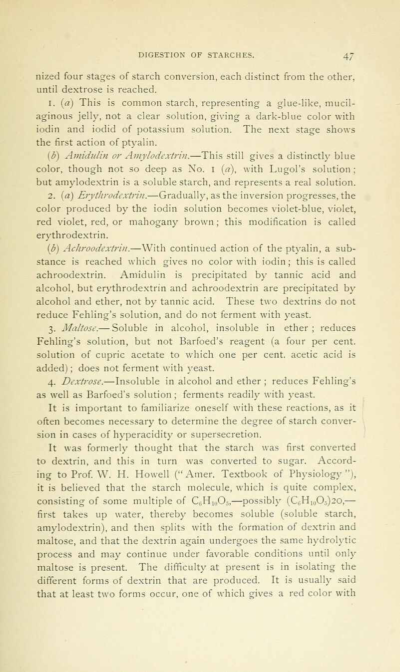 nized four stages of starch conversion, each distinct from the other, until dextrose is reached. 1. (a) This is common starch, representing a glue-Hke, mucil- aginous jelly, not a clear solution, giving a dark-blue color with iodin and iodid of potassium solution. The next stage shows the first action of ptyalin. (d) Amididin or Amy Io dextrin.—This still gives a distinctly blue color, though not so deep as No. i («), with Lugol's solution ; but amylodextrin is a soluble starch, and represents a real solution. 2. {a) Erythrodextrin.—Gradually, as the inversion progresses, the color produced by the iodin solution becomes violet-blue, violet, red violet, red, or mahogany brown ; this modification is called erythrodextrin. (b) Acliroodextrin.—With continued action of the ptyalin, a sub- stance is reached which gives no color with iodin ; this is called achroodextrin. Amidulin is precipitated by tannic acid and alcohol, but erythrodextrin and achroodextrin are precipitated by alcohol and ether, not by tannic acid. These two dextrins do not reduce Fehling's solution, and do not ferment with yeast. 3. Maltose.— Soluble in alcohol, insoluble in ether ; reduces Fehling's solution, but not Barfoed's reagent (a four per cent, solution of cupric acetate to which one per cent, acetic acid is added); does not ferment with yeast. 4. Dextrose.—Insoluble in alcohol and ether ; reduces Fehling's as well as Barfoed's solution; ferments readily with yeast. It is important to familiarize oneself with these reactions, as it often becomes necessary to determine the degree of starch conver- sion in cases of hyperacidity or supersecretion. It was formerly thought that the starch was first converted to dextrin, and this in turn was converted to sugar. Accord- ing to Prof W. H. Howell ( Amer. Textbook of Physiology), it is believed that the starch molecule, which is quite complex, consisting of some multiple of CyHi,,0.5,—possibh- (Ci3Hiij05)20,— first takes up water, thereb}' becomes soluble (soluble starch, amylodextrin), and then splits with the formation of dextrin and maltose, and that the dextrin again undergoes the same hydrolytic process and may continue under favorable conditions until only maltose is present. The difficulty at present is in isolating the different forms of dextrin that are produced. It is usually said that at least two forms occur, one of which gives a red color with