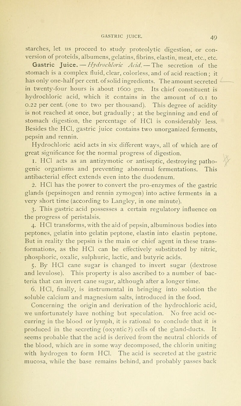 Starches, let us proceed to study proteolytic digestion, or con- version of proteids, albumens, gelatins, fibrins, elastin, meat, etc., etc. Gastric Juice.—Hydrochloric Acid. — The secretion of the stomach is a complex fluid, clear, colorless, and of acid reaction; it has only one-half per cent, of solid ingredients. The amount secreted in twenty-four hours is about 1600 gm. Its chief constituent is hydrochloric acid, which it contains in the amount of o.i to 0.22 per cent, (one to two per thousand). This degree of acidity is not reached at once, but gradually ; at the beginning and end of stomach digestion, the percentage of HCl is considerably less. Besides the HCl, gastric juice contains two unorganized ferments, pepsin and rennin. Hydrochloric acid acts in six different ways, all of which are of great significance for the normal progress of digestion. 1. HCl acts as an antizymotic or antiseptic, destroying patho- genic organisms and preventing abnormal fermentations. This antibacterial effect extends even into the duodenum. 2. HCl has the power to convert the pro-enzymes of the gastric glands (pepsinogen and rennin zymogen) into active ferments in a very short time (according to Langley, in one minute). 3. This gastric acid possesses a certain regulatory influence on the progress of peristalsis. 4. HCl transforms, with the aid of pepsin, albuminous bodies into peptones, gelatin into gelatin peptone, elastin into elastin peptone. But in reality the pepsin is the main or chief agent in these trans- formations, as the HCl can be effectively substituted by nitric, phosphoric, oxalic, sulphuric, lactic, and butyric acids. 5. By HCl cane sugar is changed to invert sugar (dextrose and levulose). This property is also ascribed to a number of bac- teria that can invert cane sugar, although after a longer time. 6. HCl, finally, is instrumental in bringing into solution the soluble calcium and magnesium salts, introduced in the food. Concerning the origin and derivation of the hydrochloric acid, we unfortunately have nothing but speculation. No free acid oc- curring in the blood or lymph, it is rational to conclude that it is produced in the secreting (oxyntic ?) cells of the gland-ducts. It seems probable that the acid is derived from the neutral chlorids of the blood, which are in some way decomposed, the chlorin uniting with hydrogen to form HCl. The acid is secreted at the gastric mucosa, while the base remains behind, and probably passes back