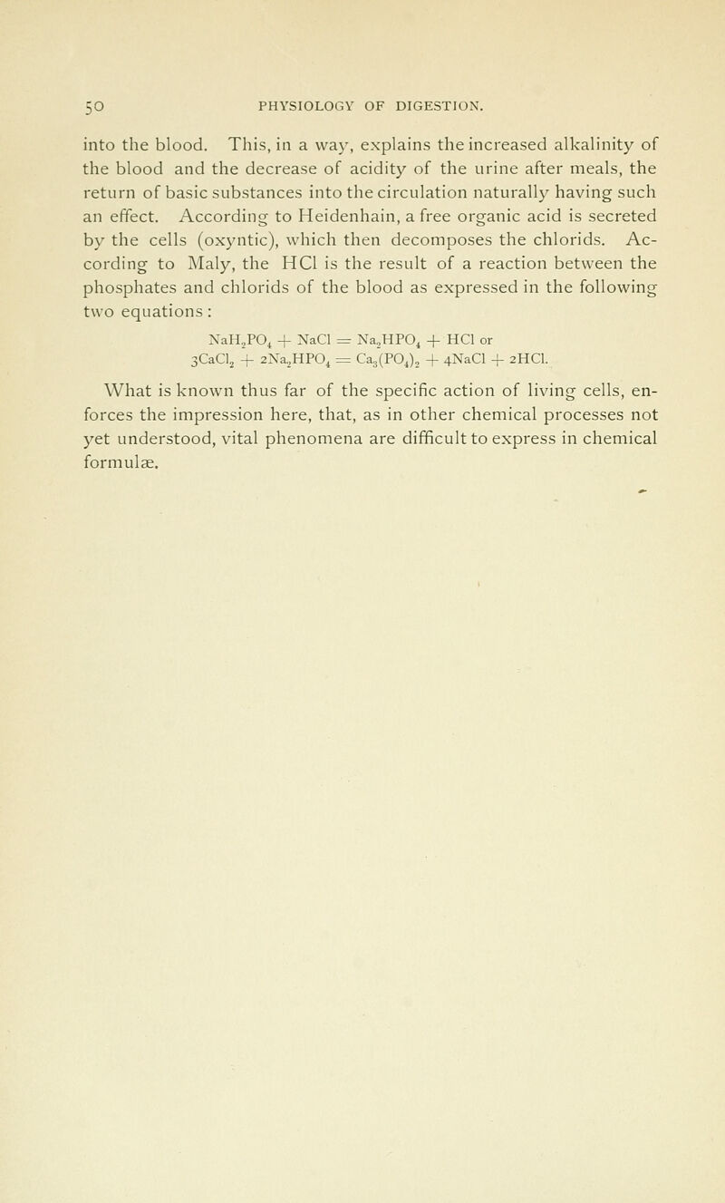 into the blood. This, in a way, explains the increased alkalinity of the blood and the decrease of acidity of the urine after meals, the return of basic substances into the circulation naturally having such an effect. According to Heidenhain, a free organic acid is secreted by the cells (oxyntic), which then decomposes the chlorids. Ac- cording to Maly, the HCl is the result of a reaction between the phosphates and chlorids of the blood as expressed in the following two equations : XaHjPO, + NaCl = Na,HPO, + HCl or SCaClj + 2Na,HP0i = Ca3(P0J, + 4NaCl -f 2HCI. What is known thus far of the specific action of living cells, en- forces the impression here, that, as in other chemical processes not yet understood, vital phenomena are difficult to express in chemical formulae.