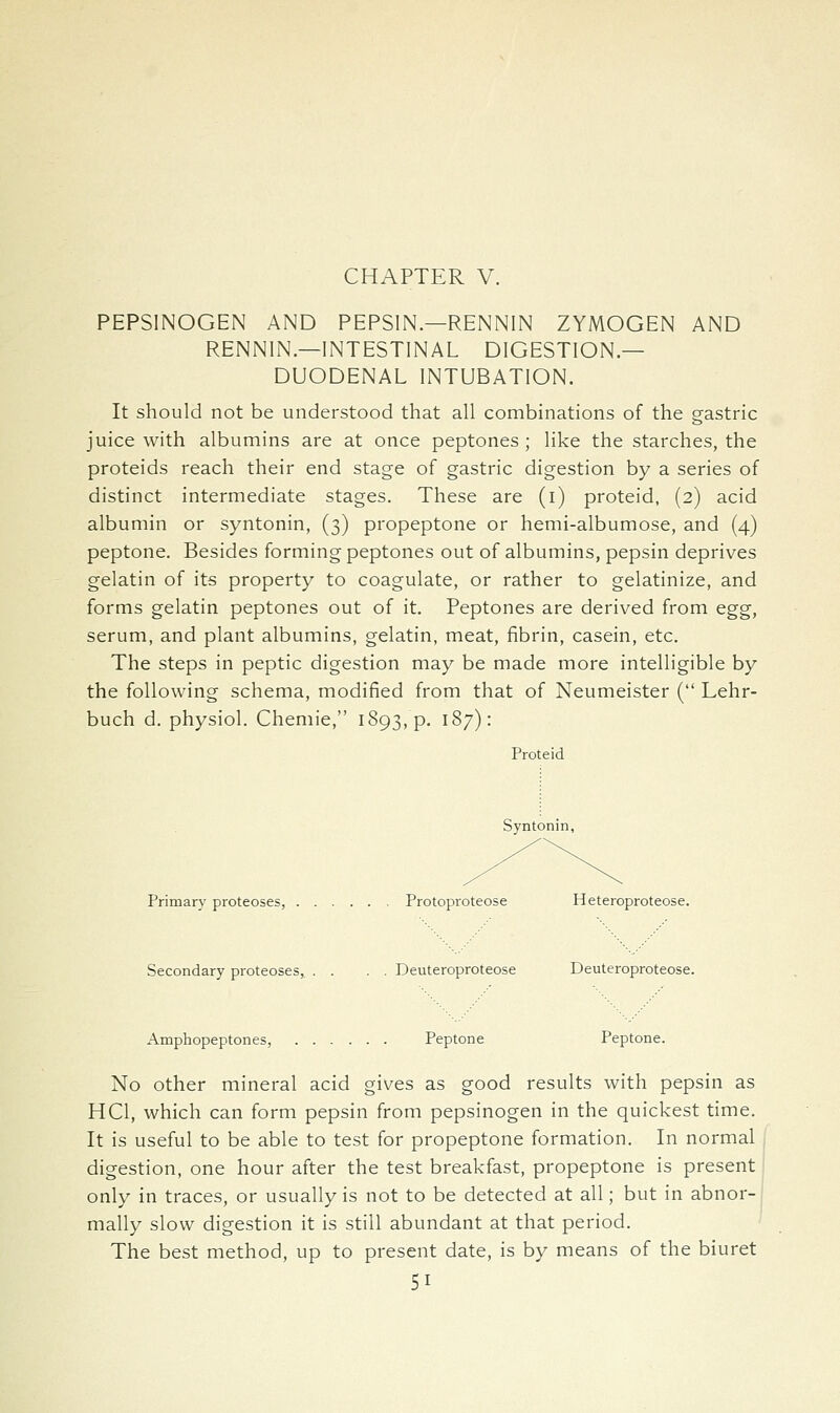 CHAPTER V. PEPSINOGEN AND PEPSIN.—RENNIN ZYMOGEN AND RENNIN—INTESTINAL DIGESTION- DUODENAL INTUBATION. It should not be understood that all combinations of the gastric juice with albumins are at once peptones ; like the starches, the proteids reach their end stage of gastric digestion by a series of distinct intermediate stages. These are (i) proteid, (2) acid albumin or syntonin, (3) propeptone or hemi-albumose, and (4) peptone. Besides forming peptones out of albumins, pepsin deprives gelatin of its property to coagulate, or rather to gelatinize, and forms gelatin peptones out of it. Peptones are derived from egg, serum, and plant albumins, gelatin, meat, fibrin, casein, etc. The steps in peptic digestion may be made more intelligible by the following schema, modified from that of Neumeister ( Lehr- buch d. physiol. Chemie, 1893, p. 187): Proteid Syntonin, Primary proteoses, Protoproteose Heteroproteose. Secondary proteoses, . . . . Deuteroproteose Deuteroproteose. Amphopeptones, Peptone Peptone. No other mineral acid gives as good results with pepsin as HCl, which can form pepsin from pepsinogen in the quickest time. It is useful to be able to test for propeptone formation. In normal digestion, one hour after the test breakfast, propeptone is present only in traces, or usually is not to be detected at all; but in abnor- mally slow digestion it is still abundant at that period. The best method, up to present date, is by means of the biuret