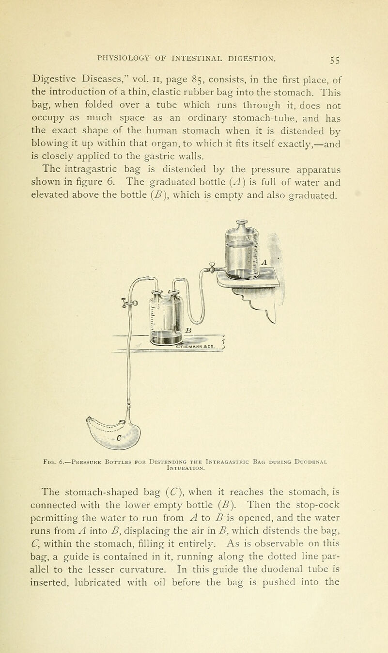 Digestive Diseases, vol. ii, page 85, consists, in the first place, of the introduction of a thin, elastic rubber bag into the stomach. This bag, when folded over a tube which runs through it, does not occupy as much space as an ordinary stomach-tube, and has the exact shape of the human stomach when it is distended by blowing it up within that organ, to which it fits itself exactly,—and is closely applied to the gastric walls. The intragastric bag is distended by the pressure apparatus shown in figure 6. The graduated bottle (A) is full of water and elevated above the bottle (B), which is empty and also graduated. Fig. 6.—Pressure Bottles for Distending the Intragastric Bag during Duodenal Intubation. The stomach-shaped bag (C), when it reaches the stomach, is connected with the lower empty bottle (B). Then the stop-cock permitting the water to run from ^ to ^ is opened, and the water runs from A into B, displacing the air in B, which distends the bag, C, within the stomach, filling it entirely. As is observable on this bag, a guide is contained in it, running along the dotted line par- allel to the lesser curvature. In this guide the duodenal tube is inserted, lubricated with oil before the bag is pushed into the