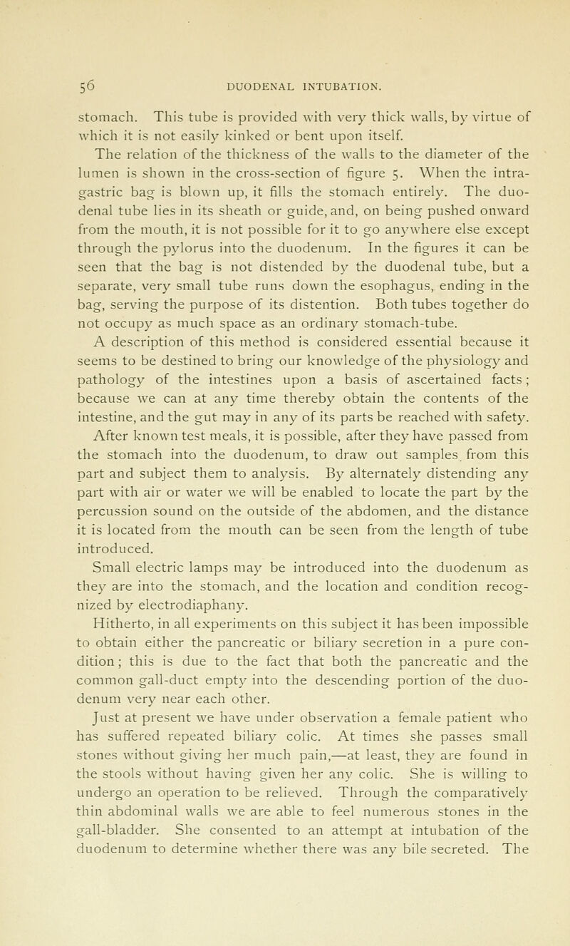 stomach. This tube is provided with very thick walls, by virtue of which it is not easily kinked or bent upon itself. The relation of the thickness of the walls to the diameter of the lumen is shown in the cross-section of figure 5. When the intra- gastric bag is blown up, it fills the stomach entirely. The duo- denal tube lies in its sheath or guide, and, on being pushed onward from the mouth, it is not possible for it to go an^-where else except through the pylorus into the duodenum. In the figures it can be seen that the bag is not distended by the duodenal tube, but a separate, very small tube runs down the esophagus, ending in the bag, serving the purpose of its distention. Both tubes together do not occupy as much space as an ordinary stomach-tube. A description of this method is considered essential because it seems to be destined to bring our knowledge of the physiology and pathology of the intestines upon a basis of ascertained facts; because we can at any time thereby obtain the contents of the intestine, and the gut may in any of its parts be reached with safety. After known test meals, it is possible, after they have passed from the stomach into the duodenum, to draw out samples, from this part and subject them to analysis. By alternately distending any part with air or water we will be enabled to locate the part by the percussion sound on the outside of the abdomen, and the distance it is located from the mouth can be seen from the length of tube introduced. Small electric lamps may be introduced into the duodenum as they are into the stomach, and the location and condition recog- nized by electrodiaphany. Hitherto, in all experiments on this subject it has been impossible to obtain either the pancreatic or biliary secretion in a pure con- dition ; this is due to the fact that both the pancreatic and the common gall-duct empty into the descending portion of the duo- denum very near each other. Just at present we have under observation a female patient who has suffered repeated biliary colic. At times she passes small stones without giving her much pain,—at least, they are found in the stools without having given her any colic. She is willing to undergo an operation to be relieved. Through the comparatively thin abdominal walls we are able to feel numerous stones in the gall-bladder. She consented to an attempt at intubation of the duodenum to determine whether there was any bile secreted. The