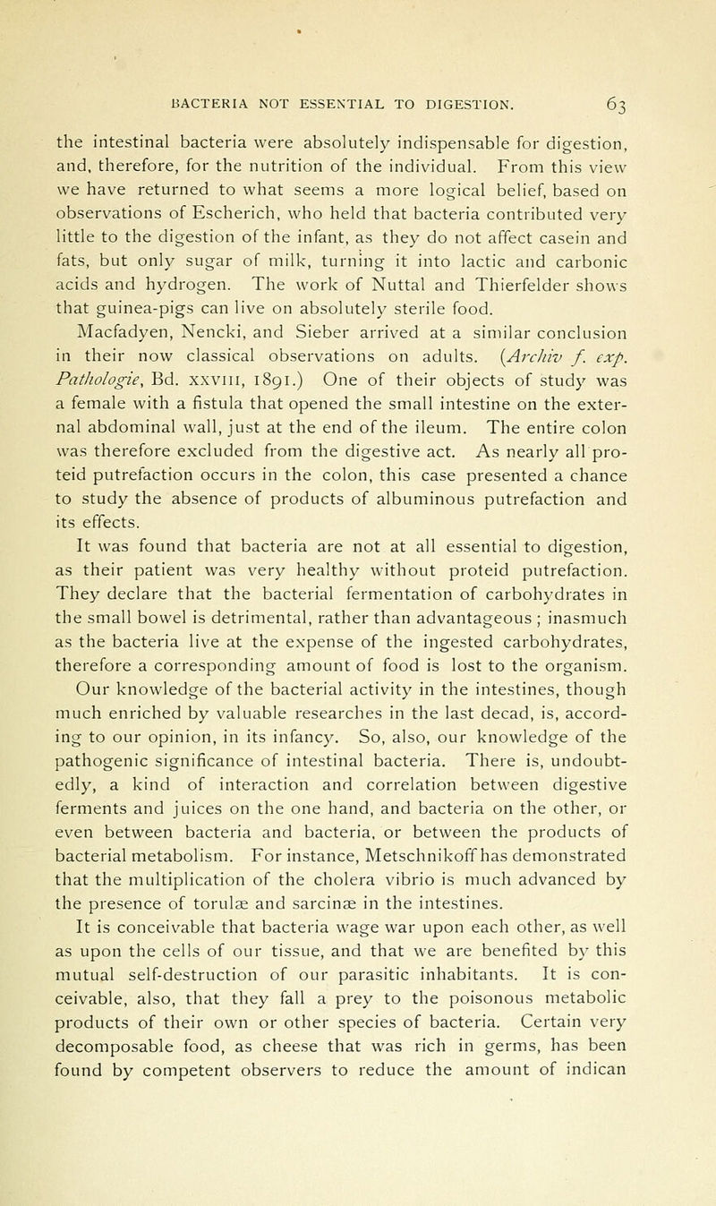 the intestinal bacteria were absolutely indispensable for digestion, and, therefore, for the nutrition of the individual. From this view we have returned to what seems a more logical belief, based on observations of Escherich, who held that bacteria contributed very little to the digestion of the infant, as they do not affect casein and fats, but only sugar of milk, turning it into lactic and carbonic acids and hydrogen. The work of Nuttal and Thierfelder shows that guinea-pigs can live on absolutely sterile food. Macfadyen, Nencki, and Sieber arrived at a similar conclusion in their now classical observations on adults. [Arcliiv f. exp. Pathologie, Bd. xxviii, 1891.) One of their objects of study was a female with a fistula that opened the small intestine on the exter- nal abdominal wall, just at the end of the ileum. The entire colon was therefore excluded from the digestive act. As nearly all pro- teid putrefaction occurs in the colon, this case presented a chance to study the absence of products of albuminous putrefaction and its effects. It was found that bacteria are not at all essential to digestion, as their patient was very healthy without proteid putrefaction. They declare that the bacterial fermentation of carbohydrates in the small bowel is detrimental, rather than advantageous ; inasmuch as the bacteria live at the expense of the ingested carbohydrates, therefore a corresponding amount of food is lost to the organism. Our knowledge of the bacterial activity in the intestines, though much enriched by valuable researches in the last decad, is, accord- ing to our opinion, in its infancy. So, also, our knowledge of the pathogenic significance of intestinal bacteria. There is, undoubt- edly, a kind of interaction and correlation between digestive ferments and juices on the one hand, and bacteria on the other, or even between bacteria and bacteria, or between the products of bacterial metabolism. For instance, Metschnikoff has demonstrated that the multiplication of the cholera vibrio is much advanced by the presence of torulae and sarcinse in the intestines. It is conceivable that bacteria wage war upon each other, as well as upon the cells of our tissue, and that we are benefited by this mutual self-destruction of our parasitic inhabitants. It is con- ceivable, also, that they fall a prey to the poisonous metabolic products of their own or other species of bacteria. Certain very decomposable food, as cheese that was rich in germs, has been found by competent observers to reduce the amount of indican