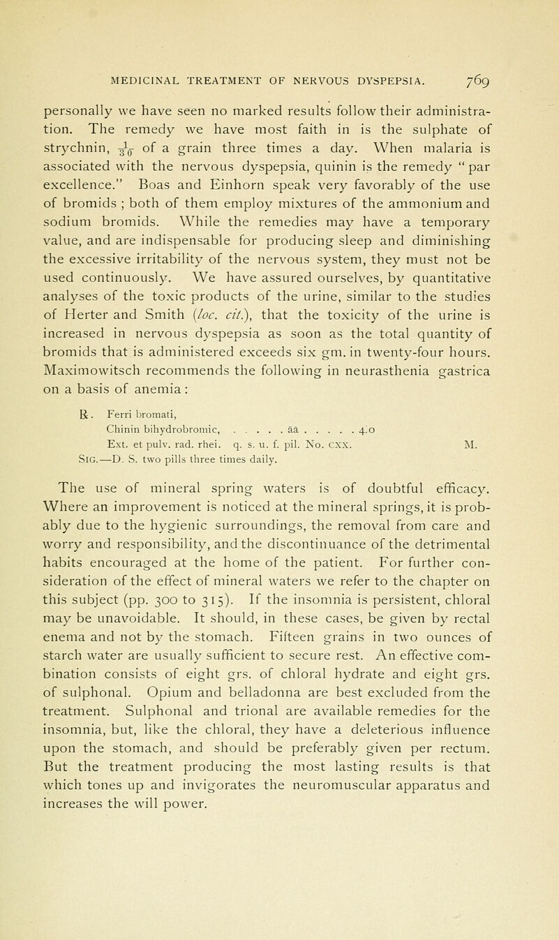 personally we have seen no marked results follow their administra- tion. The remedy we have most faith in is the sulphate of strychnin, ^q of a grain three times a day. When malaria is associated with the nervous dyspepsia, quinin is the remedy  par excellence. Boas and Einhorn speak very favorably of the use of bromids ; both of them employ mixtures of the ammonium and sodium bromids. While the remedies may have a temporary value, and are indispensable for producing sleep and diminishing the excessive irritability of the nervous system, they must not be used continuously. We have assured ourselves, by quantitative analyses of the toxic products of the urine, similar to the studies of Herter and Smith {/oc. cii), that the toxicity of the urine is increased in nervous dyspepsia as soon as the total quantity of bromids that is administered exceeds six gm. in twenty-four hours. Maximowitsch recommends the following in neurasthenia gastrica on a basis of anemia : U. Ferri bromati, Chinin bihydrobromic, aa 4.0 Ext. et pulv. rad. rhei. q. s. u. f. pil. No. cxx. M. SiG.—D. S. two pills three times daily. The use of mineral spring waters is of doubtful efficacy. Where an improvement is noticed at the mineral springs, it is prob- ably due to the hygienic surroundings, the removal from care and worry and responsibility, and the discontinuance of the detrimental habits encouraged at the home of the patient. For further con- sideration of the effect of mineral waters we refer to the chapter on this subject (pp. 300 to 315). If the insomnia is persistent, chloral may be unavoidable. It should, in these cases, be given by rectal enema and not by the stomach. Fifteen grains in two ounces of starch water are usually sufficient to secure rest. An effective com- bination consists of eight grs. of chloral hydrate and eight grs. of sulphonal. Opium and belladonna are best excluded from the treatment. Sulphonal and trional are available remedies for the insomnia, but, like the chloral, they have a deleterious influence upon the stomach, and should be preferably given per rectum. But the treatment producing the most lasting results is that which tones up and invigorates the neuromuscular apparatus and increases the will power.