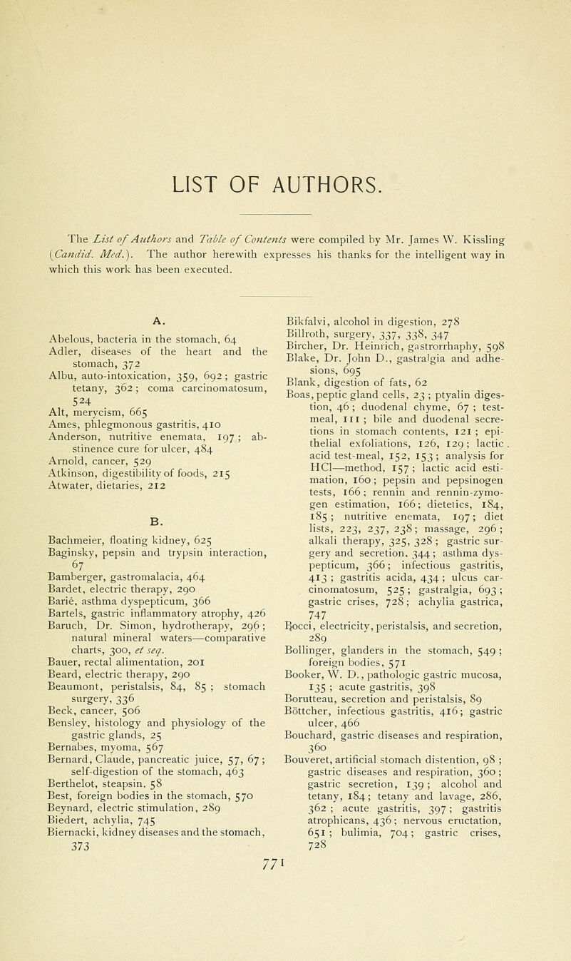 LIST OF AUTHORS, The List of Authors and Table of Contents were compiled by Mr. James W. Kissling [Candid. Med.). The author herewith expresses his thanks for the intelHgent way in which this work has been executed. Abelous, bacteria in the stomach, 64 Adler, diseases of the heart and the stomach, 372 Albu, auto-intoxication, 359, 692; gastric tetany, 362; coma carcinomatosum, 524 Alt, merycism, 665 Ames, phlegmonous gastritis, 410 Anderson, nutritive enemata, 197; ab- stinence cure for ulcer, 484 Arnold, cancer, 529 Atkinson, digestibility of foods, 215 Atwater, dietaries, 212 Bachmeier, floating kidney, 625 Baginsky, pepsin and trypsin interaction, Bamberger, gastromalacia, 464 Bardet, electric therapy, 290 Barie, asthma dyspepticum, 366 Bartels, gastric inflammatory atrophy, 426 Baruch, Dr. Simon, hydrotherapy, 296; natural mineral waters—comparative charts, 300, et seq. Bauer, rectal alimentation, 201 Beard, electric therapy, 290 Beaumont, peristalsis, 84, 85 ; stomach surgery, 336 Beck, cancer, 506 Bensley, histology and physiology of the gastric glands, 25 Bernabes, myoma, 567 Bernard, Claude, pancreatic juice, 57, 67; self-digestion of the stomach, 463 Berthelot, steapsin. 58 Best, foreign bodies in the stomach, 570 Beynard, electric stimulation, 289 Biedert, achylia, 745 Biernacki, kidney diseases and the stomach, 373 Bikfalvi, alcohol in digestion, 278 Billroth, surgery, 337, 338, 347 Bircher, Dr. Heinrich, gastrorrhaphy, 598 Blake, Dr. John D., gastralgia and adhe- sions, 695 Blank, digestion of fats, 62 Boas, peptic gland cells, 23 ; ptyalin diges- tion, 46 ; duodenal chyme, 67 ; test- meal, III ; bile and duodenal secre- tions in stomach contents, 121 ; epi- thelial exfoliations, 126, 129; lactic, acid test-meal, 152, 153 ; analysis for HCl—method, 157 ; lactic acid esti- mation, 160; pepsin and pepsinogen tests, 166 ; rennin and rennin-zymo- gen estimation, 166; dietetics, 184, 185; nutritive enemata, 197; diet lists, 223, 237, 238; massage, 296; alkali therapy, 325, 328 ; gastric sur- gery and secretion. 344 ; asthma dys- pepticum, 366; infectious gastritis, 413 ; gastritis acida, 434 ; ulcus car- cinomatosum, 525 ; gastralgia, 693 ; gastric crises, 728; achylia gastrica, 747 . . I^occi, electricity, peristalsis, and secretion, 289 Bollinger, glanders in the stomach, 549 ; foreign bodies, 571 Booker, W. D., pathologic gastric mucosa, 135 ; acute gastritis, 398 Borutteau, secretion and peristalsis, 89 Bottcher, infectious gastritis, 416; gastric ulcer, 466 Bouchard, gastric diseases and respiration, 360 Bouveret, artificial stomach distention, 98 ; gastric diseases and respiration, 360; gastric secretion, 139 ; alcohol and tetany, 184; tetany and lavage, 286, 362 ; acute gastritis, 397; gastritis atrophicans, 436 ; nervous eructation, 651 ; bulimia, 704; gastric crises, 728
