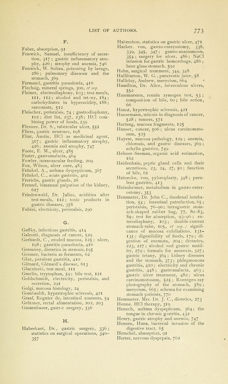 Faber, absorption, gi Fenwick, Samuel, insufficiency of secre- tion, 317 ; gastric inflammatory atro- phy, 426 ; atrophy and anemia, 746 Fenwick, W. Soltau, poisoning by lavage, 286; pulmonary diseases and the stomach, 369 Fermaud, gastritis parasitaria, 416 Flechsig, mineral springs, 300, et seq. Fleiner, electrodiaphany, 103 ; test-meals, III, 112; alcohol and tetmy, 1S4; carbohydrates in hyperacidity, 188 ; sarcomata, 512 Fleischer, peristalsis, 74 ; gastrodiaphany, 102 ; diet list, 237, 23S; HCl com- bining power of foods, 239 Flexner. Dr. S., tubercular ulcer, 551 Fliess, gastric neuroses, 198 Flint, Austin, HCl as medicinal agent, 317; gastric inflammatory atrophy, 426: anemia and atrophy, 747 Foote, E. M., ulcer, 485 Foster, gastromalacia, 464 Fowler, intravascular feeding, 209 Fox, Wilson, ulcer cure, 483 Frankel, A., asthma dyspepticum, 367 Frankel, C., acute gastritis, 402 Frerichs, gastric glands, 26 Freund, bimanual palpation of the kidney, 617 Friedenwald, Dr. Julius, acidities after test-meals, II2; toxic products in gastric diseases, 358 Fubini, electricity, peristalsis, 290 G. Gafifky, infectious gastritis, 414 Galeotti, diagnosis of cancer, 529 Gerhardt, C., eroded mucosa, 125 ; ulcer, 198; gastritis parasitaria, 416 Gersunny, dietetics in stenosis, 195 Gessner, bacteria as ferments, 62 Glax, purulent gastritis, 410 Glenard, Glenard's disease, 613 Gluczinski, test-meal, ill Gmelin, tryptophan, 59; bile test, 121 Goldschmidt, electricity, peristalsis, and secretion, 291 Golgi, mucosa histology, 24 Gombauldt, hypertrophic sclerosis, 421 Graaf, Regnier de, intestinal contents, 54 Griitzner, rectal alimentation, 202, 203 Gussenbauer, gastr.c surgery, 336 H. Haberkant, Dr., gastric surgery, 336 ; statistics on surgical operations, 340— 357 Habershon, statistics on gastric ulcer, 471 Hacker, von, gastro-enterostomy, 338, 339) 345> 347; gastro-anastomosis, 354 ; surgery for ulcer, 486; NaCl infusion for gastric hemorrhage, 486 ; hour-glass stomach. 592 Hahn, surgical treatment, 344, 348 Halliburton, W. G., pancreatic juice, 58 Halliday, Andrew, merycism, 664 ' Hamilton, Dr. Alice, tuberculous ulcers, 552 Hammarsten, rennin zymogen test, 53 '■> composiiion of bile, 60 ; bile action, 66 Hanot, hypertrophic sclerosis, 421 Hansemann, mitosis in diagnosis of cancer, 528 ; tumors, 571 Hartung, mucosa fragments, 125 Hauser, cancer, 506 ; ulcus carcinomato- sum, 525 Hayem, mucosa pathology, 129 ; anemia, chlorosis, and gastric diseases, 369 ; achylia gastrica, 749 Hehner-Seeman, organic acid estimation, 162 Heidenhain, peptic gland cells and their secretions, 23, 24, 27, 50; function of bile, 61 Heinecke, von, pyloroplasty, 348 ; puru- lent gastritis, 413 Heinsheimer, metabolism in gastro-enter- ostomy, 353 Hemmeter, Dr. John C., duodenal intuba- tion, 54 ; intestinal putrefaction, 65 ; peristalsis, 76-90; intragastric stom- ach-shaped rubber bag, 77, 80—83, 89 ; test for absorption, 93-96 ; en- terodiaphany, 103 ; double-current stomach-tube, 105, et seq. ; signifi- cance of mucosa exfoliations. 131- 135; digestibility of foods, 179; di- gestion of enemata, 204; dietaries, 223,227; alcohol and gastric motil- ity, 279 ; formula for anorexia, 327; gastric tetany, 364; kidney diseases and the stomach, 373 ; phlegmonous gastritis, 410 ; electricity and chronic gastritis, 448 ; gastromalacia, 463 ; gastric ulcer treatment, 482; ulcus carcinomatosum, 525 ; Roentgen-ray photography of the stomach, 589 ; merycism, 665; schema for examining stomach patients, 770 Hemmeter. Mrs. Dr. J- C., dietetics, 273 Henne, HCl therapy, 319 Henoch, asthma dyspepticum, 364; the tongue in chronic g.istritis, 432 Henry, gastric atrophy and anemia, 747 Hensen, Hans, bacterial invasion of the digestive tract, 65 Herschel. absorption, 91 Herter, nervous dyspepsia, 762