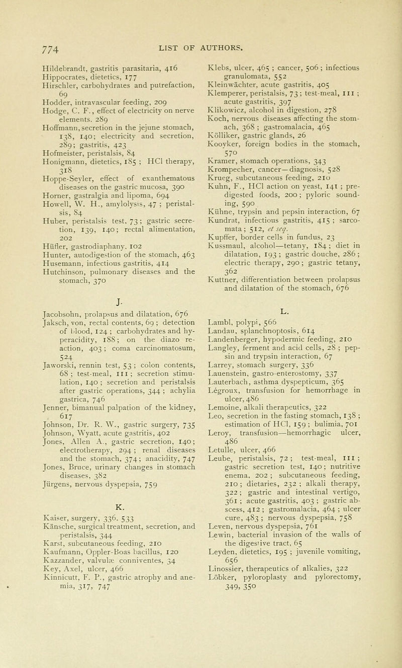 Hildebrandt, gastritis parasitaria, 416 Hippocrates, dietetics, 177 Hirschler, carbohydraies and putrefaction, 69 Hodder, intravascular feeding, 209 Hodge, C. F., effect of electricity on nerve elements. 289 Hoffmann, secretion in the jejune stomach, 138, 140; electricity and secretion, 289; gastritis, 423 Hofmeister, peristalsis, 84 Honigmann, dietetics, 185 ; HCl therapv, 318 Hoppe-Seyler, effect of exanthematous diseases on the gastric mucosa, 390 Horner, gastralgia and lipoma, 694 Howell, W. H., amylolysis, 47 ; peristal- sis, 84 Huber, peristalsis test, 73 ; gastric secre- tion, 139, 140; rectal alimentation, 202 Hiifler, gastrodiaphany. 102 Hunter, autodigestion of the stomach, 463 Husemann, infectious gastritis, 414 Hutchinson, pulmonary diseases and the stomach, 370 J- Jacobsohn, prolapsus and dilatation, 676 Jaksch, von, rectal contents, 69 ; detection of lilood, 124 ; carbohydrates and hy- peracidity, 188; on the diazo re- action, 403 ; coma carcinomatosum, 524 Jaworski, rennin test, 53 ; colon contents, 68 ; test-meal, ill ; secretion stimu- lation, 140 ; secretion and peristalsis after gastric operations, 344 ; achylia gastrica, 746 Jenner, bimanual palpation of the kidney, . 617 Johnson, Dr. R. W., gastric surgery, 735 Johnson, Wyatt, acute gastritis, 402 Jones, Allen A., gastric secretion, 140; electrotherapy, 294 ; renal diseases and the stomach, 374; anacidity, 747 Jones, Bruce, urinary changes in stomach diseases, 382 Jiirgens, nervous dyspepsia, 759 K. Kaiser, surgery, 336. 533 Kansche, surgical treatment, secretion, and peristalsis, 344 Karst, subcutaneous feeding, 210 Kaufmann, Oppler-Boas bacillus, 120 Kazzander, valvule conniventes, 34 Key, Axel, ulcer, 466 Kinnicutt, F. P., gastric atrophy and ane- mia, 317) 747 Klebs, ulcer, 465 ; cancer, 506 ; infectious granulomata, 552 Kleinwachter, acute gastritis, 405 Klemperer, peristalsis, 73; test-meal, III ; acute gastritis, 397 Klikowicz, alcohol in digestion, 278 Koch, nervous diseases affecting the stom- ach, 368 ; gastromalacia, 465 KoUiker, gastric glands, 26 Kooyker, foreign bodies in the stomach, '570 Kramer, stomach operations, 343 Krompecher, cancer—diagnosis, 528 Krueg, subcutaneous feeding, 210 Kuhn, F., HCl action on yeast, 141 ; pre- digested foods, 200; pyloric sound- ing. 590 Kiihne, trypsin and pepsin interaction, 67 Kundrat, infectious gastritis, 415 ; sarco- mata ; 512, et set]. Kupffer, border cells in fundus, 23 Kussmaul, alcohol—tetany, 184 ; diet in dilatation, 193; gastric douche, 286; electric therapy, 290; gastric tetany, 362 Kuttner, differentiation between prolapsus and dilatation of the stomach, 676 Lambl, polypi, 566 Landau, splanchnoptosis, 614 Landenberger, hypodermic feeding, 210 Langley, ferment and acid cells, 28 ; pep- sin and trypsin interaction, 67 Larrey, stomach surgery, 336 Lauenstein, gastro-enterostomy, 337 Lauterbach, asthma dyspepticum, 365 Legroux, transfusion for hemorrhage in ulcer, 486 Lemoine, alkali therapeutics, 322 Leo, secretion in the fasting stomach, 138 ; estimation of HCl, 159 ; bulimia, 701 Lerov, transfusion—hemorrhagic ulcer, 486 Letulle, ulcer, 466 Leube, peristalsis, 72; test-meal. III; gastric secretion test, 140; nutritive enema, 202 ; subcutaneous feeding, 210 ; dietaries, 232 ; alkali therapy, 322; gastric and intestinal vertigo, 361 ; acute gastritis, 403 ; gastric ab- scess, 412 ; gastromalacia, 464 ; ulcer cure, 483 ; nervous dyspepsia, 758 Leven, nervous dyspepsia, 761 Lewin, bacterial invasion of the walls of the digestive tract, 65 Leyden, dietetics, 195 ; juvenile vomiting, 656 Linossier, therapeutics of alkalies, 322 Lobker, pyloroplasty and pylorectomy, 349, 350