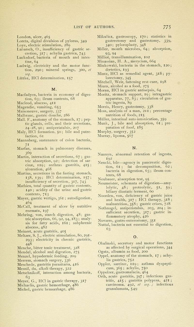 London, ulcer, 465 Loreta, digital divulsion of pylorus, 349 Loye, electric stimulation, 289 Lubarsch, O., insufficiency of gastric se- cretion, 317 ; achylia gastrica, 743 Lucksdorf, bacteria of mouth and intes- tine, 64 Ludwig, electricity and the motor func- tion, 290; mineral springs, 300, et seq. Liittke, HCl determination, 157 M. Macfadyen, bacteria in economy of diges- tion, 63 ; ileum contents, 68 Macleod, abscess, 411 Magendie, vomiting, 653 Maisoneuve, surgery, 337 Malbranc, gastric douche, 286 Mall. F., anatomy of the stomach, 17 ; pep- tic glands, cells, and their secretions, 24-28, 90; antiperistalsis, 207 Maly, HCl formation, 50; bile and putre- faction, 61 Mannaberg, sustenance of colon bacteria, Marfan, stomach in pulmonary diseases, 369 Martin, interaction of secretions, 67 ; gas- tric absorption, 92; detection of sar- cinse, 119; anthrax gastritis, 415; ulceration, 468 Martins, secretions in the fasting stomach, 13^' '39; HCl determination, 157; insufficiency of secretion, 317, 743 Mathieu, total quantity of gastric contents, 140 ; acidity of the urine and gastric contents, 713 Mayer, gastric vertigo, 361 ; autodigestion, 464 ... McCall, treatment of ulcer by nutritive enemata, 197 Mehring, von, starch digestion, 48; gas- tric absorption, 66, 92, 94, 183 ; analy- sis for fatty acids, 161 ; subphrenic abscess, 482 Meinert, acute gastritis, 405 Meltzer, S. J., electric stimulation, 80, 291- 293; electricity in chronic gastrins, 448 Menche, bitter tonic treatment, 328 Mendel, alcohol and digestion, 275 Menzel, hypodermic feeding, 209 Merrem, stomach surgery, 336 Meschede, gastritis parasitaria, 416 Mesnil, du, alkali therapy, 322 Metschnikoff, interaction among bacteria, 63 Meyer, G., HCl in gastric therapy, 317 Michaelis, gastric hemorrhage, 486 Michel, gastric hemorrhage, 486 Mikulicz, gastroscopy, 170; statistics in gastrectomy and gastrotomy, 339, 340; pyloroplasty, 348 Miller, mouth microbes, 64; absorption, 93. 94 Milliot, transillumination, 102 Minassian, H. A., merycism, 664 Minkowski, bacteria in the stomach, 120; dietetics, 193 Mintz, HCl as remedial agent, 318; py- lorectomy, 345 Mitchell, Weir, fattening rest-cure, 198 Miura, alcohol as a food, 275 Morau, HCl in gastric antisepsis, 64 Moritz, stomach support, 19; intragastric apparatus, 77, 83 ; circulation of gas- tric ingesta, 89 Morris, Henry, gastrotomy, 338 Moss, analysis of a man, 211 ; percentage nutrition of foods, 215 Miiller, intestinal auto-intoxication, 359 Munk, J., bile and absorption, 61 ; pre- paration of food, 185 Murphy, surgery, 352 Murray, lipoma, 567 N. Naunyn, abnormal retention of ingesta, 192 Nencki. bile—agency in pancreatic diges- tion, 61 ; fat decomposition, 62 ; bacteria in digestion, 63 ; ileum con- tents, 68 Neubauer, absorption test, 95 Neumeister, schemata of digestion—amy- lolytic, 48; proteolytic, 51, 59; biliary diastatic ferment, 60 Noorden, von, deficiency of gastric juice and health, 317 ; HCl therapy, 318 ; malnutrition, 358 ; gastric crises, 728 Nothnagel, antiperistalsis, 203, 204 ; in- sufficient secretion, 317; gastric in- flammatory atrophy, 426 Novarro, gastro-enterostomy, 351 Nuttal, bacteria not essential to digestion, 63 O. Obalinski, secretory and motor functions as affected by surgical operations, 344 Ogata, albumin as food, 200 Oppel, anatomy of the stomach, 17 ; achy- lia gastrica, 752 Oppler, sarcinse, 119; asthma dyspepti- cum, 365 ; achylia, 750 Oppolzer, gastromalacia, 464 Orth, acute gastritis, 397 ; infectious gas- tritis, 415 ; gastritis polyposa, 421 ; carcinoma, 492, et seq. ; infectious granulomata, 549