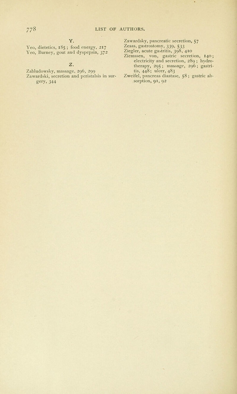 Y. Yeo, dietetics, 185 ; food energy, 217 Yeo, Burney, gout and dyspepsia, 372 Z. Zabludowsky, massage, 296, 299 Zawardski, secretion and peristalsis in sur- gery, 344 Zawardsky, pancreatic secretion, 57 Zesas, gastrostomy, 339, 533 Ziegler, acute gastritis, 398, 410 Ziemssen, von, gastric secretion, 140; electricity and secretion, 289 ; hydro- therapy, 295 ; massage, 296 ; gastri- tis, 448; ulcer, 483 Zweifel, pancreas diastase, 58 ; gastric ab- sorption, 91, 92