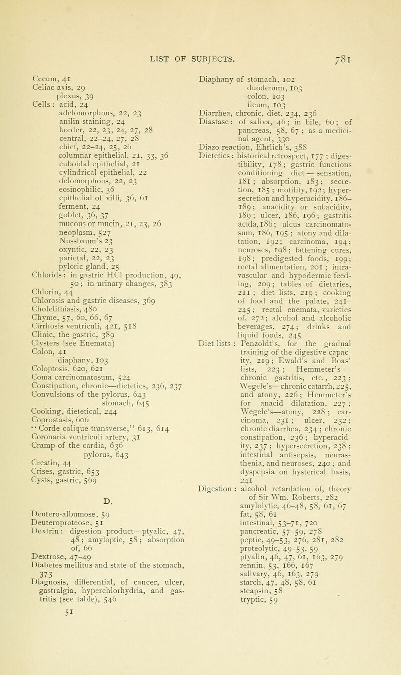 /' Cecum, 41 Celiac axis, 29 plexus, 39 Cells : acid, 24 adelomorphous, 22, 23 anilin staining, 24 border, 22, 23, 24, 27, 28 central, 22-24, 27, 28 chief, 22-24, 25, 26 columnar epithelial, 21, 33, 36 cuboidal epithelial, 21 cylindrical epithelial, 22 delomorphous, 22, 23 eosinophilic, 36 epithelial of villi, 36, 61 ferment, 24 goblet, 36, 37 _ mucous or mucin, 21, 23, 26 neoplasm, 527 Nussbaum's 23 oxyntic, 22, 23 parietal, 22, 23 pyloric gland, 25 Chlorids : in gastric HCI production, 49, 50; in urinary changes, 383 Chlorin, 44 Chlorosis and gastric diseases, 369 Cholelithiasis, 480 Chyme, 57, 60, 66, 67 Cirrhosis ventriculi, 421, 518 Clinic, the gastric, 389 Clysters (see Enemata) Colon, 41 diaphany, 103 Coloptosis. 620, 621 Coma carcinomatosum, 524 Constipation, chronic—dietetics, 236, 237 Convulsions of the pylorus, 643 stomach, 645 Cooking, dieletical, 244 Coprostasis, 606  Corde colique transverse, 613, 614 Coronaria ventriculi artery, 31 Cramp of the cardia, 636 pylorus, 643 Creatin, 44 Crises, gastric, 653 Cysts, gastric, 569 D. Deutero-albumose, 59 Deuteroproteose, 51 Dextrin : digestion product—ptyalic, 47, 48 ; amyloptic, 58 ; absorption of, 66 Dextrose, 47-49 Diabetes mellitus and state of the stomach, 373 Diagnosis, differential, of cancer, ulcer, gastralgia, hyperchlorhydria, and gas- tritis (see table), 546 51 Diaphany of stomach, 102 duodenum, 103 colon, 103 ileum, 103 Diarrhea, chronic, diet, 234, 236 Diastase: of saliva, 46; in bile, 60; of pancreas, 58, 67 ; as a medici- nal agent, 330 Diazo reaction, Ehrlich's, 3S8 Dietetics: historical retrospect, 177 ; diges- tibility, 178; gastric functions conditioning diet—sensation, 181 ; absorption, 183 ; secre- tion, 185 ; motility, 192; hyper- secretion and hyperacidity, 1S6- 189; anacidity or subacidity, 189; ulcer, 186, 196; gastritis acida, 1S6; ulcus carcinomato- sum, 186, 195 ; atony and dila- tation, 192; carcinoma, 194; neuroses, 198; fattening cures, 198; predigested foods, 199; rectal alimentation, 201 ; intra- vascular and hypodermic feed- ing, 209; tables of dietaries, 211 ; diet lists, 219 ; cooking of food and the palate, 241- 245 ; rectal enemata, varieties of, 272; alcohol and alcoholic beverages, 274; drinks and liquid foods, 245 Diet lists : Penzoldt's, for the gradual training of the digestive capac- ity, 219; Ewald's and Boas' lists, 223; Hemmeter's — chronic gastritis, etc., 223 ; Wegele's—chronic catarrh, 225, and atony, 226 ; Hemmeter's for anacid dilatation, 227 ; Wegele's—atony, 228 ; car- cinoma, 231 ; ulcer, 232; chronic diarrhea, 234 ; chronic constipation, 236 ; hyperacid- ity, 237 ; hypersecretion, 238 ; intestinal antisepsis, neuras- thenia, and neuroses, 240 ; and dyspepsia on hysterical basis, 241 Digestion : alcohol retardation of, theory of SirWm. Roberts, 282 amylolytic, 46-48, 58, 61, 67 fat, 58, 61 intestinal, 53-71, 720 pancreatic, 57—59, 278 peptic, 49-53, 276, 281, 282 proteolytic, 49-53, 59 ptyalin, 46, 47, 61, 163, 279 rennin, 53, 166, 167 salivary, 46, 163, 279 starch, 47, 48, 58, 61 steapsin, 58 tryptic, 59