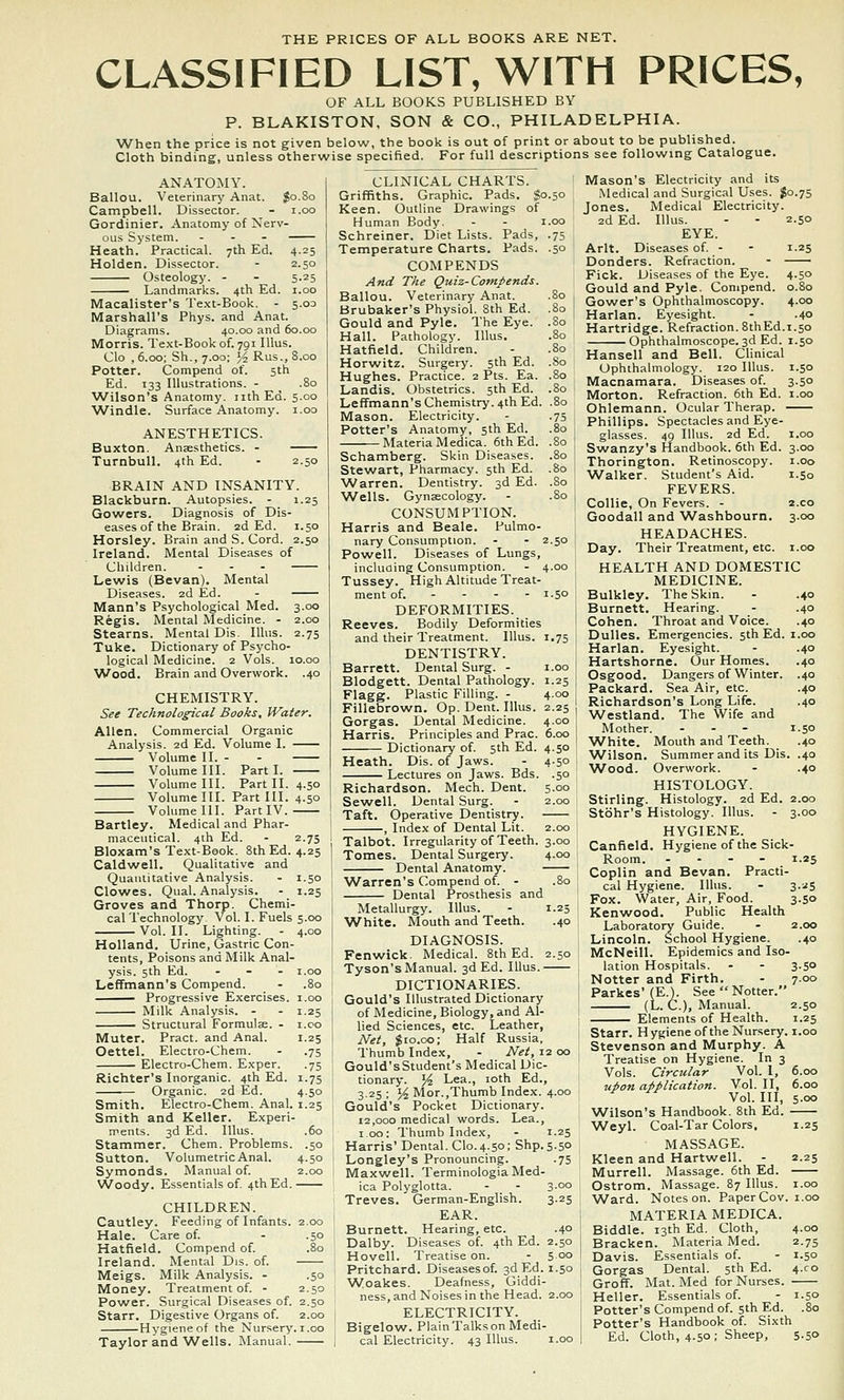 CLASSIFIED LIST, WITH PRICES, OF ALL BOOKS PUBLISHED BY P. BLAKISTON, SON & CO., PHILADELPHIA. When the price is not given below, the book is out of print or about to be published. Cloth binding, unless otherwise specified. For full descriptions see following Catalogue. ANATOMY. Ballou. Veierinarj' Anat. Jo.80 Campbell. Dissector. - i.oo Gordinier. Anatomy of Nerv- ous System. ... Heath. Practical. 7th Ed. 4.25 Holden. Dissector. - 2.50 Osteology. - - 5.25 Landmarks. 4th Ed. i.oo Macalister's Text-Book. - 5.03 Marshall's Phys. and Anat. Diagrams. 40.00 and 60.00 Morris. Te.\t-Bookof. 791 lUus. Clo , 6.00; Sh., 7.00; Yi Rus., 8.00 Potter. Compend of. 5th Ed. 133 Illustrations. - .80 Wilson's Anatomy, nth Ed. 5.00 ^A^indle. Surface Anatomy, i.oo ANESTHETICS. Buxton. Anaesthetics. - Turnbull. 4th Ed. - 2.50 BRAIN AND INSANITY. Blackburn. Autopsies. - 1.25 Gowers. Diagnosis of Dis- eases of the Brain. 2d Ed. 1.50 Horsley. Brain and S. Cord. 2.50 Ireland. Mental Diseases of Children. ... Lewis (Sevan). Mental Diseases. 2d Ed. - Mann's Psychological Med. 3.00 Regis. Mental Medicine. - 2.00 Stearns. Mental Dis. lUus. 2.75 Tuke. Dictionary of Psycho- logical Medicine. 2 Vols. 10.00 Wood. Brain and Overwork. .40 CHEMISTRY. See Technological Books, Water. Allen, Commercial Organic Analysis. 2d Ed. Volume I. Volume II. - - Volume III. Part I. Volume III. Part II. 4.50 Volume III. Fart III. 4.50 Volume III. Part IV. Bartley. Medical and Phar- maceutical. 4th Ed. - 2.75 Bloxam's Text-Book. SthEd. 4.25 Caldwell. Qualitative and Quantitative Analysis. - 1.50 Clowes. Qual. Analysis. - 1.25 Groves and Thorp. Chemi. cal Technology Vol. I. Fuels 5.00 Vol. 11. Lighting. - 4.00 Holland. Urine, Gastric Con- tents, Poisons and Milk Anal- ysis. 5th Ed. ... I.oo Leffmann's Compend. - .80 Progressive Exercises, i.oo Milk Analysis. - - 1.25 Structural Formulae. - i.co Muter. Pract. and Anal. 1.25 Oettel. Electro-Chem. . .75 Electro-Chem. Exper. .75 Richter's Inorganic. 4th Ed. 1.75 Organic. 2d Ed. 4.50 Smith. Electro-Chem. Anal. 1.25 Smith and Keller. Experi- ments. 3d Ed. Illus. .60 Stammer. Chem. Problems. .50 Sutton. Volumetric Anal. 4.50 Symonds. Manual of. 2.00 Woody. Essentials of. 4th Ed. CHILDREN. Cautley. Feeding of Infants. 2.00 Hale. Care of. . .50 Hatfield. Compend of. .80 Ireland. Mental Dis. of. Meigs. Milk Analysis. . .50 Money. Treatment of. - 2.50 Power. Surgical Diseases of. 2.50 Starr. Digestive Organs of. 2.00 Hygiene of the Nursery, i.oo Taylor and Wells. Manual. .50 .80 .80 CLINICAL CHARTS. Griffiths. Graphic. Pads, $0.50 Keen. Outline Drawings of Human Body. - - i.oo Schreiner. Diet Lists. Pads, .75 Temperature Charts. Pads. COM P ENDS And The Quiz-Comiends. Ballou. Veterinary Anat. Brubaker's Physiol. 8th Ed. Gould and Pyle. The Eye. Hall. Pathology. Illus. Hatfield. Children. Horwitz. Surgery. 5th Ed. Hughes. Practice. 2 Pts. Ea. .80 Landis. Obstetrics. 5th Ed. .80 Leffmann's Chemistry. 4th Ed. .80 Mason. Electricity. - .75 Potter's Anatomy, 5th Ed. .80 Materia Medica. 6th Ed. .80 Schamberg. Skin Diseases. .80 Stewart, Pharmacy. 5th Ed. .80 \A/arren. Dentistry. 3d Ed. .80 Wells. Gynaecology. - .80 CONSUM PTION. Harris and Beale. Pulmo- nary Consumption. - - 2.50 Powell. Diseases of Lungs, incluaing Consumption. - 4.00 Tussey. High Altitude Treat- ment of. - - - - 1.50 DEFORMITIES. Reeves. Bodily Deformities and their Treatment. Illus. 1.75 DENTISTRY. Barrett. Dental Surg. - i.oo Blodgett. Dental Pathology. 1.25 Flagg. Plastic Filling. - 4.00 Fillebrown. Op. Dent. Illus. 2.25 Gorgas. Dental Medicine. 4.00 Harris. Principles and Prac. 6.00 Dictionary of. 5th Ed. 4.50 Heath. Dis. of Jaws. - 4-50 Lectures on Jaws. Bds. .50 Richardson. Mech. Dent. 5.00 Sewell. Dental Surg. - 2.00 Taft. Operative Dentistry. , Index of Dental Lit. 2.00 Talbot. Irregularity of Teeth. 3.00 Tomes. Dental Surgery. 4.00 Dental Anatomy. AVarren's Compend of. - .80 Dental Prosthesis and Metallurgy. Illus. - 1.25 ■White. Mouth and Teeth. .40 DIAGNOSIS. Fenwick. Medical. SthEd. 2.50 Tyson's Manual. 3d Ed. Illus. DICTIONARIES. Gould's Illustrated Dictionary of Medicine, Biology, and Al- lied Sciences, etc. Leather, Net, $10.00; Half Russia, Thumb Index, - Net, 12 00 Gould'sStudent's Medical Dic- tionary. J^ Lea., loth Ed., 3.25 ; ^ Mor.,Thumb Index. 4.00 Gould's Pocket Dictionary. 12,000 medical words. Lea., 100: Thumb Index, - 1.25 Harris' Dental. Clo. 4.50; Shp. 5.50 Longley's Pronouncing. .75 Maxwell. Terminologia Med- ica Polyglotta. - _ - 3-°° Treves. German-English. 3.25 EAR. Burnett. Hearing, etc. .40 Dalby. Diseases of. 4th Ed. 2.50 Hovell. Treatise on. - 5.00 Pritchard. Diseasesof. 3d Ed. 1.50 Woakes. Deafness, Giddi- ness, and Noises in the Head. 2.00 ELECTRICITY. Bigelow. PlainTalkson Medi- cal Electricity. 43 Illus. i.oo Mason's Electricity and its Medical and Surgical Uses. $0.75 Jones. Medical Electricity. 2d Ed. Illus. - - 2.50 EYE. Arlt. Diseases of. - - 1.25 Donders. Refraction. - Fick. Diseases of the Eye. 4.50 Gould and Pyle. Compend. 0.80 Gower's Ophthalmoscopy. 4.00 Harlan. Eyesight. - .40 Hartridge. Refraction. SthEd.1.50 Ophthalmoscope. 3d Ed. 1.50 Hansel! and Bell. Clinical Ophthalmology. 120 Illus. 1.50 Macnamara. Diseases of. 3.50 Morton. Refraction. 6th Ed. i.oo Ohlemann. Ocular Therap. Phillips. Spectacles and Eye- glasses. 49 Illus. 2d Ed. I.oo Swanzy's Handbook. 6th Ed. 3.00 Thorington. Retinoscopy. i.oo Walker. Student's Aid. 1.50 FEVERS. Collie, On Fevers. - 2.C0 Goodall and Washbourn. 3.00 HEADACHES. Day. Their Treatment, etc. i.oo HEALTH AND DOMESTIC MEDICINE. Bulkley. The Skin. - .40 Burnett. Hearing. . .40 Cohen. Throat and Voice. .40 Dulles. Emergencies. 5th Ed. i.oo Harlan. Eyesight. - .40 Hartshorne, Our Homes, .40 Osgood. Dangers of Winter. .40 Packarti. Sea Air, etc. .40 Richardson's Long Life. .40 Westland. The Wife and Mother. ... 1.50 White. Mouth and Teeth. .40 ^Vilson. Summer and its Dis. .40 AVood. Overwork. - .40 HISTOLOGY. Stirling. Histology. 2d Ed. 2.00 Stbhr's Histology. Illus. - 3.00 HYGIENE. Canfield. Hygiene of the Sick- Room. ... - 1.25 Coplin and Bevan. Practi- I cal Hygiene. Illus. - 3.25 Fox. Water, Air, Food. 3.50 I Kenwood. Public Health Laboratory Guide. - 2.00 Lincoln. School Hygiene. .40 McNeill. Epidemics and Iso- lation Hospitals. - - 3.50 Notter and Firth. - 7.00 Parkes'(E.). See  Notter. (L. C.), Manual. 2.50 Elements of Health. 1.25 Starr. H ygiene of the Nursery, i.oo Stevenson and Murphy. A Treatise on Hygiene. In 3 Vols. Circular Vol. I, 6.00 uion application. Vol. II, 6.00 Vol. Ill, s-oo Wilson's Handbook. 8th Ed. Weyl. Coal-Tar Colors, 1.25 ; MASSAGE. ' Kleen and Hartwell. - 2.25 Murrell. Massage. 6th Ed. Ostrom. Massage. 87 Illus. i.oo Ward. Noteson. Paper Gov. i.oo MATERIA MEDICA. Biddle. 13th Ed. Cloth, 4-00 Bracken. Materia Med. 2.75 i Davis. Essentials of. - 1.50 Gorgas Dental. 5th Ed. 4.C0 ' GrofF. Mat. Med for Nurses. Heller. Essentials of. - 1.50 Potter's Compend of. 5th Ed. .80 I Potter's Handbook of. Sixth I Ed. Cloth, 4.50; Sheep, 5.50