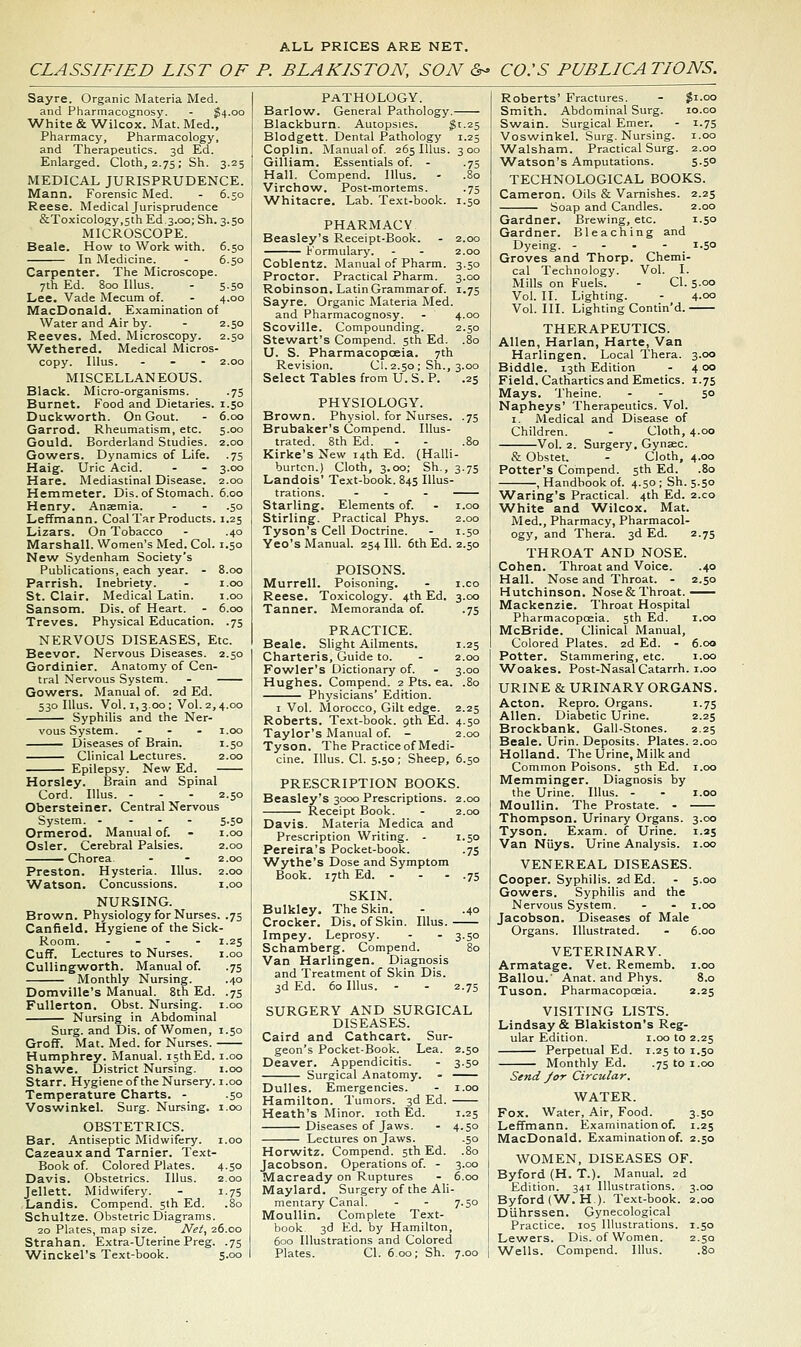 ALL PRICES ARE NET. CLASSIFIED LIST OF P. BLAKISTON, SON &- CO:S PUBLICATIONS. Sayre. Organic Materia Med. and Pharmacognosy. - ^4.00 White & Wilcox. Mat. Med., Pharmacy, Pharmacology, and Therapeutics. 3d Ed. Enlarged. Cloth, 2.75; Sh. 3.25 MEDICAL JURISPRUDENCE. Mann. Forensic Med. - 6.50 Reese. Medical Jurisprudence &Toxicology,5th Ed 3.00; Sh. 3.50 MICROSCOPE. Beale. How to Work with. 6.50 In Medicine. - 6.50 Carpenter. The Microscope. 7th Ed. 800 Illus. - 5.50 Lee. Vade Mecum of. - 4.00 MacDonald. Examination of Water and Air by. - 2.50 Reeves. Med. Microscopy. 2.50 Wethered. Medical Micros- copy. Illus. ... 2.00 MISCELLANEOUS. Black. Micro-organisms. .75 Burnet. Food and Dietaries. 1.50 Duckworth. On Gout. - 6.00 Garrod. Rheumatism, etc. 5.00 Gould. Borderland Studies. 2.00 Go^vers. Dynamics of Life. .75 Haig. Uric Acid. - - 3.00 Hare. Mediastinal Disease. 2.00 Hemmeter. Dis. of Stomach. 6.00 Henry. Anaemia. - - .50 Leffmann. Coal Tar Products. 1.25 Lizars. On Tobacco - .40 Marshall. Women's Med. Col. 1.50 New Sydenham Society's Publications, each year. - 8.00 Parrish. Inebriety. - i.oo St. Clair. Medical Latin. i.oo Sansom. Dis. of Heart. - 6.00 Treves. Physical Education. .75 NERVOUS DISEASES, Etc. Beevor. Nervous Diseases. 2.50 Gordinier. Anatomy of Cen. tral Nervous System. - Gowers. Manual of. 2d Ed. 530 Illus. Vol. 1,3.00 ; Vol. 2,4.00 Syphilis and the Ner- vous System. ... i.oo Diseases of Brain. 1.50 Clinical Lectures. 2.00 Epilepsy. New Ed. Horsley. Brain and Spinal Cord. Illus. - - - 2.50 Obersteiner. Central Nervous System. . - - - 5.50 Ormerod. Manual of. - i.oo Osier. Cerebral Palsies. 2.00 ^^^— Chorea. - - 2.00 Preston. Hysteria. Illus. 2.00 Watson. Concussions. i.oo NURSING. Brown. Physiology for Nurses. .75 Canfield. Hygiene of the Sick- Room. .... 1.25 Cuff. Lectures to Nurses. i.oo CuUingworth. Manual of. .75 Monthly Nursing. .40 Domville's Manual. 8th Ed. .75 FuUerton. Obst. Nursing, i.oo Nursing in Abdominal Surg, and Dis. of Women, 1.50 Groff. Mat. Med. for Nurses. Humphrey. Manual. isthEd. i.oo Shawe. District Nursing. i.oo Starr. Hygiene of the Nursery, i.oo Temperature Charts. - .50 Voswinkel. Surg. Nursing, i.oo OBSTETRICS. Bar. Antiseptic Midwifery, i.oo Cazeauxand Tarnier. Text- Book of. Colored Plates. 4.50 Davis. Obstetrics. Illus. 2.00 Jellett. Midwifery. - 1.75 Landis. Compend. 5th Ed. .80 Schultze. Obstetric Diagrams. 20 Plates, map size. Net, 26.00 Strahan. Extra-Uterine Preg. .75 'Winckel's Text-book. 5.00 PATHOLOGY. Barlovv^. General Pathology. Blackburn. Autopsies. $1.25 Blodgett. Dental Pathology 1.25 Coplin. Manual of. 265 Illus. 300 Gilliam. Essentials of. - .75 Hall. Compend. Illus. - .80 Virchow. Post-mortems. .75 Whitacre. Lab. Text-book. 1.50 PHARMACV Beasley's Receipt-Book. - 2.00 Kormularj'. - - 2.00 Coblentz. Manual of Pharm. 3.50 Proctor. Practical Pharm. 3.00 Robinson. Latin Grammar of. 1.75 Sayre. Organic Materia Med. and Pharmacognosy. . 4.00 Scoville. Compounding. 2.50 Stewart's Compend. 5th Ed. .80 U. S. Pharmacopoeia. 7th Revision. CI. 2.50 ; Sh., 3.00 Select Tables from U.S. P. .25 PHYSIOLOGY. Brown. Physiol, for Nurses. .75 Brubaker's Compend. Illus- trated. 8th Ed. - - .80 Kirke's New 14th Ed. (Halli- burtcn.) Cloth, 3.00; Sh., 3.75 Landois' Text-book. 845 Illus- trations. - - . Starling. Elements of. . i.oo Stirling. Practical Phys. 2.00 Tyson's Cell Doctrine. - 1.50 Yeo's Manual. 254 111. 6th Ed. 2.50 POISONS. Murrell. Poisoning, Reese. Toxicology. 4th Ed. 3 Tanner. Memoranda of. PRACTICE. Beale. Slight Ailments. i Charteris, Guide to. - 2 Fowler's Dictionary of. - 3 Hughes. Compend. 2 Pts. ea. Physicians' Edition. I Vol. Morocco, Gilt edge. 2.25 Roberts. Text-book, gth Ed. 4.50 Taylor's Manual of. - 2 Tyson. The Practice of Medi- cine. Illus. CI. 5.50; Sheep, 6 PRESCRIPTION BOOKS. Beasley's 3000 Prescriptions. 2 Receipt Book. . 2 Davis. Materia Medica and Prescription Writing. - 1.50 Pereira's Pocket-book. .75 Wythe's Dose and Symptom Book. 17th Ed. - - - .75 SKIN. Bulkley. The Skin. - .40 Crocker. Dis, of Skin. Illus. Impey. Leprosy. - . 3.50 Schamberg. Compend. 80 Van Harlingen. Diagnosis and Treatment of Skin Dis. 3d Ed. 60 Illus. - - 2.75 SURGERY AND SURGICAL DISEASES. Caird and Cathcart. Sur- geon's Pocket-Book. Lea. 2.50 Deaver. Appendicitis. - 3.50 Surgical Anatomy. . Dulles. Emergencies. - i.oo Hamilton. Tumors. 3d Ed. Heath's Minor. loth Ed. 1.25 Diseases of Jaws. - 4.50 Lectures on Jaws. .50 3.00 6.00 Horwitz. Compend. 5th Ed. Jacobson. Operations of. - Macready on Ruptures Maylard. Surgery of the Al mentary Canal. - - 7.50 Moullin. Complete Text- book 3d Ed. by Hamilton, 600 Illustrations and Colored Plates. CI. 6.00; Sh. 7.00 Roberts' Fractures. - $1.00 Smith. Abdominal Surg. 10.co Swain. Surgical Emer. - 1.75 Voswinkel. Surg. Nursing, i.oo ■Walsham. Practical Surg. 2.00 ■Watson's Amputations. 5.50 TECHNOLOGICAL BOOKS. Cameron. Oils & Varnishes. 2.25 Soap and Candles. 2.00 Gardner. Brewing, etc. 1.50 Gardner. Bleaching and Dyeing. ... - 1.50 Groves and Thorp. Chemi- cal Technology. Vol. I. Mills on Fuels. - CI. 5-oo Vol. II. Lighting. - 4.00 Vol. III. Lighting Contin'd. THERAPEUTICS. Allen, Harlan, Harte, Van Harlingen. Local Thera. 3.00 Biddle. 13th Edition - 4 00 Field. Cathartics and Emetics. 1.75 Mays. Theine. - - 5° Napheys' Therapeutics. Vol. I. Medical and Disease of Children. - Cloth, 4.00 Vol. 2. Surgery. Gynsec. & Obstet. - Cloth, 4.00 Potter's Compend. 5th Ed. .80 , Handbook of. 4.50; Sh. 5.50 ^Varing's Practical. 4th Ed. 2.C0 White and Wilcox. Mat. Med., Pharmacy, Pharmacol- ogy, and Thera. 3d Ed. 2.75 THROAT AND NOSE. Cohen. Throat and Voice. .40 Hall. Nose and Throat. - 2.50 Hutchinson. Nose & Throat. Mackenzie. Throat Hospital Pharmacopoeia. 5th Ed. i.oo McBride. Clinical Manual, Colored Plates. 2d Ed. - 6.00 Potter. Stammering, etc. i.oo Woakes. Post-Nasal Catarrh, i.oo URINE & URINARY ORGANS. Acton. Repro. Organs. 1.75 Allen. Diabetic Urine. 2.25 Brockbank. Gail-Stones. 2.25 Beale. Urin. Deposits. Plates. 2.00 Holland. The Urine, Milk and Common Poisons. 5th Ed. i.oo Memminger. Diagnosis by the Urine. Illus. - - i.oo Moullin. The Prostate. - Thompson. Urinary Organs. 3.00 Tyson. Exam, of Urine. 1.25 Van Niiys. Urine Analysis, i.oo VENEREAL DISEASES. Cooper. Syphilis. 2d Ed. - 5.00 Gowers. Syphilis and the Nervous System. - - i.oo Jacobson. Diseases of Male Organs. Illustrated. - 6.00 VETERINARY. Armatage. Vet. Rememb. i.oo Ballou.' Anat. and Phys. 8.0 Tuson. Pharmacopoeia. 2.25 VISITING LISTS. Lindsay & Blakiston's Reg- ular Edition. i.oo to 2.25 Perpetual Ed. 1.25 to 1.50 Monthly Ed. .75 to 1.00 Send J or Circular. WATER. Fox. Water, Air, Food. 3.50 Leffmann. Examination of. 1.25 MacDonald. Examination of. 2.50 WOMEN, DISEASES OF. Byford (H. T.). Manual. 2d Edition. 341 Illustrations. 3.00 Byford (W^. H). Text-book. 2.00 Diihrssen. Gynecological Practice. 105 Illustrations. 1.50 Lewers. Dis. of Women. 2.50 Wells. Compend. Illus. .80