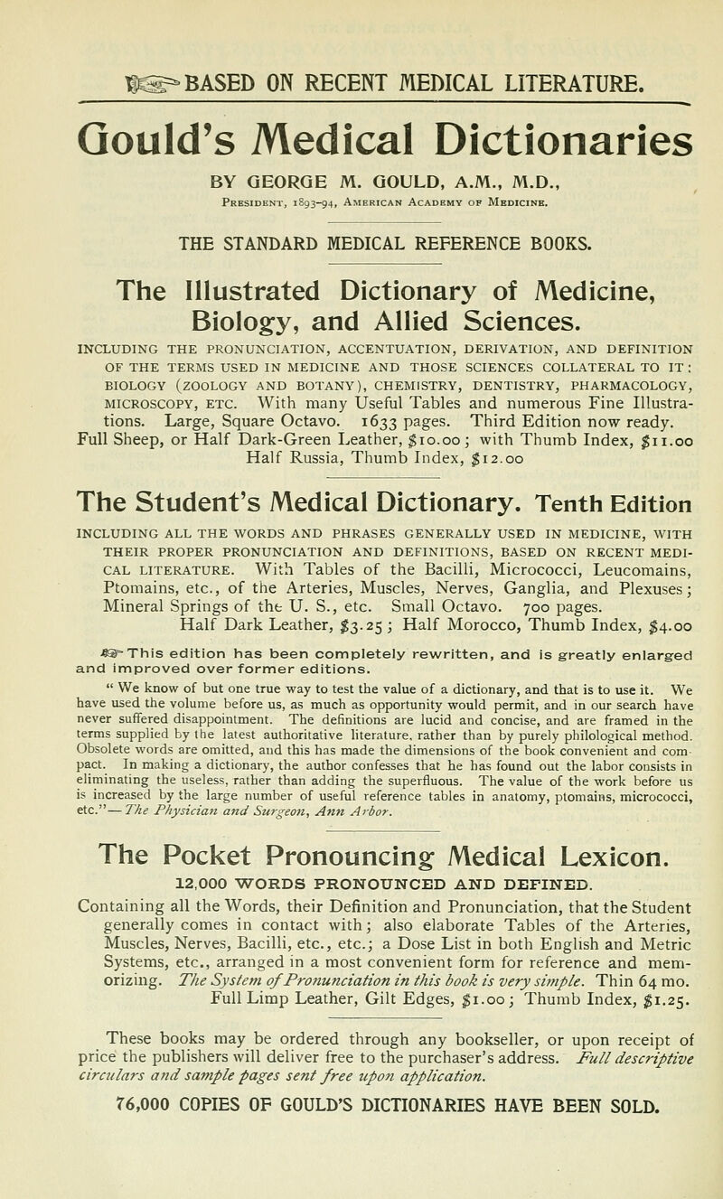 IS=-BASED ON RECENT MEDICAL LITERATURE. Gould's Medical Dictionaries BY GEORGE M. GOULD, A.M., M.D., President, 1S93-94, American Academy of Medicine. THE STANDARD MEDICAL REFERENCE BOOKS. The Illustrated Dictionary of Medicine, Biology, and Allied Sciences. INCLUDING THE PRONUNCIATION, ACCENTUATION, DERIVATION, AND DEFINITION OF THE TERMS USED IN MEDICINE AND THOSE SCIENCES COLLATERAL TO IT : BIOLOGY (zoology AND BOTANY), CHEMISTRY, DENTISTRY, PHARMACOLOGY, MICROSCOPY, ETC. With many Useful Tables and numerous Fine Illustra- tions. Large, Square Octavo. 1633 pages. Third Edition now ready. Full Sheep, or Half Dark-Green Leather, ^10.00; with Thumb Index, ^11.00 Half Russia, Thumb Index, ^12.00 The Student's Medical Dictionary. Tenth Edition INCLUDING ALL THE WORDS AND PHRASES GENERALLY USED IN MEDICINE, WITH THEIR PROPER PRONUNCIATION AND DEFINITIONS, BASED ON RECENT MEDI- CAL LITERATURE. With Tables of the Bacilli, Micrococci, Leucomains, Ptomains, etc., of the Arteries, Muscles, Nerves, Ganglia, and Plexuses; Mineral Springs of the U. S., etc. Small Octavo. 700 pages. Half Dark Leather, ^3.25 ; Half Morocco, Thumb Index, ^4.00 4®=This edition has been completely rewritten, and is greatly enlarged and improved over former editions.  We know of but one true way to test the value of a dictionary, and that is to use it. We have used the volume before us, as much as opportunity would permit, and in our search have never suffered disappointment. The definitions are lucid and concise, and are framed in the terms supplied by the latest authoritative literature, rather than by purely philological method. Obsolete words are omitted, and this has made the dimensions of the book convenient and com- pact. In making a dictionary, the author confesses that he has found out the labor consists in eliminating the useless, rather than adding the superfluous. The value of the work before us is increased by the large number of useful reference tables in anatomy, ptomains, micrococci, etc.—The Physician and Surgeon, Ann Arbor. The Pocket Pronouncing Medical Lexicon. 12,000 WORDS PRONOUNCED AND DEFINED. Containing all the Words, their Definition and Pronunciation, that the Student generally comes in contact with; also elaborate Tables of the Arteries, Muscles, Nerves, Bacilli, etc., etc.; a Dose List in both English and Metric Systems, etc., arranged in a most convenient form for reference and mem- orizing. The System of Pronunciation in this book is very sijnple. Thin 64 mo. Full Limp Leather, Gilt Edges, ^i.ooj Thumb Index, $1.2'^. These books may be ordered through any bookseller, or upon receipt of price the publishers will deliver free to the purchaser's address. Full descriptive circulars and sample pages sent free tipon application. 76,000 COPIES OF GOULD'S DICTIONARIES HAVE BEEN SOLD.