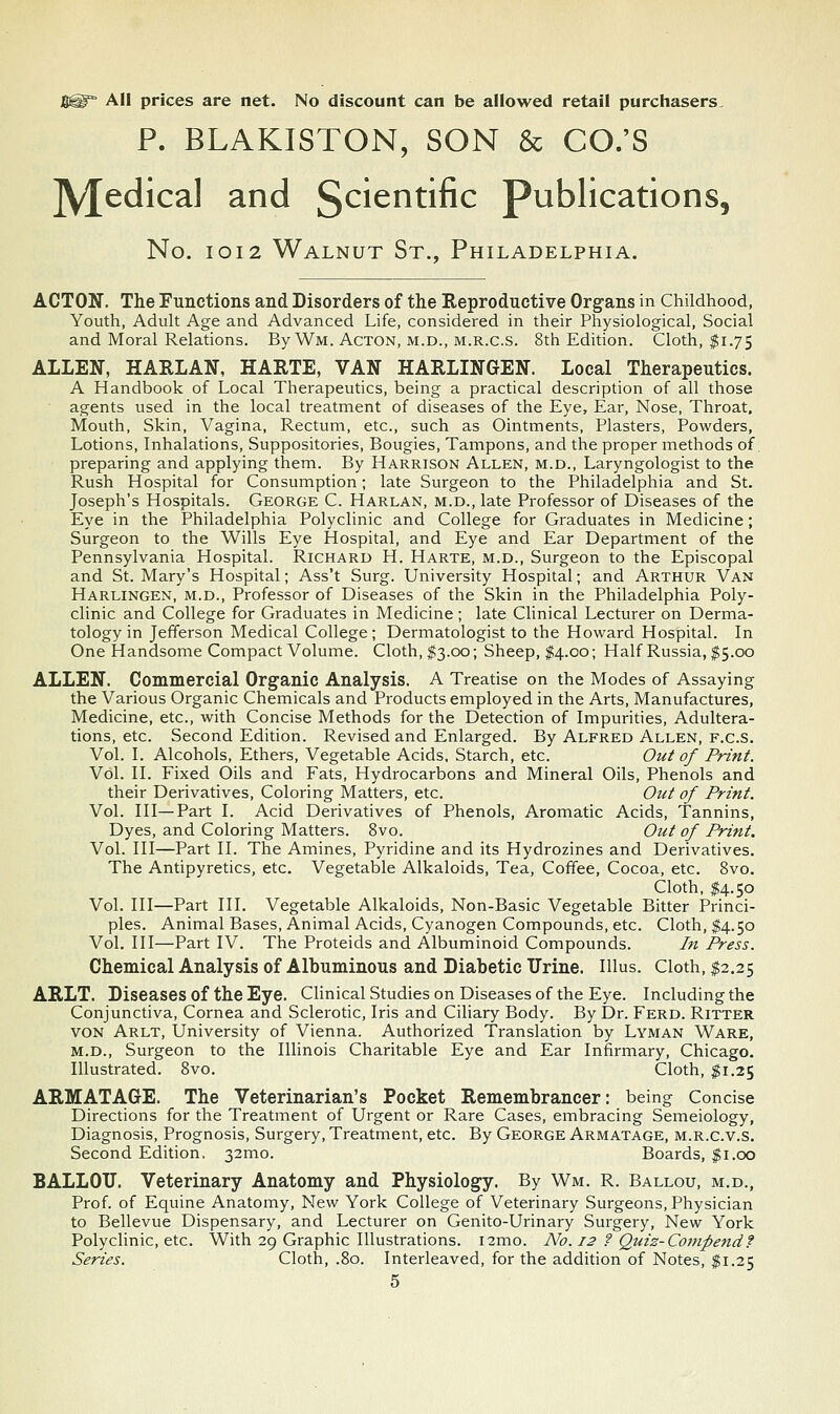 S^^ All prices are net. No discount can be allowed retail purchasers. P. BLAKISTON, SON & CO.'S ]y[edical and l^cientific publications, No. IOI2 Walnut St., Philadelphia. ACTON. The Functions and Disorders of the Reproductive Organs in Childhood, Youth, Adult Age and Advanced Life, considered in their Physiological, Social and Moral Relations. By Wm. Acton, m.d., m.r.c.s. 8th Edition. Cloth, $1.75 ALLEN, HARLAN, HARTE, VAN HARLINGEN. Local Therapeutics. A Handbook of Local Therapeutics, being a practical description of all those agents used in the local treatment of diseases of the Eye, Ear, Nose, Throat. Mouth, Skin, Vagina, Rectum, etc., such as Ointments, Plasters, Powders, Lotions, Inhalations, Suppositories, Bougies, Tampons, and the proper methods of. preparing and applying them. By Harrison Allen, m.d., Laryngologist to the Rush Hospital for Consumption; late Surgeon to the Philadelphia and St. Joseph's Hospitals. George C. Harlan, m.d., late Professor of Diseases of the Eye in the Philadelphia Polyclinic and College for Graduates in Medicine; Surgeon to the Wills Eye Hospital, and Eye and Ear Department of the Pennsylvania Hospital. Richard H. Harte, m.d.. Surgeon to the Episcopal and St. Mary's Hospital; Ass't Surg. University Hospital; and Arthur Van Harlingen, m.d.. Professor of Diseases of the Skin in the Philadelphia Poly- clinic and College for Graduates in Medicine; late Clinical Lecturer on Derma- tology in Jefferson Medical College; Dermatologist to the Howard Hospital. In One Handsome Compact Volume. Cloth, ^3.00; Sheep, 1:4.00; Half Russia, $5.00 ALLEN. Commercial Organic Analysis. A Treatise on the Modes of Assaying the Various Organic Chemicals and Products employed in the Arts, Manufactures, Medicine, etc., with Concise Methods for the Detection of Impurities, Adultera- tions, etc. Second Edition. Revised and Enlarged. By Alfred Allen, f.c.s. Vol. I. Alcohols, Ethers, Vegetable Acids, Starch, etc. Ou^ of Print. Vol. II. Fixed Oils and Fats, Hydrocarbons and Mineral Oils, Phenols and their Derivatives, Coloring Matters, etc. Out of Print. Vol. Ill—Part I. Acid Derivatives of Phenols, Aromatic Acids, Tannins, Dyes, and Coloring Matters. 8vo. Out of Print. Vol. Ill—Part II. The Amines, Pyridine and its Hydrozines and Derivatives. The Antipyretics, etc. Vegetable Alkaloids, Tea, Coffee, Cocoa, etc. 8vo. Cloth, $4.50 Vol. Ill—Part III. Vegetable Alkaloids, Non-Basic Vegetable Bitter Princi- ples. Animal Bases, Animal Acids, Cyanogen Compounds, etc. Cloth, $4.50 Vol. Ill—Part IV. The Proteids and Albuminoid Compounds. In Press. Chemical Analysis of Albuminous and Diabetic Urine. Illus. Cloth, $2.25 ARLT. Diseases of the Eye. CHnical Studies on Diseases of the Eye. Including the Conjunctiva, Cornea and Sclerotic, Iris and Ciliary Body. By Dr. Ferd. Ritter von Arlt, University of Vienna. Authorized Translation by Lyman Ware, m.d.. Surgeon to the Illinois Charitable Eye and Ear Infirmary, Chicago. Illustrated. 8vo. Cloth, $1.25 ARMATAGE. The Veterinarian's Pocket Remembrancer: being Concise Directions for the Treatment of Urgent or Rare Cases, embracing Semeiology, Diagnosis, Prognosis, Surgery, Treatment, etc. By George Armatage, m.r.c.v.s. Second Edition. 32mo. Boards, $i.co BALLOT!. Veterinary Anatomy and Physiology. By Wm. R. Ballou, m.d., Prof, of Equine Anatomy, New York College of Veterinary Surgeons, Physician to Bellevue Dispensary, and Lecturer on Genito-Urinary Surgery, New York Polyclinic, etc. With 29 Graphic Illustrations. i2mo. No. 12 ? Quiz-Compendf Series. Cloth, .80. Interleaved, for the addition of Notes, $1.25 5