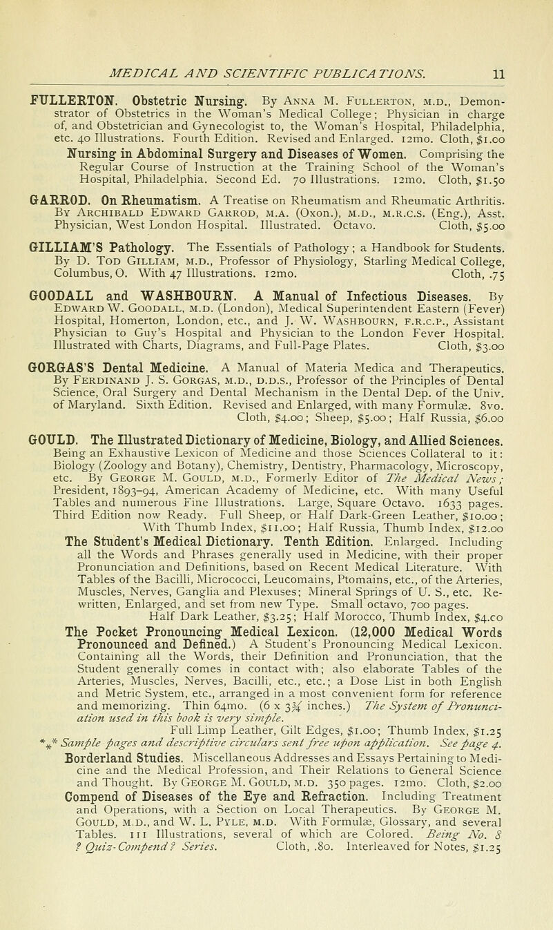 JFULLEETON. Obstetric Nursing. By Anna M. Fullerton, m.d., Demon- strator of Obstetrics in the Woman's Medical College; Physician in charge of, and Obstetrician and Gynecologist to, the Woman's Hospital, Philadelphia, etc. 40 Illustrations. Fourth Edition. Revised and Enlarged. i2mo. Cloth, ^i.co BTursing in Abdominal Surgery and Diseases of Women. Comprising the Regular Course of Instruction at the Training School of the Woman's Hospital, Philadelphia. Second Ed. 70 Illustrations. i2mo. Cloth, $1.50 GAUROD. On Rheumatism. A Treatise on Rheumatism and Rheumatic Arthritis. By Archibald Edward Garrod, m.a. (Oxon.), m.d., m.r.c.s. (Eng.), Asst. Physician, West London Hospital. Illustrated. Octavo. Cloth, $5.00 GILLIAM'S Pathology. The Essentials of Pathology; a Handbook for Students. By D. Tod Gilliam, m.d., Professor of Physiolog)^, Starhng Medical College, Columbus, O. With 47 Illustrations. i2mo. Cloth, .75 GOODALL and WASHBOTJIIN. A Manual of Infectious Diseases. By Edward W. Goodall, m.d. (London), Medical Superintendent Eastern (Fever) Hospital, Homerton, London, etc., and J. W. Washbourn, f.r.c.p., Assistant Physician to Guy's Hospital and Physician to the London Fever Hospital. Illustrated with Charts, Diagrams, and Full-Page Plates. Cloth, $3.00 GORGAS'S Dental Medicine. A Manual of Materia Medica and Therapeutics. By Ferdinand J. S. Gorgas, m.d., d.d.s.. Professor of the Principles of Dental Science, Oral Surgery and Dental Mechanism in the Dental Dep. of the Univ. of Maryland. Sixth Edition. Revised and Enlarged, with many Formulae. 8vo. Cloth, $4.00; Sheep, $5.00; Half Russia, $6.00 GOULD. The Illustrated Dictionary of Medicine, Biology, and AUied Sciences. Being an Exhaustive Lexicon of Medicine and those Sciences Collateral to it: Biology (Zoology and Botany), Chemistry, Dentistry, Pharmacology, Microscopv, etc. I3y George M. Gould, m.d.. Formerly Editor of The Medical News; President, 1893-94, American Academy of Medicine, etc. With many Useful Tables and numerous Fine Illustrations. Large, Square Octavo. 1633 pages. Third Edition now Ready. Full Sheep, or Half Dark-Green Leather, ^10.00; With Thumb Index, $11.00; Half Russia, Thumb Index, $12.00 The Student's Medical Dictionary. Tenth Edition. Enlarged. Including all the Words and Phrases generally used in Medicine, with their proper Pronunciation and Definitions, based on Recent Medical Literature. With Tables of the Bacilli, Micrococci, Leucomains, Ptomains, etc., of the Arteries, Muscles, Nerves, Ganglia and Plexuses; Mineral Springs of U. S., etc. Re- written, Enlarged, and set from new Type. Small octavo, 700 pages. Half Dark Leather, $3.25; Half Morocco, Thumb Index, $4.00 The Pocket Pronouncing Medical Lexicon. (12,000 Medical Words Pronounced and Defined.) A Student's Pronouncing Medical Lexicon. Containing all the Words, their Definition and Pronunciation, that the Student generally comes in contact with; also elaborate Tables of the Arteries, Muscles, Nerves, Bacilli, etc., etc.; a Dose List in both English and Metric System, etc., arranged in a most convenient form for reference and memorizing. Thin 64mo. (6 x 3^ inches.) The System of Promttici- aiion used ifi this book is very simple. Full Limp Leather, Gilt Edges, $1.00; Thumb Index, $1.25 *^* Sample pages and descriptive circulars se7it free upon application. See page ^. Borderland Studies. Miscellaneous Addresses and Essays Pertaining to Medi- cine and the Medical Profession, and Their Relations to General Science and Thought. By George M. Gould, m.d. 350 pages. i2mo. Cloth, $2.00 Compend of Diseases of the Eye and Refraction. Including Treatment and Operations, with a Section on Local Therapeutics. By George M. Gould, m.d., and W. L. Pyle, m.d. With Formulae, Glossary, and several Tables, in Illustrations, several of which are Colored. Being iV^. 8 ? Quiz-Compend? Series. Cloth, .80. Interleaved for Notes, $1.25