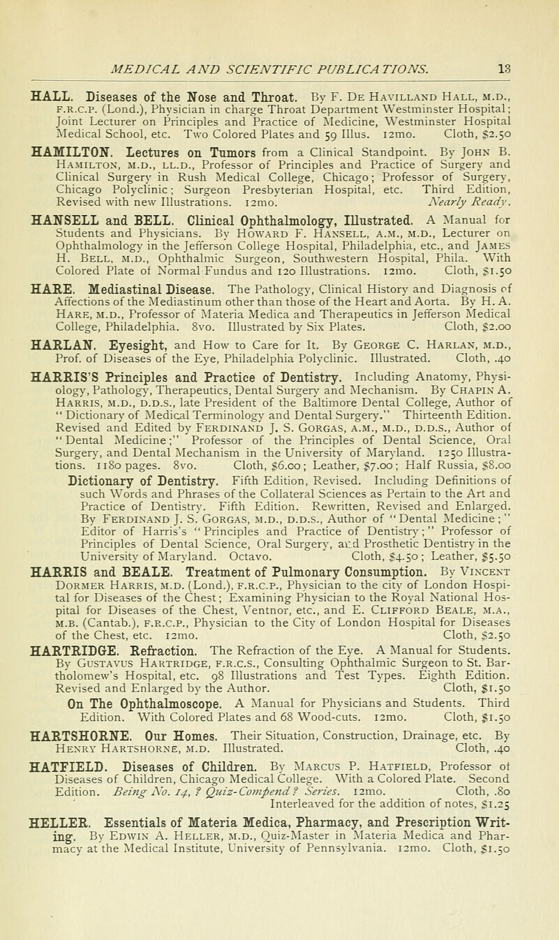 HALL. Diseases of tlie Nose and Throat. By F. De Havillaxd Hall, m.d., F.R.c.p. (Lond.), Physician in charge Throat Department Westminster Hospital; Joint Lecturer on Principles and Practice of ^Medicine, Westminster Hospital Medical School, etc. Two Colored Plates and 59 Illus. i2mo. Cloth, $2.50 HAMILTON. Lectures on Tumors from a Clinical Standpoint. By John B. Hamilton, m.d., ll.d.. Professor of Principles and Practice of Surgery and Clinical Surgery in Rush Medical College, Chicago; Professor of Surgery, Chicago Polyclinic; Surgeon Presbyterian Hospital, etc. Third Edition, Revised with new Illustrations. i2mo. Nearly Ready. HANSELL and BELL. Clinical Ophthalmology, Illustrated. A Manual for Students and Physicians. By Howard F. Hansell, a.m., m.d.. Lecturer on Ophthalmology in the Jefferson College Hospital, Philadelphia, etc., and James H. Bell, m.d.. Ophthalmic Surgeon, Southwestern Hospital, Phila. With Colored Plate of Normal Fundus and 120 Illustrations. i2mo. Cloth, §1.50 HARE. Mediastinal Disease. The Pathology, Clinical History and Diagnosis of Affections of the Mediastinum other than those of the Heart and Aorta. By H. A. Hare, m.d.. Professor of .Materia Medica and Therapeutics in Jefterson Medical College, Philadelphia. 8vo. Illustrated by Six Plates. Cloth, $2.00 HARLAN. Eyesight, and How to Care for It. By George C. Harlax, m.d.. Prof, of Diseases of the Eye, Philadelphia Polyclinic. Illustrated. Cloth, .40 HARRIS'S Principles and Practice of Dentistry. Including Anatomy, Physi- olog)% Patholog}', Therapeutics, Dental Surgen,' and Mechanism. By Chapin A. Harris, m.d., d.d.s., late President of the Baltimore Dental College, Author of  Dictionary' of Medical Terminolog}' and Dental Surger}\ Thirteenth Edition. Revised and Edited by Ferdinand J. S. Gorgas, a.m., m.d., d.d.s., Author of Dental Medicine; Professor of the Principles of Dental Science, Oral Burger}', and Dental Mechanism in the University of Mar^-land. 1250 Illustra- tions. 1180 pages. 8vo. Cloth, $6.00; Leather, $7.00; Half Russia, 38.00 Dictionary of Dentistry. Fifth Edition, Revised. Including Definitions of such Words and Phrases of the Collateral Sciences as Pertain to the Art and Practice of Dentistry. Fifth Edition. Rewritten, Revised and Enlarged. By Ferdinand J. S. Gorgas, m.d., d.d.s.. Author of Dental Medicine;  Editor of Harris's Principles and Practice of Dentistry'; Professor of Principles of Dental Science, Oral Surgery, and Prosthetic Dentistry in the University of Maryland. Octavo. Cloth, $4-50 ; Leather, $5.50 HARRIS and BEALE. Treatment of Pulmonary Consumption. By Vincent Dormer Harris, m.d. (Lond.), f.r.c.p.. Physician to the city of London Hospi- tal for Diseases of the Chest; Examining Physician to the Royal National Hos- pital for Diseases of the Chest, Yentnor, etc., and E. Clifford Beale, m.a., M.B. (Cantab.), f.r.c.p.. Physician to the City of London Hospital for Diseases of the Chest, etc. i2mo. Cloth, §2.50 HARTRIDGE. Refraction. The Refraction of the Eye. A Manual for Students. By GuSTAVUS Hartridge, F.R.C.S., Consulting Ophthalmic Surgeon to St. Bar- tholomew's Hospital, etc. 98 Illustrations and Test Types. Eighth Edition. Revised and Enlarged by the Author. Cloth, $1.50 On The Ophthalmoscope. A Manual for Physicians and Students. Third Edition. With Colored Plates and 68 Wood-cuts. i2mo. Cloth, $1.50 HARTSHORNE. Our Homes. Their Situation, Construction, Drainage, etc. By Henry Hartshorne, m.d. Illustrated. Cloth, .40 HATFIELD. Diseases of Children. By Marcus P. Hatfield, Professor of Diseases of Children, Chicago Medical College. With a Colored Plate. Second Edition. Being No. 14, f Quiz-Competid ? Series. i2mo. Cloth, .80 Interleaved for the addition of notes, SI.25 HELLER. Essentials of Materia Medica, Pharmacy, and Prescription Writ- ing. By Edwin A. Heller, m.d., Quiz-Master in Materia Medica and Phar- macy at the Medical Institute, University of Pennsylvania. i2mo. Cloth, $1.50
