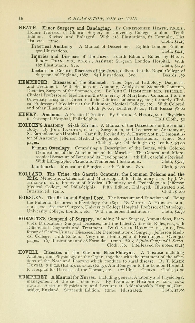 HEATH. Minor Surgery and Bandaging. By Christopher Heath, f.r.c.s., Holme Professor of Clinical Surgery in University College, London. Tenth Edition. Revised and Enlarged. With 158 Illustrations, 62 Formulae, Diet List, etc. i2mo. Cloth, ;fi.25 Practical Anatomy. A Manual of Dissections. Eighth London Edition. 300 Illustrations. Cloth, $4.25 Injuries and Diseases of the Jaws. Fourth Edition. Edited by Henry Percy Dean, m.s., f.r.c.s.. Assistant Surgeon London Hospital. With 187 Illustrations. 8vo. Cloth, $4.50 Lectures on Certain Diseases of the Jaws, delivered at the Royal College of Surgeons of England, 1887. 64 Illustrations. 8vo. Boards, .50 HEMMETER. Diseases of the Stomach. Their Special Pathology, Diagnosis, and Treatment. With Sections on Anatomy, Analysis of Stomach Contents, Dietetics, Surgery of the Stomach, etc. By John C. Hemmeter, m.d., philos.d., Clinical Professor of Medicine in the University of Maryland ; Consultant to the University Hospital; Director of the Clinical Laboratory, etc.; formerly Clini- cal Professor of Medicine at the Baltimore Medical College, etc. With Colored and other Illustrations. Cloth, $6.00; Leather, $7.00; Half Russia, $8.00 HENRY. Anaemia. A Practical Treatise. By Fred'k P. Henry, m.d., Physician to Episcopal Hospital, Philadelphia. Half Cloth, .50 HOLDEN'S Anatomy. Sixth Edition. A Manual of the Dissections of the Human Body. By John Langton, f.r.c.s.. Surgeon to, and Lecturer on Anatomy at, St. Bartholomew's Hospital. Carefully Revised by A. Hewson, m.d.. Demonstra- tor of Anatomy, Jefferson Medical College, etc. 311 Illustrations. i2mo. 800 pages. Cloth, $2.50; Oil-cloth, $2.50; Leather, $3.00 Human Osteology. Comprising a Description of the Bones, with Colored Delineations of the Attachments of the Muscles. The General and Micro- scopical Structure of Bone and its Development. 7th Ed., carefully Revised. With Lithographic Plates and Numerous Illustrations. Cloth, I5.25 Landmarks. Medical and Surgical. 4th Edition. 8vo. Cloth, |i.00 HOLLAND. The Urine, the Gastric Contents, the Common Poisons and the Milk. Memoranda, Chemical and Microscopical, for Laboratory Use. By J. W. Holland, m.d.. Professor of Medical Chemistry and Toxicology in Jefferson Medical College, of Philadelphia. Fifth Edition, Enlarged. Illustrated and Interleaved. i2mo. Cloth, $1.00 HORSLEY. The Brain and Spinal Cord. The Structure and Functions of. Being the Fullerian Lectures on Physiology for 1891. By Victor A. Horsley, m.b., F.R.S., etc.. Assistant Surgeon, University College Hospital, Professor of Pathology, University College, London, etc. With numerous Illustrations. Cloth, $2.50 HORWITZ'S Compend of Surgery, including Minor Surgery, Amputations, Frac- tures, Dislocations, Surgical Diseases, and the Latest Antiseptic Rules, etc., with Differential Diagnosis and Treatment. By Orville Horwitz, b.s., m.d.. Pro- fessor of Genito-Urinary Diseases, late Demonstrator of Surgery, Jefferson Medi- cal College. Fifth Edition. Very much Enlarged and Rearranged. Over 300 pages. 167 Illustrations and 98 Formulae. i2mo. A^o.g ?Quiz-Compend? Series. Cloth, .80. Interleaved for notes, $1.25 HOVELL. Diseases of the Ear and Naso-Pharynx. A Treatise including Anatomy and Physiology of the Organ, together with the treatment of the affec- tions of the Nose and Pharynx which conduce to aural disease. By T. Mark HovELL, F.R.C.S. (Edin.), M.R.C.S. (Eng.), Aural Surgeon to the London Hospital, to Hospital for Diseases of the Throat, etc. 122 Illus. Octavo. Cloth, $5.00 HUMPHREY. A Manual for Nurses. Including general Anatomy and Physiology, management of the sick-room, etc. By Laurence Humphrey, m.a., m.b., M.R.C.S., Assistant Physician to, and Lecturer at, Addenbrook's Hospital, Cam- bridge, England. Sixteenth Edition. i2mo. Illustrated. Cloth, $1.00