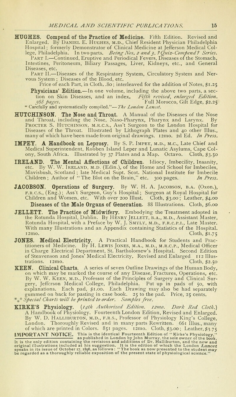 HUGHES. Compend of the Practice of Medicine. Fifth Edition. Revised and Enlarged. By Daniel E. Hughes, m.d., Chief Resident Physician Philadelphia Hospital; formerly Demonstrator of Clinical Medicine at Jefferson Medical Col- lege, Philadelphia. In two parts. Being Nos. 2 and^, ?Quiz-Compend? Series. Part I.—Continued, Eruptive and Periodical Fevers, Diseases of the Stomach, Intestines, Peritoneum, Biliary Passages, Liver, Kidneys, etc., and General Diseases, etc. Part II.—Diseases of the Respiratory System, Circulatory System and Ner- vous System ; Diseases of the Blood, etc. Price of each Part, in Cloth, .80 ; interleaved for the addition of Notes, $1.25 Physicians' Edition.—In one volume, including the above two parts, a sec- tion on Skin Diseases, and an index. Fifth revised, enlarged Edition. ^68 pages. Full Morocco, Gilt Edge, $2.25  Carefully and systematically compiled.—The London Lancet. HUTCHINSON. The Nose and Throat. A Manual of the Diseases of the Nose and Throat, including the Nose, Naso-Pharynx, Pharynx and Larynx. By Procter S. Hutchinson, m.r.c.s., Ass't Surgeon to the London Hospital for Diseases of the Throat. Illustrated by Lithograph Plates and 40 other Illus., many of which have been made from original drawings. i2mo. 2d Ed. In Press. IMPEY. A Handbook on Leprosy. By S. P. Impey, m.d., m.c, Late Chief and Medical Superintendent, Robben Island Leper and Lunatic Asylums, Cape Col- ony, South Africa. Illustrated by 37 Plates and a Map. Octavo. Cloth, $3.50 IRELAND. The Mental Affections of Children. Idiocy, Imbecility, Insanity, etc. By W. W. Ireland, m.d. (Edin.), of the Home and School for Imbeciles, Mavisbush, Scotland ; late Medical Supt. Scot. National Institute for Imbecile Children ; Author of  The Blot on the Brain, etc. 300 pages. In Press. JACOBSON. Operations of Surgery. By W. H. A. Jacobson, b.a. (Oxon.), F.R.C.S., (Eng.); Ass't Surgeon, Guy's Hospital; Surgeon at Royal Hospital for Children and Women, etc. With over 200 lUust. Cloth, $3.00 ; Leather, $4.00 Diseases of the Male Organs of Generation. 88 Illustrations. Cloth, $6.00 JELLETT. The Practice of Midwifery. Embodying the Treatment adopted in the Rotunda Hospital, Dublin. By Henry Jellett, b.a., m.d., Assistant Master, Rotunda Hospital, with a Preface by W. J. Smyly, m.d., f.r.c.p.i., Late Master. With many Illustrations and an Appendix containing Statistics of the Hospital. i2mo. Cloth, ;^i.75 JONES. Medical Electricity. A Practical Handbook for Students and Prac- titioners of Medicine. By H. Lewis Jones, m.a., m.d., m.r.c.p.. Medical Officer in Charge Electrical Department, St. Bartholomew's Hospital. Second Edition of Steavenson and Jones' Medical Electricity, Revised and Enlarged 112 Illus- trations. i2mo. Cloth, $2.50 KEEN. Clinical Charts. A series of seven Outline Drawings of the Human Body, on which may be marked the course of any Disease, Fractures, Operations, etc. By W. W. Keen, m.d.. Professor of the Principles of Surgery and Clinical Sur- gery, Jefferson Medical College, Philadelphia. Put up in pads of 50, with explanations. Each pad, ^i.oo. Each Drawing may also be had separately gummed on back for pasting in case book. 25 to the pad. Price, 25 cents. *^* Special Charts will be printed to order. Samples free. KIRKE'S Physiology. {14th Authorized Edition. i2mo. Dark Red Cloth.) A Handbook of Physiology. Fourteenth London Edition, Revised and Enlarged. By W. D. Halliburton, m.d., f.r.s., Professor of Physiology King's College, London. Thoroughly Revised and in many parts Rewritten. 661 Illus., many of which are printed in Colors. 851 pages. i2mo. Cloth, ^3.00 ; Leather, ^3.75 IMPORTANT NOTICE. This is the identical Fourteenth Edition of  Kirke's Physiology, as published in London by John Murray, the sole owner of the book. It is the only edition containing the revisions and additions of Dr. Halliburton, and the new and original illustrations included at his suggestion. It is the edition of which the London I,ancet speaks in its issue of October 17, i8g6, as follows :  The book as now presented to the student may be regarded as a thoroughly reliable exposition of the present state of physiological science.