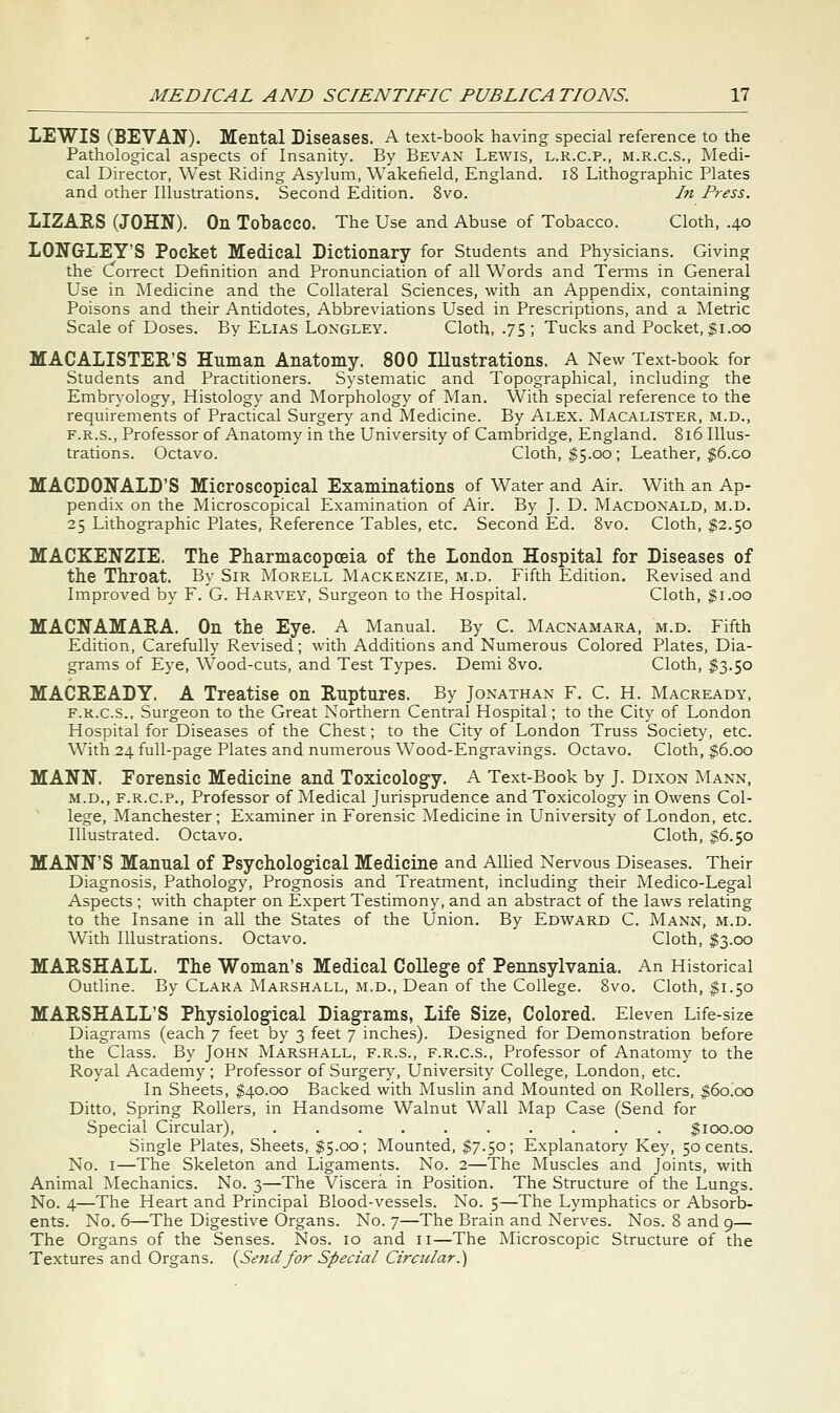 LEWIS (BEVAN). Mental Diseases. A text-book having special reference to the Pathological aspects of Insanity. By Bevan Lewis, l.r.c.p., m.r.c.S., Medi- cal Director, West Riding Asylum, Wakefield, England. i8 Lithographic Plates and other Illustrations. Second Edition. 8vo. In Press. LIZARS (JOHN). On Tobacco. The Use and Abuse of Tobacco. Cloth, .40 LONGLEY'S Pocket Medical Dictionary for Students and Physicians. Giving the Correct Definition and Pronunciation of all Words and TeiTns in General Use in Medicine and the Collateral Sciences, with an Appendix, containing Poisons and their Antidotes, Abbreviations Used in Prescriptions, and a Tvletric Scale of Doses. By Elias Longley. Cloth, .75 ; Tucks and Pocket, $1.00 MACALISTER'S Human Anatomy. 800 Illustrations. A New Text-book for Students and Practitioners. Systematic and Topographical, including the Embryology, Histology and Morphology of Man. With special reference to the requirements of Practical Surgery and Medicine. By Alex. Macalister, m.d., F.R.S., Professor of Anatomy in the University of Cambridge, England. 816 Illus- trations. Octavo. Cloth, $5.00; Leather, $6.co MACDONALD'S Microscopical Examinations of Water and Air. With an Ap- pendix on the Microscopical Examination of Air. By J. D. Macdonald, m.d. 25 Lithographic Plates, Reference Tables, etc. Second Ed. 8vo. Cloth, $2.50 MACKENZIE. The Pharmacopoeia of the London Hospital for Diseases of the Throat. By Sir Morell Mackenzie, m.d. Fifth Edition. Revised and Improved by F. G. Harvey, Surgeon to the Hospital. Cloth, $1.00 MACNAMARA. On the Eye. A Manual. By C. Macnamara, m.d. Fifth Edition, Carefully Revised; with Additions and Numerous Colored Plates, Dia- grams of Eye, Wood-cuts, and Test Types. Demi 8vo. Cloth, $3.50 MACREADY. A Treatise on Ruptures. By Jonathan F. C. H. Macready, F.R.C.S., Surgeon to the Great Northern Central Hospital; to the City of London Hospital for Diseases of the Chest; to the City of London Truss Society, etc. With 24 full-page Plates and numerous Wood-Engravings. Octavo. Cloth, $6.00 MANN. Eorensic Medicine and Toxicology. A Text-Book by J. Dixon Mann, M.D., F.R.C.P., Professor of Medical Jurisprudence and Toxicology in Owens Col- lege, Manchester; Examiner in Forensic Medicine in University of London, etc. Illustrated. Octavo. Cloth, $6.50 MANN'S Manual of Psychological Medicine and Allied Nervous Diseases. Their Diagnosis, Pathology, Prognosis and Treatment, including their Medico-Legal Aspects ; with chapter on Expert Testimony, and an abstract of the laws relating to the Insane in all the States of the Union. By Edward C. Mann, m.d. With Illustrations. Octavo. Cloth, $3.00 MARSHALL. The Woman's Medical College of Pennsylvania. An Historical Outline. By Clara Marshall, xM.d., Dean of the College. 8vo. Cloth, $1.50 MARSHALL'S Physiological Diagrams, Life Size, Colored. Eleven Life-size Diagrams (each 7 feet by 3 feet 7 inches). Designed for Demonstration before the Class. By John Marshall, f.r.s., f.r.c.s., Professor of Anatomy to the Royal Academy ; Professor of Surgery, University College, London, etc. In Sheets, $40.00 Backed with Muslin and Mounted on Rollers, $6o!oo Ditto, Spring Rollers, in Handsome Walnut W^all Map Case (Send for Special Circular), $100.00 Single Plates, Sheets, $5.00; Mounted, $7.50; Explanatory Key, 50 cents. No. I—The Skeleton and Ligaments. No. 2—The Muscles and Joints, with Animal Mechanics. No. 3—The Viscera in Position. The Structure of the Lungs. No. 4—The Heart and Principal Blood-vessels. No. 5—The Lymphatics or Absorb- ents. No. 6—The Digestive Organs. No. 7—The Brain and Nerves. Nos. 8 and 9— The Organs of the Senses. Nos. 10 and 11—The Microscopic Structure of the Textures and Organs. {Sendfor Special Circular.')