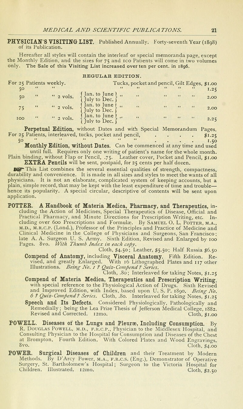 PHYSICIAN'S VISITING LIST. Published Annually. Forty-seventh Year (1898) of its Pubhcation. Hereafter all styles will contain the interleaf or special memoranda page, except the Monthly Edition, and the sizes for 75 and ico Patients will come in two volumes only. The Sale of this Visiting List increased over ten per cent, in 1896. KEGULAK EDITION. For 25 Patients weekly. Tucks, pocket and pencil, Gilt Edges, $1.00 50     ' 1.25 << << ^ 1 f Jan. to June ] ,, ,, ,, ,, ,, 50 '2 vols. IJ^iytoDecj ^-^ «,- <( << ^ 1 (Jan. to June I ,, ,. ,, ,, ,, 75 2 vols. |juiytoi)ec.} 2-°° T^^ i< << ^ 1 f Jan. to Tune) ,, ,, ., ,, 2 vols. {July to Dec. I '-5 Perpetual Edition, without Dates and with Special Memorandum Pages. For 25 Patients, interleaved, tucks, pocket and pencil, .... $1.25 50    « .< « .... 1.50 Monthly Edition, without Dates. Can be commenced at any time and used until full. Requires only one writing of patient's name for the whole month. Plain binding, without Flap or Pencil, .75. Leather cover, Pocket and Pencil, $1.00 EXTRA Pencils will be sent, postpaid, for 25 cents per half dozen. f® This List combines the several essential qualities of strength, compactness, durability and convenience. It is made in all sizes and styles to meet the wants of all physicians. It is not an elaborate, complicated system of keeping accounts, but a plain, simple record, that may be kept with the least expenditure of time and trouble— hence its popularity. A special circular, descriptive of contents will be sent upon application. POTTER. A Handbook of Materia Medica, Pharmacy, and Therapeutics, in- cluding the Action of Medicines, Special Therapeutics of Disease, Official and Practical Pharmacy, and Minute Directions for Prescription Writing, etc. In- cluding over 600 Prescriptions and Formulce. By Samuel O. L. Potter, m.a., M.D., M.R.c.P. (Lond.), Professor of the Principles and Practice of Medicine and Chnical Medicine in the College of Physicians and Surgeons, San Francisco; late A. A. Surgeon U. S. Army. Sixth Edition, Revised and Enlarged by 100 Pages. Svo. With Thumb Index in each copy. Cloth, $4-5°; Leather, $5.50; Half Russia $6.50 Compend of Anatomy, including Visceral Anatomy. Fifth Edition. Re- vised, and greatly Enlarged. With 16 Lithographed Plates and 117 other Illustrations. Being No. i f Quiz- Compend ? Series. Cloth, .80; Interleaved for taking Notes, $1.25 Compend of Materia Medica, Therapeutics and Prescription Writing-, with special reference to the Physiological Action of Drugs. Sixth Revised and Improved Edition, with Index, based upon U. S. P. 1890. Being- No. 6 ? Quiz-Compend? Series. Cloth, .80. Interleaved for taking Notes, $1.25 Speech and Its Defects. Considered Physiologically, Pathologically and Remedially; being the Lea Prize Thesis of Jefferson Medical College, 1882. Revised and Corrected. i2mo. Cloth, ^i.oo POWELL. Diseases of the Lungs and Pleurse, Including Consumption. By R. Douglas Powell, m.d., f.r.c.p., Physician to the Middlesex Hospital, and Consulting Physician to the Hospital for Consumption and Diseases of the Chest at Brompton. Fourth Edition. With Colored Plates and Wood Engravings. 8vo. Cloth, 14.00 POWER. Surgical Diseases of Children and their Treatment by Modern Methods. By D'Arcy Power, m.a., f.r.c.s. (Eng.), Demonstrator of Operative Surgery, St. Bartholomew's Hospital; Surgeon to the Victoria Hospital for Children. Illustrated. i2mo. Cloth, $2.50